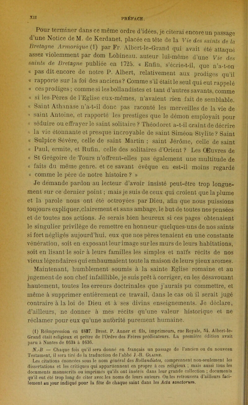 Pour terminer dans ce même ordre d’idées, je citerai encoreun passage d’une Notice de M. de Kerdanet, placée en tête de la Vie des saints de la Bretagne Armorique ( 1) par Fr. Albert-le-Grand qui avait été attaqué assez violemment par dom Lobineau, auteur lui-même d’une Vie des saints de Bretagne publiée en 1725. « Enfin, s’écrie-t-il, que n’a-t-on « pas dit encore de notre P. Albert, relativement aux prodiges qu’il « rapporte sur la foi des anciens? Gomme s’il était le seul qui eut rappelé « ces prodiges ; comme si lesbollandistes et tant d’autres savants, comme « si les Pères de l’Eglise eux-mêmes, n’avaient rien fait de semblable. « Saint Athanase n’a-t-il donc pas raconté les merveilles de la vie de '< saint Antoine, et rapporté les prestiges que le démon employait pour « séduire ou effrayer le saint solitaire ? Théodoret a-t-il craint de décrire <l la vie étonnante et presque incroyable de saint Siméon Stylite? Saint « Sulpice Sévère, celle de saint Martin ; saint Jérôme, celle de saint « Paul, ermite, et Rufin, celle des solitaires d’Orient ? Les Œuvres de « St Grégoire de Tours n’offrent-elles pas également une multitude de « faits du même genre, et ce savant évêque en est-il moins regardé « comme le père de notre histoire ? » Je demande pardon au lecteur d’avoir insisté peut-être trop longue- ment sur ce dernier point ; mais je suis de ceux qui croient que la plume et la parole nous ont été octroyées par Dieu, afin que nous puissions toujours expliquer,clairement et sans ambage, le but de toutes nos pensées et de toutes nos actions. Je serais bien heureux si ces pages obtenaient le singulier privilège de remettre en honneur quelques-uns de nos saints si fort négligés aujourd’hui, eux que nos pères tenaient en une constante vénération, soit en exposant leur image sur les murs de leurs habitations, soit en lisant le soir à leurs familles les simples et naïfs récits de nos vieux légendaires qui embaumaient toute la maison de leurs pieux arômes. Maintenant, humblement soumis à la sainte Eglise romaine et au jugement de son chef infaillible, je suis prêt à corriger, en les désavouant hautement, toutes les erreurs doctrinales que j’aurais pu commettre, et même à supprimer entièrement ce travail, dans le cas où il serait jugé contraire à la loi de Dieu et à ses divins enseignements. Je déclare, d’ailleurs, ne donner à mes récits qu’une valeur historique et ne réclamer pour eux qu’une autorité purement humaine. (1) Réimpression en 1887. Brest. P. Anner et fils, imprimeurs, rue Royale, f>4. Albcrt-le- Grand était religieux et prêtre de l’Ordre des Frères prédicateurs. La première édition avait paru à Nantes de 1634 à 1636. N.-D — Chaque fois qu’il sera donné en français un passage de l’ancien ou du nouveau Testament, il sera tiré de la traduction de l’abbé J.-B. Glaire. Les citations énoncées sous le nom général des Bollandistes, comprennent non-seulement les dissertations et les critiques qui appartiennent en propre à ces religieux ; mais aussi tous les documents manuscrits ou imprimés qu’ils ont insérés dans leur grande collection ; documents qu’il eut été trop long de citer avec les noms de leurs auteurs On les retrouvera d’ailleurs faci- lement au jour indiqué pour la fête do chaque saint dans les Acta tanctorum.