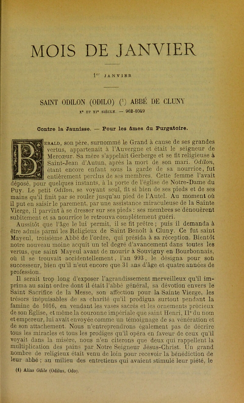MOIS DE JANVIER 1er .1 A N V I K R SAINT ODILON (ODILO) (*) ABBÉ DE CLUNY Xe ET XI“ SIÈCLE. — 962-1049 Contre la Jaunisse. — Pour les âmes du Purgatoire. erald, son père, surnommé Le Grand à cause de ses grandes vertus, appartenait à l’Auvergne et était le seigneur de Mercœur. Sa mère s’appelait Gerberge et se fit religieuse à Saint-Jean d’Autun, après la mort de son mari. Odilon, étant encore enfant sous la garde de sa nourrice, fut entièrement perclus de ses membres. Cette femme l’avait déposé, pour quelques instants, à la porte de l’église de Notre-Dame du Puy. Le petit Odilon, se voyant seul, fit si bien de ses pieds et de ses mains qu’il finit par se rouler jusqu’au pied de l’Autel. Au moment où il put en saisir le parement, par une assistance miraculeuse de la Sainte Vierge, il parvint à se dresser sur ses pieds : ses membres se dénouèrent subitement et sa nourrice le retrouva complètement guéri. Aussitôt que l’âge le lui permit, il se fit prêtre ; puis il demanda à être admis parmi les Religieux de Saint Benoît à Gluny. Ce fut saint Mayeul, troisième Abbé de l’ordre, qui présida à sa réception. Bientôt notre nouveau moine acquit un tel degré d’avancement dans toutes les vertus, que saint Mayeul avant de mourir à Souvigny en Bourbonnais, où il se trouvait accidentellement, l’an 993 , le désigna pour son successeur, bien qu’il n’eut encore que 31 ans d’âge et quatre années de profession. Il serait trop long d’exposer l’agrandissement merveilleux qu’il im- prima au saint ordre dont il était l’abbé général, sa dévotion envers le Saint Sacrifice de la Messe, son affection pour la Sainte Vierge, les trésors inépuisables de sa charité qu’il prodigua surtout pendant la famine de 1016, en vendant les vases sacrés et les ornements précieux de son Église, et même la couronne impériale que saint Henri, IIe du nom et empereur, lui avait envoyée comme un témoignage de sa vénération et de son attachement. Nous n’entreprendrons également pas de décrire tous les miracles et tous les prodiges qu’il opéra en faveur de ceux qu’il voyait dans la misère, nous n’en citerons que deux qui rappellent la multiplication des pains par Notre Seigneur Jésus-Christ. Un grand nombre de religieux était venu de loin pour recevoir la bénédiction de leur abbé ; au milieu des entretiens qui avaient stimulé leur piété, le