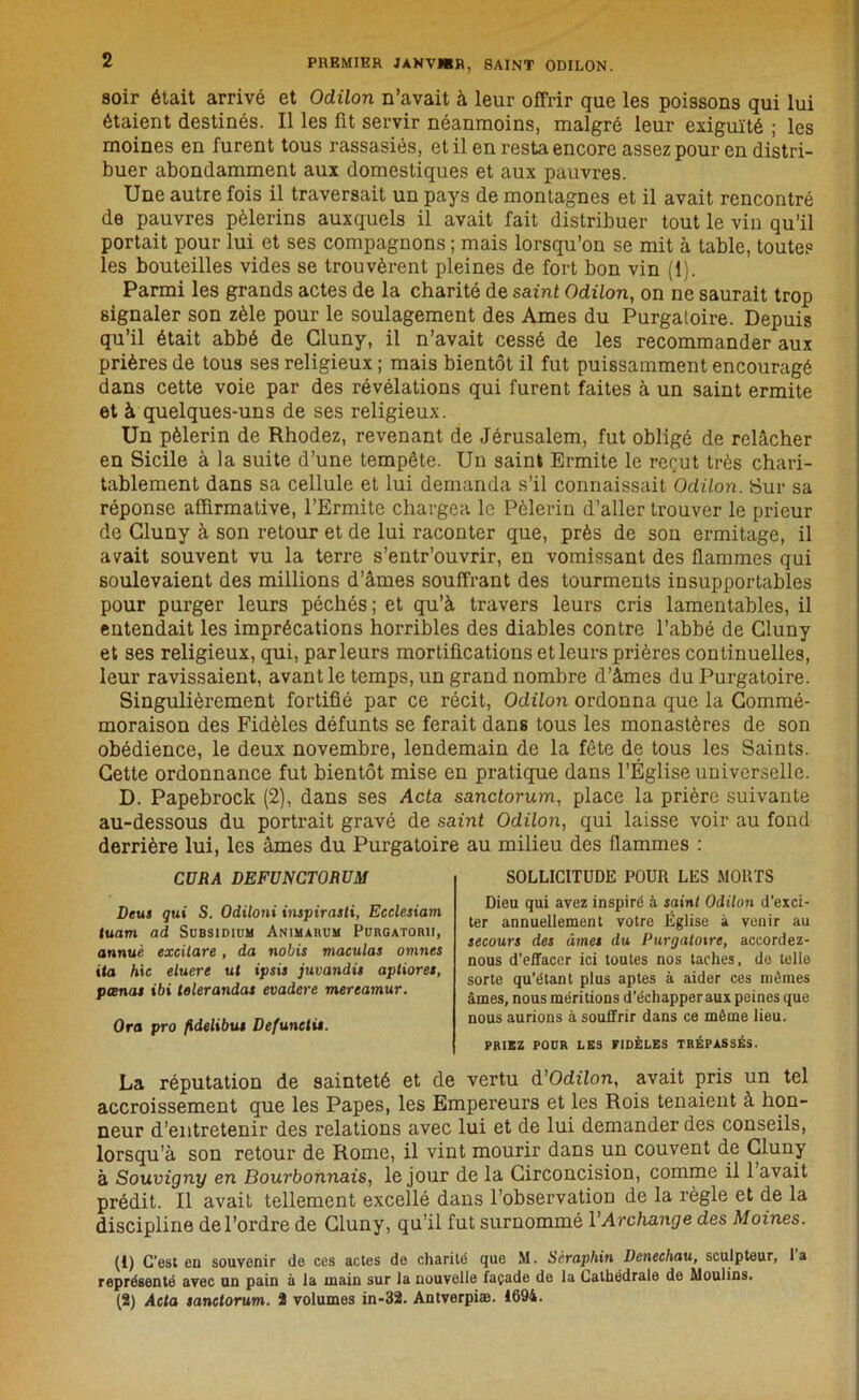 soir était arrivé et Odilon n’avait à leur offrir que les poissons qui lui étaient destinés. Il les fit servir néanmoins, malgré leur exiguïté ; les moines en furent tous rassasiés, et il en resta encore assez pour en distri- buer abondamment aux domestiques et aux pauvres. Une autre fois il traversait un pays de montagnes et il avait rencontré de pauvres pèlerins auxquels il avait fait distribuer tout le vin qu’il portait pour lui et ses compagnons ; mais lorsqu’on se mit à table, toutes les bouteilles vides se trouvèrent pleines de fort bon vin (1). Parmi les grands actes de la charité de saint Odilon, on ne saurait trop signaler son zèle pour le soulagement des Ames du Purgatoire. Depuis qu’il était abbé de Gluny, il n’avait cessé de les recommander aux prières de tous ses religieux ; mais bientôt il fut puissamment encouragé dans cette voie par des révélations qui furent faites à un saint ermite et à quelques-uns de ses religieux. Un pèlerin de Rhodez, revenant de Jérusalem, fut obligé de relâcher en Sicile à la suite d’une tempête. Un saint Ermite le reçut très chari- tablement dans sa cellule et lui demanda s’il connaissait Odilon. Sur sa réponse affirmative, l’Ermite chargea le Pèlerin d’aller Irouver le prieur de Gluny à son retour et de lui raconter que, près de son ermitage, il avait souvent vu la terre s’entr’ouvrir, en vomissant des flammes qui soulevaient des millions d’âmes souffrant des tourments insupportables pour purger leurs péchés ; et qu’à travers leurs cris lamentables, il entendait les imprécations horribles des diables contre l’abbé de Cluny et ses religieux, qui, parleurs mortifications et leurs prières continuelles, leur ravissaient, avant le temps, un grand nombre d’âmes du Purgatoire. Singulièrement fortifié par ce récit, Odilon ordonna que la Commé- moraison des Fidèles défunts se ferait dans tous les monastères de son obédience, le deux novembre, lendemain de la fête de tous les Saints. Cette ordonnance fut bientôt mise en pratique dans l’Église universelle. D. Papebrock (2), dans ses Acta sanctorum, place la prière suivante au-dessous du portrait gravé de saint Odilon, qui laisse voir au fond derrière lui, les âmes du Purgatoire au milieu des flammes : SOLLICITUDE POUR LES MORTS Dieu qui avez inspiré à saint Odilon d’exci- ter annuellement votre Église à venir au secours des âmes du Purgatoire, aceordez- nous d’effacer ici toutes nos taches, de telle sorte qu’étant plus aptes à aider ces mômes âmes, nous méritions d’échapper aux peines que nous aurions à souffrir dans ce même lieu. PRIEZ POUR LES FIDÈLES TRÉPASSÉS. La réputation de sainteté et de vertu d'Odilon, avait pris un tel accroissement que les Papes, les Empereurs et les Rois tenaient à hon- neur d’entretenir des relations avec lui et de lui demander des conseils, lorsqu’à son retour de Rome, il vint mourir dans un couvent de Gluny à Souvigny en Bourbonnais, le jour de la Circoncision, comme il 1 avait prédit. Il avait tellement excellé dans l’observation de la règle et de la discipline de l’ordre de Gluny, qu’il fut surnommé l’Archange des Moines. (1) C’est en souvenir de ces actes do charité que M. Séraphin Denechau, sculpteur, 1 a représenté avec un pain à la main sur la nouvelle façade de la Cathédrale de Moulins. (2) Acta sanctorum. 2 volumes in-32. Antverpiæ. 1694. L.UUA unjrumjiutium Deus qui S. Odiloni inspirasti, Ecclesiam tuam ad Subsidium Animarum Purgatorii, onnuè excilare, da nobis maculas omnes ita hic eluere ut ipsis juvandis apliores, pœnas ibi telerandas evadere mereamur. Ora pro fldelibus Defunetis.