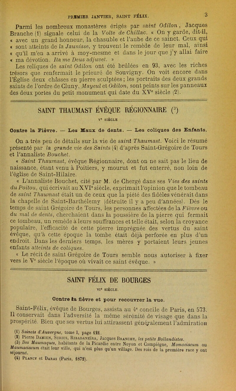 Parmi les nombreux monastères érigés par saint Odilon, Jacques Branche (1) signale celui de la Voile de Ghillac. « On y garde, dit-il, « avec un grand honneur, la chasuble et l’aube de ce sainct. Ceux qui a sont atteints de la Jaunisse, y trouvent le remède de leur mal, ainsi « qu’il m’en a arrivé à moy-mesme et dans le jour que j’y allai faire « ma dévotion. Itame Deus adjuvet. » Les reliques de saint Odilon ont été brûlées en 93, avec les riches trésors que renfermait le prieuré de Souvigny. On voit encore dans l’Église deux châsses en pierre sculptées ; les portraits des deux grands saints de l’ordre de Gluny, Mayeul et Odilon, sont peints sur les panneaux des deux portes du petit monument qui date du XV0 siècle (2). SAINT THAUMAST ÉVÊQUE RÉGIONNAIRE (3) Ve SIÈCLE Contre la Fièvre. — Les Maux de dents. — Les coliques des Enfants. On a très peu de détails sur la vie de saint Thaumast. Voici le résumé présenté par la grande vie des Saints (4) d'après Saint-Grégoire de Tours et Tannaliste Bouchet. « Saint Thaumast, évêque Régionnaire, dont on ne sait pas le lieu de naissance, étant venu à Poitiers, y mourut et fut enterré, non loin de l’église de Saint-Hilaire. « L'annaliste Bouchet, cité par M. de Chergé dans ses Vies des saints du Poitou, qui écrivait au XVIe siècle, exprimait l'opinion que le tombeau de saint Thaumast était un de ceux que la piété des fidèles vénérait dans la chapelle de Saint-Barthélemy (détruite il y a peu d'années). Dès le temps de saint Grégoire de Tours, les personnes affectées de la Fièvre ou du mal de dents, cherchaient dans la poussière de la pierre qui fermait ce tombeau, un remède à leurs souffrances et telle était, selon la croyance populaire, l’efficacité de cette pierre imprégnée des vertus du saint évêque, qu'à cette époque la tombe était déjà perforée en plus d’un endroit. Dans les derniers temps, les mères y portaient leurs jeunes enfants atteints de coliques. « Le récit de saint Grégoire de Tours semble nous autoriser à fixer vers le Ve siècle l'époque où vivait ce saint évêque. » SAINT FÉLIX DE BOURGES VI* SIÈCLE. Contre la fièvre et pour recouvrer la vue, Saint-Félix, évêque de Bourges, assista au 4e concile de Paris, en 573. Il conservait dans l’adversité la même sérénité de visage que dans la prospérité. Bien que ses vertus lui attirassent généralement l’admiration (1) Saincts d'Auvergne, tome 1, page 121. (2) Pierre Damien, Suiuos, Ribadaneïra, Jacques Branche, les petits Bollandistes. (3) Des Maumaques, habitants de la Picardie entre Noyon et Compiégne, Momociacum ou Maumaciacum était leur ville, qui n’est plus qu’un village. Des rois de la première race y ont séjourné. (4) Plancy et Daras (Paris, 1872).