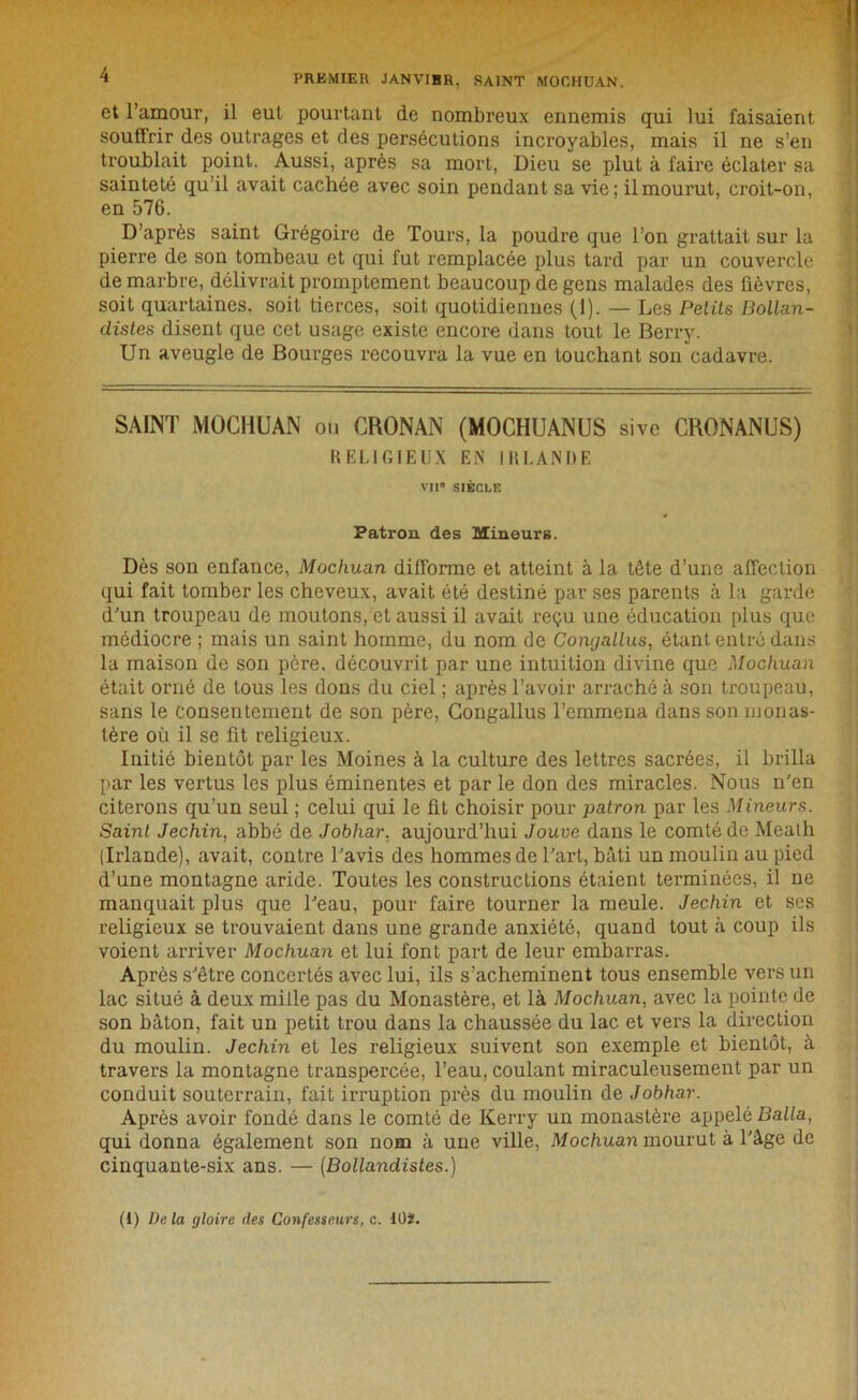 et l’amour, il eut pourtant de nombreux ennemis qui lui faisaient souffrir des outrages et des persécutions incroyables, mais il ne s’en troublait point. Aussi, après sa mort, Dieu se plut à faire éclater sa sainteté qu’il avait cachée avec soin pendant sa vie; il mourut, croit-on, en 576. D’après saint Grégoire de Tours, la poudre que l’on grattait sur la pierre de son tombeau et qui fut remplacée plus tard par un couvercle de marbre, délivrait promptement beaucoup de gens malades des fièvres, soit quartaines. soit tierces, soit quotidiennes (1). — Les Petits Bollan- distes disent que cet usage existe encore dans tout le Berry. Un aveugle de Bourges recouvra la vue en touchant son cadavre. SAINT MOCHUAN ou CRONAN (MOCHUANUS sive CRONANUS) RELIGIEUX EN IRLANDE Vil8 SIÈCLE Patron des Mineurs. Dès son enfance, Mochuan difforme et atteint à la tête d’une affection qui fait tomber les cheveux, avait été destiné par ses parents à la garde d'un troupeau do moutons, et aussi il avait reçu une éducation plus que médiocre ; mais un saint homme, du nom de Congallus, étant entré dans la maison de son père, découvrit par une intuition divine que Mochuan était orné de tous les dons du ciel ; après l’avoir arraché à son troupeau, sans le consentement de son père, Congallus l’emmena dans son monas- tère où il se fit religieux. Initié bientôt par les Moines à la culture des lettres sacrées, il brilla par les vertus les plus éminentes et par le don des miracles. Nous n'en citerons qu’un seul ; celui qui le fit choisir pour patron par les Mineurs. Saint Jechin, abbé de Jobhar, aujourd’hui Jouve dans le comté de Meath (Irlande), avait, contre l'avis des hommes de l'art, bâti un moulin au pied d’une montagne aride. Toutes les constructions étaient terminées, il ne manquait plus que l'eau, pour faire tourner la meule. Jechin et ses religieux se trouvaient dans une grande anxiété, quand tout à coup ils voient arriver Mochuan et lui font part de leur embarras. Après s'être concertés avec lui, ils s’acheminent tous ensemble vers un lac situé à deux mille pas du Monastère, et là Mochuan, avec la pointe de son bâton, fait un petit trou dans la chaussée du lac et vers la direction du moulin. Jechin et les religieux suivent son exemple et bientôt, à travers la montagne transpercée, l’eau, coulant miraculeusement par un conduit souterrain, fait irruption près du moulin de Jobhar. Après avoir fondé dans le comté de Kerry un monastère appelé Balla, qui donna également son nom à une ville, Mochuan mourut à l'âge de cinquante-six ans. — (Bollandistes.) (1) De la gloire des Confesseurs, c. lüï.
