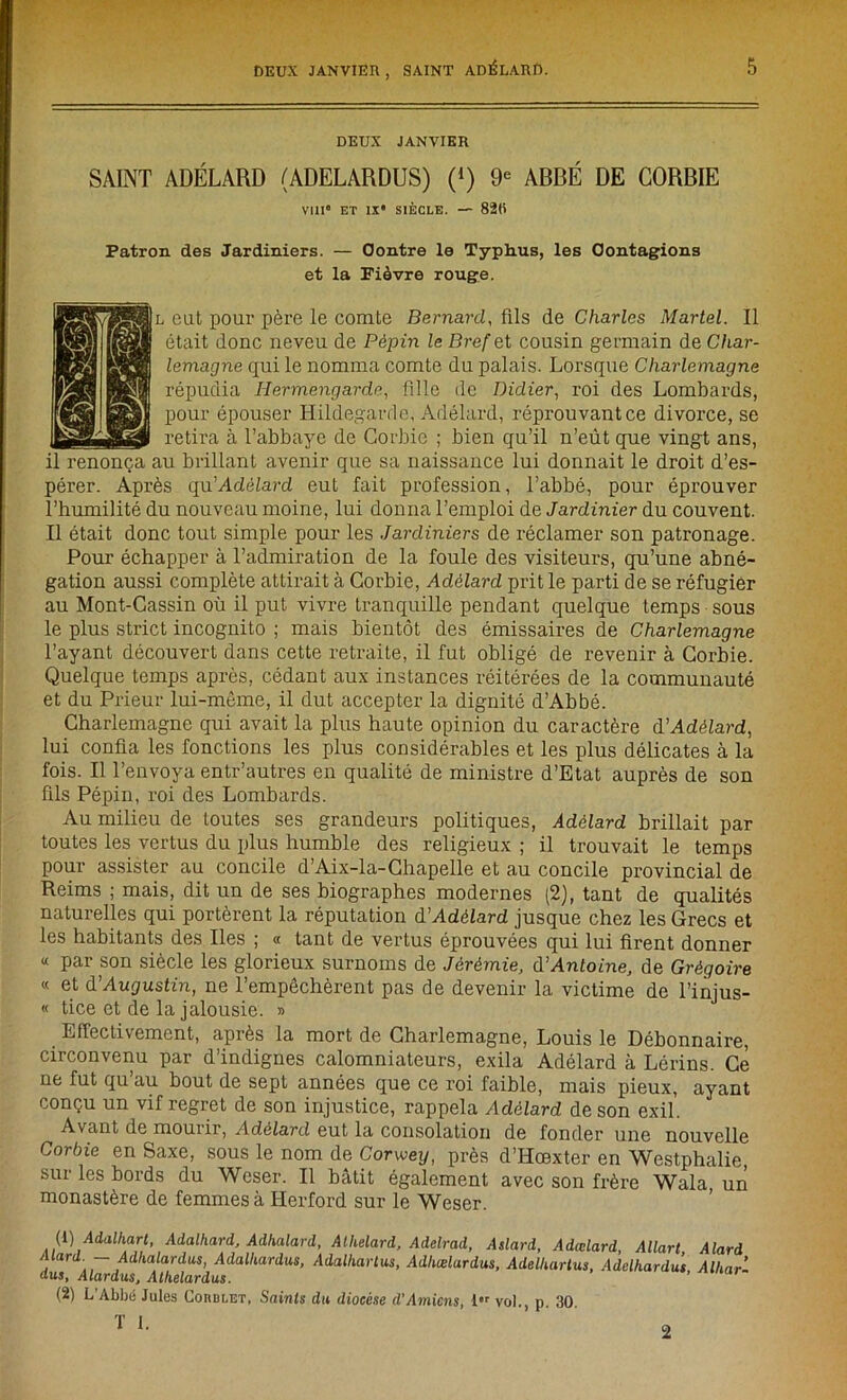 DEUX JANVIER SAINT ADÉLARD (ADELARDUS) (*) 9e ABBÉ DE CORBIE Vill ET IX* SIÈCLE. — 82ti Patron des Jardiniers. — Contre le Typhus, les Contagions et la Fièvre rouge. h eut pour père le comte Bernard, fils de Charles Martel. Il était donc neveu de Pépin le Bref et cousin germain de Char- lemagne qui le nomma comte du palais. Lorsque Charlemagne répudia Hermengarde, fille de Didier, roi des Lombards, pour épouser Hildegarde, Adélard, réprouvant ce divorce, se retira à l’abbaye de Corbie ; bien qu’il n’eût que vingt ans, il renonça au brillant avenir que sa naissance lui donnait le droit d’es- pérer. Après qu’Adélard eut fait profession, l’abbé, pour éprouver l’humilité du nouveau moine, lui donna l’emploi de Jardinier du couvent. Il était donc tout simple pour les Jardiniers de réclamer son patronage. Pour échapper à l’admiration de la foule des visiteurs, qu’une abné- gation aussi complète attirait à Corbie, Adélard prit le parti de se réfugier au Mont-Cassin où il put vivre tranquille pendant quelque temps sous le plus strict incognito ; mais bientôt des émissaires de Charlemagne l’ayant découvert dans cette retraite, il fut obligé de revenir à Corbie. Quelque temps après, cédant aux instances réitérées de la communauté et du Prieur lui-même, il dut accepter la dignité d’Abbé. Charlemagne qui avait la plus haute opinion du caractère d’Adélard, lui confia les fonctions les plus considérables et les plus délicates à la fois. Il l’envoya entr’autres en qualité de ministre d’Etat auprès de son fils Pépin, roi des Lombards. Au milieu de toutes ses grandeurs politiques, Adélard brillait par toutes les vertus du plus humble des religieux ; il trouvait le temps pour assister au concile d’Aix-la-Chapelle et au concile provincial de Reims ; mais, dit un de ses biographes modernes (2), tant de qualités naturelles qui portèrent la réputation d’Adélard jusque chez les Grecs et les habitants des Iles ; « tant de vertus éprouvées qui lui firent donner « par son siècle les glorieux surnoms de Jérémie, d’Antoine, de Grégoire « et d'Augustin, ne l’empêchèrent pas de devenir la victime de l’injus- « tice et de la jalousie. » Effectivement, après la mort de Charlemagne, Louis le Débonnaire, circonvenu par d’indignes calomniateurs, exila Adélard à Lérins. Ce ne fut qu’au bout de sept années que ce roi faible, mais pieux, ayant conçu un vif regret de son injustice, rappela Adélard de son exil. Avant de mourir, Adélard eut la consolation de fonder une nouvelle Corbie en Saxe, sous le nom de Corwey, près d’Hœxter en Westphalie, sur les bords du Weser. Il bâtit également avec son frère Wala un monastère de femmes à Herford sur le Weser. (1 ) Adalhart, Adalhard, Adkalard, Alhelard, Adelrad, Aslard, Adœlard, Allart Alard Mard. - Adlialardus, Adalkardus, Adalltartus, Adhœlardus, AdelUartus, Adelhardus Alhar- dus, Alardus, Alhelardus. (2) L’Abbé Jules Corblet, Saints du diocèse d’Amiens, 1 vol., p. 30. T 1. 2