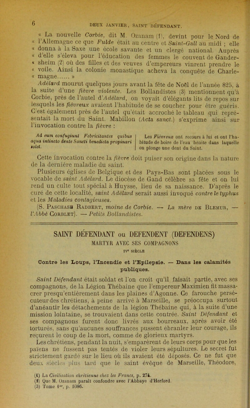 « La nouvelle Corbie, dit M. Ozanam (1), devint pour le Nord de « l’Allemagne ce que Fulde était au centre et Saint-Gall au midi ; elle “ donna à la Saxe une école savante et un clergé national. Auprès « d elle s éleva pour 1 éducation des femmes le couvent de Gander- * sheim (2) où des filles et des veuves d’empereurs vinrent prendre le « voile. Ainsi la colonie monastique acheva la conquête de Charle- « magne » Adélard mourut quelques jours avant la fête de Noël de l’année 825, à la suite d’une fièvre violente. Les Bollandistes (3) mentionnent qu’à Corbie, près de l’autel d’Adélard, on voyait d’élégants lits de repos sur lesquels les fiévreux avaient l’habitude de se coucher pour être guéris. C est également près de l’autel qu’était accroché le tableau qui repré- sentait la mort du Saint. Mabillon (Acta sanct.) s’exprime ainsi sur l’invocation contre la fièvre : Ad eum confugiunt Fébricitantes quibus Les Fiévreux ont recours à lui et ont l’ha- aqua intincto dente Sancti benedicta propinari bitude de boire de l’eau bénite dans laquelle ,utet. on plonge une dent du Saint. Cette invocation contre la fièvre doit puiser son origine dans la nature de la dernière maladie du saint. Plusieurs églises de Belgique et des Pays-Bas sont placées sous le vocable de saint Adélard. Le diocèse de Gand célèbre sa fête et on lui rend un culte tout spécial à Huysse, lieu de sa naissance. D’après le curé de cette localité, saint Adélard serait aussi invoqué contre le typhus et les Maladies contayieuses. (S. Paschasb Radbert, moine de Corbie. —■ La mère de Blemur, — l'Abbé Corulet). — Petits Bollandistes. SAINT DÉFENDANT ou DEFENDENT (DEFENDENS) MART\R AVEC SES COMPAGNONS IV SIÈCLE Contre les Loups, l’Incendie et l’Epilepsie. — Dans les calamités publiques. Saint Défendant était soldat et l’on croit qu’il faisait partie, avec ses compagnons, de la Légion Thébaine que l’empereur Maximien fit massa- crer presqu’entièrement dans les plaines d’Agonne. Ce farouche persé- cuteur des chrétiens, à peine arrivé à Marseille, se préoccupa surtout d’anéantir les détachements de la légion Thébaine qui, à la suite d’une mission lointaine, se trouvaient dans cette contrée. Saint Défendant et ses compagnons furent donc livrés aux bourreaux, après avoir été torturés, sans qu’aucunes souffrances pussent ébranler leur courage, ils reçurent le coup de la mort, comme de glorieux martyrs. Les chrétiens, pendant la nuit, s’emparèrent de leurs corps pour que les païens ne fussent pas tentés de violer leurs sépultures. Le secret fut strictement gardé sur le lieu où ils avaient été déposés. Ce ne fut que deux siècles plus tard que le saint évêque de Marseille, Théodore, (1) La Civilisation chrétienne chez les Francs, p. 274. (2) Que M. Üzanam paraît confondre avec l’Abbaye d’Herford.