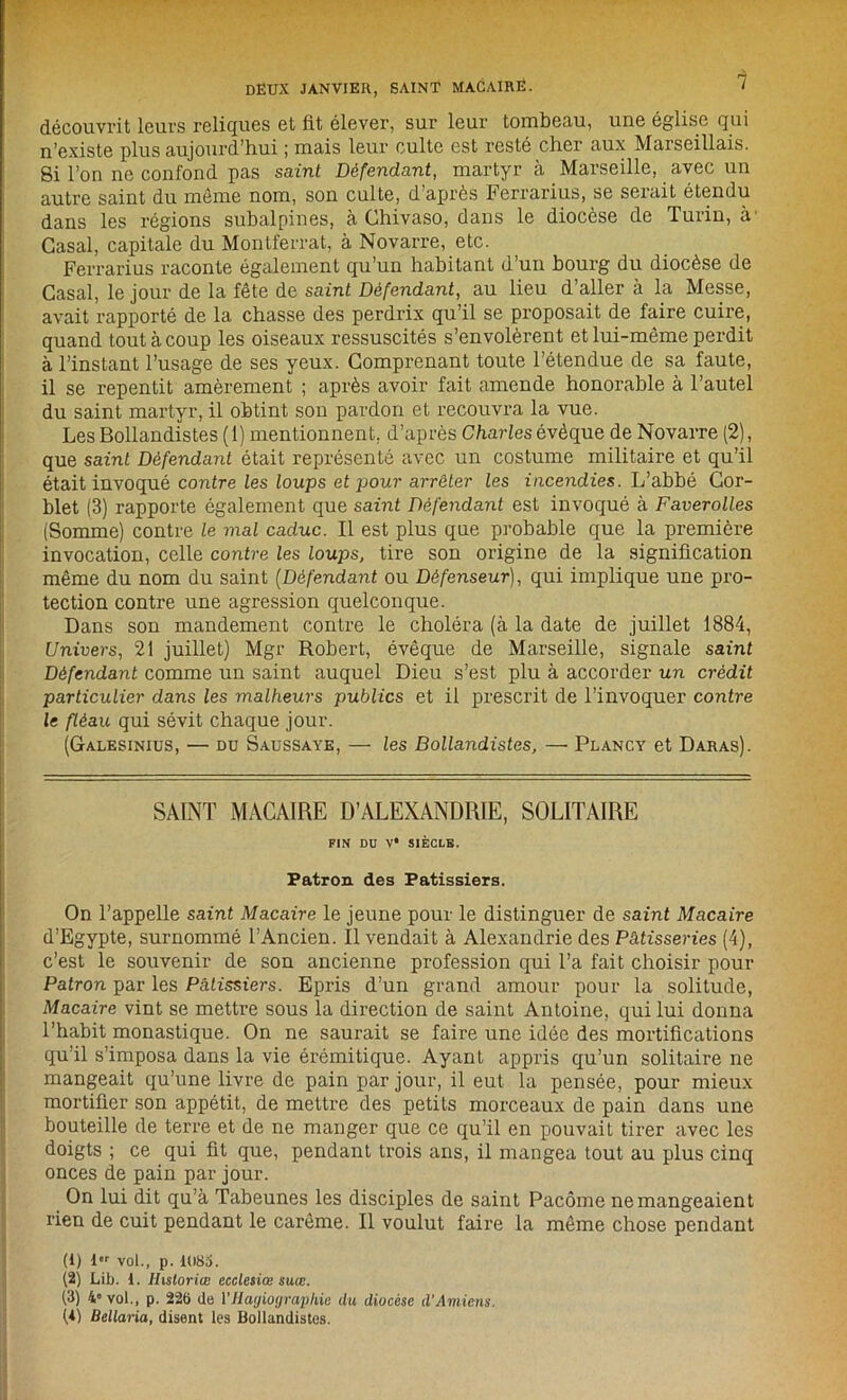 découvrit leurs reliques et fit élever, sur leur tombeau, une église qui n’existe plus aujourd’hui ; mais leur culte est resté cher aux Marseillais. Si l’on ne confond pas suint Défendant, martyr à Marseille, avec un autre saint du même nom, son culte, d’après Ferrarius, se serait étendu dans les régions subalpines, à Chivaso, dans le diocèse de Turin, à Casai, capitale du Montferrat, à Novarre, etc. Ferrarius raconte également qu’un habitant d’un bourg du diocèse de Casai, le jour de la fête de saint Défendant, au lieu d’aller à la Messe, avait rapporté de la chasse des perdrix qu’il se proposait de faire cuire, quand tout à coup les oiseaux ressuscités s’envolèrent et lui-même perdit à l’instant l’usage de ses yeux. Comprenant toute l’étendue de sa faute, il se repentit amèrement ; après avoir fait amende honorable à l’autel du saint martyr, il obtint son pardon et recouvra la vue. Les Bollandistes (1) mentionnent, d’après Charles évêque de Novarre (2), que saint Défendant était représenté avec un costume militaire et qu’il était invoqué contre les loups et pour arrêter les incendies. L’abbé Cor- blet (3) rapporte également que saint Défendant est invoqué à Faverolles (Somme) contre le mal caduc. Il est plus que probable que la première invocation, celle contre les loups, tire son origine de la signification même du nom du saint (Défendant ou Défenseur), qui implique une pro- tection contre une agression quelconque. Dans son mandement contre le choléra (à la date de juillet 1884, Univers, 21 juillet) Mgr Robert, évêque de Marseille, signale saint Défendant comme un saint auquel Dieu s’est plu à accorder un crédit particulier dans les malheurs publics et il prescrit de l’invoquer contre le fléau qui sévit chaque jour. (Galesinius, — du Saussaye, — les Bollandistes, —• Plancy et Daras). SAINT MACAIRE D’ALEXANDRIE, SOLITAIRE FIN DU V* SIÈCLE. Patron des Pâtissiers. On l’appelle saint Macaire le jeune pour le distinguer de saint Macaire d’Egypte, surnommé l’Ancien. Il vendait à Alexandrie des Pâtisseries (4), c’est le souvenir de son ancienne profession qui l’a fait choisir pour Patron par les Pâtissiers. Epris d’un grand amour pour la solitude, Macaire vint se mettre sous la direction de saint Antoine, qui lui donna l’habit monastique. On ne saurait se faire une idée des mortifications qu’il s’imposa dans la vie érémitique. Ayant appris qu’un solitaire ne mangeait qu’une livre de pain par jour, il eut la pensée, pour mieux mortifier son appétit, de mettre des petits morceaux de pain dans une bouteille de terre et de ne manger que ce qu’il en pouvait tirer avec les doigts ; ce qui fit que, pendant trois ans, il mangea tout au plus cinq onces de pain par jour. On lui dit qu’à Tabeunes les disciples de saint Pacôme ne mangeaient rien de cuit pendant le carême. Il voulut faire la même chose pendant (1) 1 vol., p. 1U8S. (2) Lib. I. Hisloriœ ecdesiœ suœ. (3) 4” vol., p. 226 de l’Hagiographie du diocèse d’Amiens. {<) Bellaria, disent les Bollandistes.
