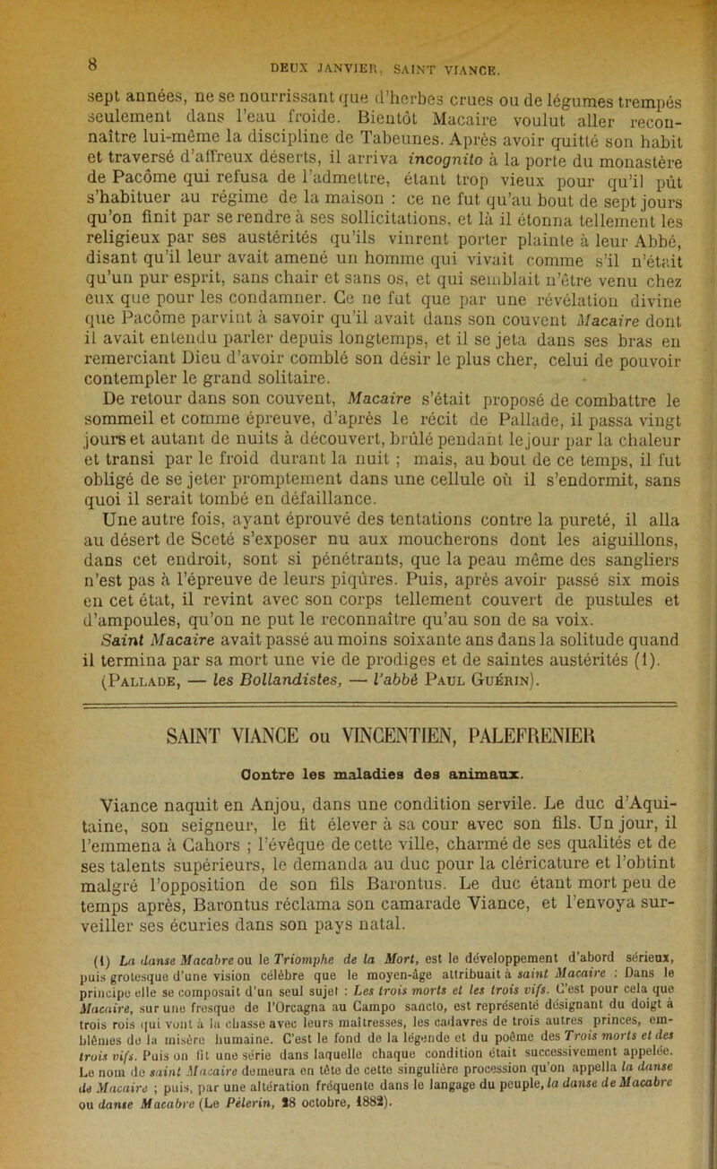 sept années, ne se nourrissant <jue d herbes crues ou de légumes trempés seulement dans 1 eau froide. Bientôt Macaire voulut aller recon- naître lui-mème la discipline de Tabeunes. Après avoir quitté son habit et traversé d allreux déserts, il arriva incognito à la porte du monastère de Pacôme qui refusa de l’admettre, étant trop vieux pour qu’il put s habituer au régime de la maison : ce ne fut qu’au bout de sept jours qu’on finit par se rendre à ses sollicitations, et là il étonna tellement les religieux par ses austérités qu’ils vinrent porter plainte à leur Abbé, disant qu’il leur avait amené un homme qui vivait comme s’il n’était qu’un pur esprit, sans chair et sans os, et qui semblait n’être venu chez eux que pour les condamner. Ce ne fut que par une révélation divine que Pacôme parvint à savoir qu’il avait dans son couvent Macaire dont il avait enLendu parler depuis longtemps, et il se jeta dans ses bras en remerciant Dieu d’avoir comblé son désir le plus cher, celui de pouvoir contempler le grand solitaire. De retour dans son couvent, Macaire s’était proposé de combattre le sommeil et comme épreuve, d’après le récit de Pallade, il passa vingt jours et autant de nuits à découvert, brûlé pendant lejour par la chaleur et transi par le froid durant la nuit ; mais, au bout de ce temps, il fut obligé de se jeter promptement dans une cellule où il s’endormit, sans quoi il serait tombé en défaillance. Une autre fois, ayant éprouvé des tentations contre la pureté, il alla au désert de Sceté s’exposer nu aux moucherons dont les aiguillons, dans cet endroit, sont si pénétrants, que la peau môme des sangliers n’est pas à l’épreuve de leurs piqûres. Puis, après avoir passé six mois en cet état, il revint avec son corps tellement couvert de pustules et d’ampoules, qu’on ne put le reconnaître qu’au son de sa voix. Saint Macaire avait passé au moins soixante ans dans la solitude quand il termina par sa mort une vie de prodiges et de saintes austérités (1). (Pallade, — les Bollandistes, — iabbè Paul Guérin). SAINT VIANCE ou VINCENTIEN, PALEFRENIER Contre les maladies des animaux. Viance naquit en Anjou, dans une condition servile. Le duc d’Aqui- taine, son seigneur, le üt élever à sa cour avec son fils. Un jour, il l’emmena à Cahors ; l’évêque de cette ville, charmé de ses qualités et de ses talents supérieurs, le demanda au duc pour la cléricature et l’obtint malgré l’opposition de son fils Barontus. Le duc étant mort peu de temps après, Barontus réclama son camarade Viance, et l’envoya sur- veiller ses écuries dans son pays natal. (I) La danse Macabre ou le Triomphe de la Mort, est le développement d’abord sérieux, puis grotesque d’une vision célèbre que le moyen-âge attribuait à saint Macaire : Dans le principe elle se composait d’un seul sujet : Les trois morts et les trois vifs. C’est pour cela que Macaire, sur une fresque de l’Orcagna au Campo sancto, est représenté désignant du doigt à trois rois qui vont à la ebasse avec leurs maîtresses, les cadavres de trois autres princes, em- blèmes de la misère humaine. C’est le fond de la légende et du poème des Trois morts et des trois vifs. Puis on fit une série dans laquelle chaque condition était successivement appelée. Le nom de saint Macaire demeura en tète de cette singulière procession qu’on appelle la danse de Macaire ; puis, par une altération fréquente dans le langage du peuple, fa danse de Macabre ou danse Macabre (Le Pèlerin, J8 octobre, 1882).
