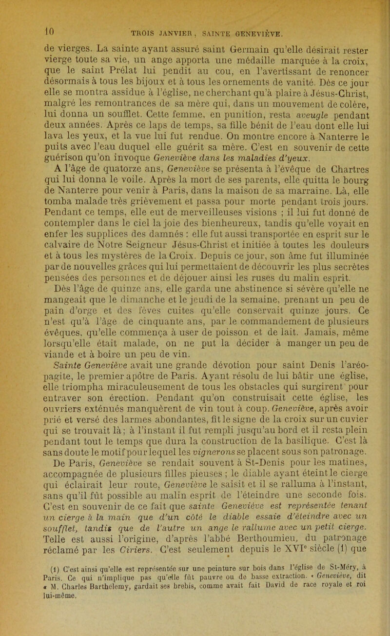 de vierges. La sainte ayant assuré saint Germain qu’elle désirait rester vierge toute sa vie, un ange apporta une médaille marquée à la croix, que le saint Prélat lui pendit au cou, en l’avertissant de renoncer désormais à tous les bijoux et à tous les ornements de vanité. Dès ce jour elle se montra assidue à l’église, ne cherchant qu’à plaire à Jésus-Christ, malgré les remontrances de sa mère qui, dans un mouvement décoléré, lui donna un soufflet. Cette femme, en punition, resta aveugle pendant deux années. Après ce laps de temps, sa fille bénit de l’eau dont elle lui lava les yeux, et la vue lui fut rendue. On montre encore à Nanterre le puits avec l’eau duquel elle guérit sa mère. C’est en souvenir de cette guérison qu’on invoque Geneviève dans les maladies d’yeux. A l’âge de quatorze ans, Geneviève se présenta à l’évêque de Chartres qui lui donna le voile. Après la mort de ses parents, elle quitta le bourg de Nanterre pour venir à Paris, dans la maison de sa marraine. Là, elle tomba malade très grièvement et passa pour morte pendant trois jours. Pendant ce temps, elle eut de merveilleuses visions ; il lui fut donné de contempler dans le ciel la joie des bienheureux, tandis qu’elle voyait en enfer les supplices des damnés : elle fut aussi transportée en esprit sur le calvaire de Notre Seigneur Jésus-Christ et initiée à toutes les douleurs et à tous les mystères de la Croix. Depuis ce jour, son âme fut illuminée par de nouvelles grâces qui lui permettaient de découvrir les plus secrètes pensées des personnes et de déjouer ainsi les ruses du malin esprit. Dès l’âge de quinze ans, elle garda une abstinence si sévère qu’elle ne mangeait que le dimanche et le jeudi de la semaine, prenant un peu de pain d’orge et des loves cuites qu’elle conservait quinze jours. Ce n’est qu’à l’âge de cinquante ans, par le commandement de plusieurs évêques, qu’elle commença à user de poisson et de lait. Jamais, même lorsqu’elle était malade, on ne put la décider à manger un peu de viande et à boire un peu de vin. Sainte Geneviève avait une grande dévotion pour saint Denis l’aréo- pagite, le premier apôtre de Paris. Ayant résolu de lui bâtir une église, elle triompha miraculeusement de tous les obstacles qui surgirent pour entraver son érection. Pendant qu’on construisait cette église, les ouvriers exténués manquèrent de vin tout à coup. Geneviève, après avoir prié et versé des larmes abondantes, fit le signe de la croix sur un cuvier qui se trouvait là; à l’instant il fut rempli jusqu’au bord et il resta plein pendant tout le temps que dura la construction de la basilique. C’est là sans doute le motif pour lequel les muerons se placent sous son patronage. De Paris, Geneviève se rendait souvent à St-Denis pour les matines, accompagnée de plusieurs filles pieuses ; le diable ayant éteint le cierge qui éclairait leur route, Geneviève le saisit et il se ralluma à l’instant, sans qu’il fût possible au malin esprit de l’éteindre une seconde fois. C’est en souvenir de ce fait que sainte Geneviève est représentée tenant un cierge à la main que d’un côté le diable essaie d’éteindre avec un soufflet, tandis que de l’autre un ange le rallume avec un petit cierge. Telle est aussi l’origine, d’après l’abbé Berthoumieu, du patronage réclamé par les Ciriers. C’est seulement depuis le XVI0 siècle (1) que (1) C’est ainsi qu'elle est représentée sur une peinture sur bois dans l’église de St-Méry, à Paris. Ce qui n’implique pas qu’elle fût pauvre ou do basse extraction. « Geneviève, dit « M. Charles Barthélemy, gardait ses brebis, comme avait fait David de race royale et roi lui-même,