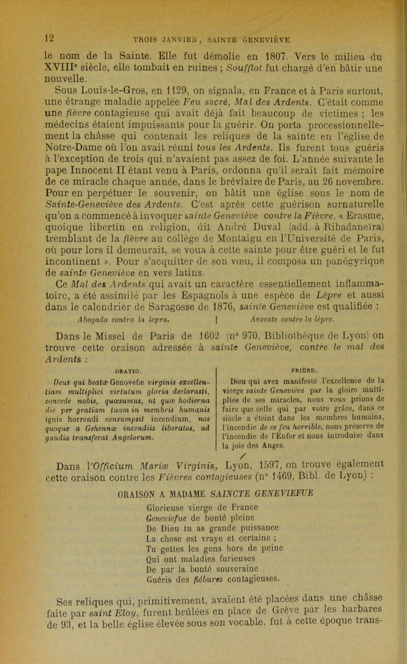 le nom de la Sainte. Elle fut démolie en 1807. Vers le milieu du XVIII6 siècle, elle tombait en ruines ; Soufflot fut chargé d’en bâtir une nouvelle. Sous Louis-le-Gros, en 1129, on signala, en France et à Paris surtout, une étrange maladie appelée Feu sacré, Mal des Ardents. C’était comme une fièvre contagieuse qui avait déjà fait beaucoup de victimes ; les médecins étaient impuissants pour la guérir. On porta processionnelle- ment la châsse qui contenait les reliques de la sainte en l’église de Notre-Dame où l’on avait réuni tous les Ardents. Ils furent tous guéris à l’exception de trois qui n’avaient pas assez de foi. L’année suivante le pape Innocent II étant venu à Paris, ordonna qu’il serait fait mémoire de ce miracle chaque année, dans le bréviaire de Paris, au 26 novembre. Pour en perpétuer le souvenir, on bâtit une église sous le nom de Sainte-Geneviève des Ardents. C'est après cette guérison surnaturelle qu’on a commencé à invoquer sainte Geneviève contre la Fièvre. « Erasme, quoique libertin en religion, dit André Duval (add. à Ribadaneïra) tremblant de la fièvre au collège de Montaigu en l’Université de Paris, où pour lors il demeurait, se voua à celte sainte pour être guéri et le fut incontinent ». Pour s’acquitter de son vœu, il composa un panégyrique de sainte Geneviève en vers latins. Ce Mal des Ardents qui avait un caractère essentiellement inflamma- toire, a été assimilé par les Espagnols à une espèce de Lèpre et aussi dans le calendrier de Saragosse de 1876, sainte Geneviève est qualifiée : Abogada contra la lepra, \ Avocate contre la lèpre. Dans le Missel de Paris de 1602 (n° 970, Bibliothèque de Lyon) on trouve cette oraison adressée à sainte Geneviève, contre le mal des Ardents : ORATIO. Deus qui beatœ Genovefæ virginis excellen- tiam multiplici virtutum gloria declarasti, concédé nobis, quœsumus, ut quœ hodierna die per gratiam luarn in membris humants ignis horrendi consumpsit incendium, nos quoqne a Gehennœ incendiis liberatos, ad gaudia transférai Angelorum. PRIÈRE. Dieu qui avez manifesté l’excellence de la vierge sainte Geneviève par la gloire multi- pliée de ses miracles, nous vous prions de faire que celle qui par votre grâce, dans ce siècle a éteint dans les membres humains, l’incendie de ce feu horrible, nous préserve de l’incendie de l’Enfer et nous introduise dans la joie des Anges. Dans VOfficium Mariæ Virginis, Lyon, 1597, on trouve également cette oraison contre les Fièvres contagieuses (n° 1469, Bibl. de Lyon) : ORAISON A MADAME SAINCTE GENEV1EFUE Glorieuse vierge de France Geneviefue de bonté pleine De Dieu tu as grande puissance La chose est vraye et certaine ; Tu gettes les gens hors de peine Qui ont maladies furieuses De par la bonté souveraine Guéris des fiébures contagieuses. Ses reliques qui, primitivement, avaient été placées dans une châsse faite par saint Eloy, furent brûlées en place de Grève par les barbares de 93, et la belle église élevée sous son vocable, fut à cette époque trans-
