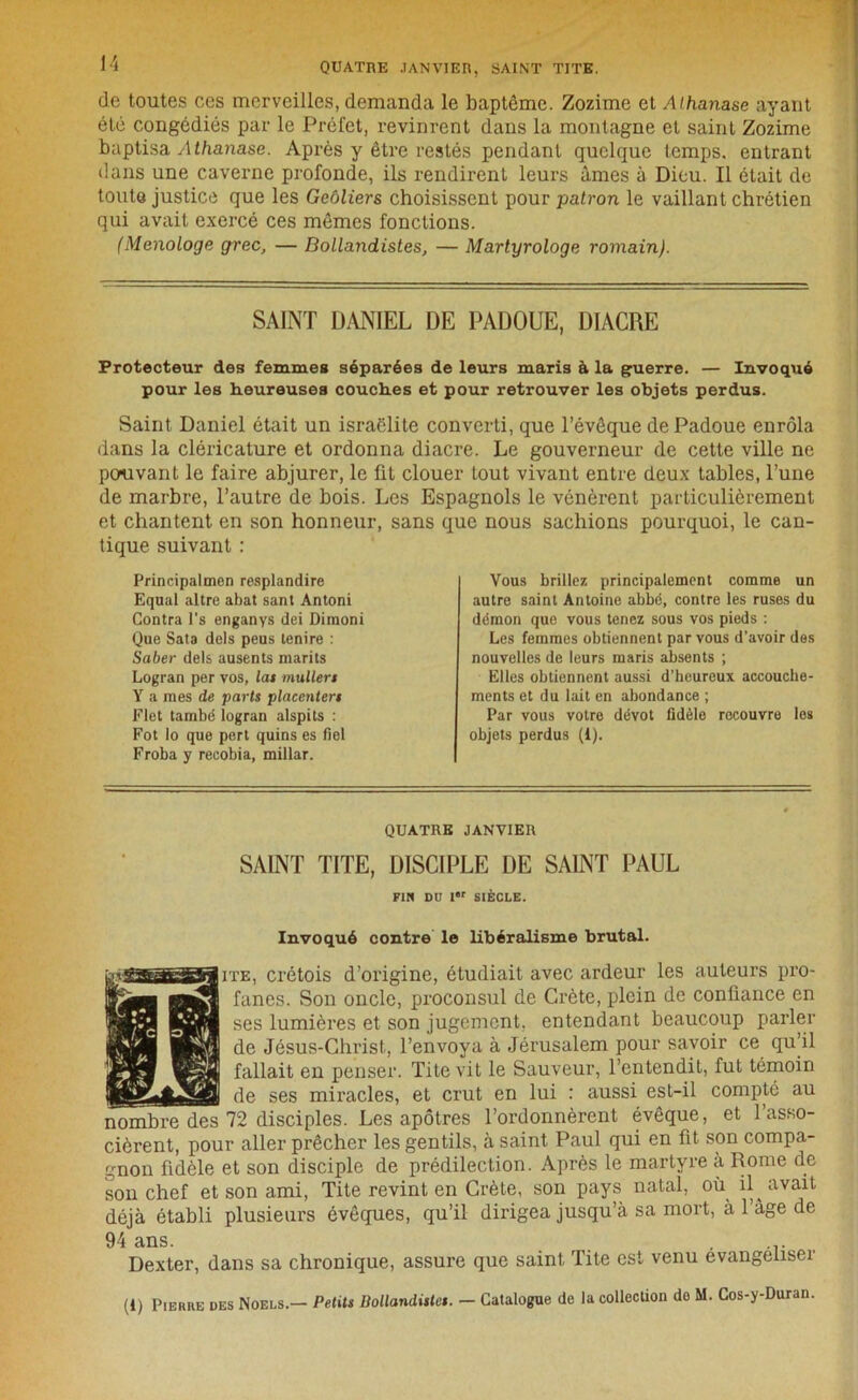 de toutes ces merveilles, demanda le baptême. Zozime et Aihanase ayant été congédiés par le Préfet, revinrent dans la montagne et saint Zozime baptisa Athanase. Après y être restés pendant quelque temps, entrant dans une caverne profonde, ils rendirent leurs âmes à Dieu. Il était de toute justice que les Geôliers choisissent pour patron le vaillant chrétien qui avait exercé ces mêmes fonctions. (Menologe grec, — Bollandistes, — Martyrologe romain). SAINT DANIEL DE PADOUE, DIACRE Protecteur des femmes séparées de leurs maris à la guerre. — Invoqué pour les heureuses couches et pour retrouver les objets perdus. Saint Daniel était un israëlite converti, que l’évêque de Padoue enrôla dans la cléricature et ordonna diacre. Le gouverneur de cette ville ne pouvant le faire abjurer, le fit clouer tout vivant entre deux tables, l’une de marbre, l’autre de bois. Les Espagnols le vénèrent particulièrement et chantent en son honneur, sans que nous sachions pourquoi, le can- tique suivant : Principalmen resplandire Equal altre abat sant Antoni Contra l's enganys dei Dimoni Que Sata dels peus tenire : Saber dels ausents marits Logran per vos, las mullers Y a mes de parts placenters Flet també logran alspits : Fot lo que pert quins es fiel Froba y recobia, millar. Vous brillez principalement comme un autre saint Antoine abbé, contre les ruses du démon que vous tenez sous vos pieds : Les femmes obtiennent par vous d’avoir des nouvelles de leurs maris absents ; Elles obtiennent aussi d’heureux accouche- ments et du lait en abondance ; Par vous votre dévot fidèle recouvre les objets perdus (i). QUATRE JANVIER SAINT TITE, DISCIPLE DE SAINT PAUL FIN Dü Ir SIÈCLE. Invoqué contre le libéralisme brutal. ite, crétois d’origine, étudiait avec ardeur les auteurs pro- fanes. Son oncle, proconsul de Crète, plein de confiance en ses lumières et son jugement, entendant beaucoup parler de Jésus-Christ, l’envoya à Jérusalem pour savoir ce qu’il fallait en penser. Tite vit le Sauveur, l’entendit, fut témoin de ses miracles, et crut en lui : aussi est-il compté au 72 disciples. Les apôtres l’ordonnèrent évêque, et 1 asso- cièrent, pour aller prêcher les gentils, à saint Paul qui en fit son compa- gnon fidèle et son disciple de prédilection. Après le martyre à Rome de son chef et son ami, Tite revint en Crète, son pays natal, où il^ avait déjà établi plusieurs évêques, qu’il dirigea jusqu’à sa mort, à 1 âge de 94 ans. Dexter, dans sa chronique, assure que saint Tite est venu évangéliser (1) Pierre des Noels.— Petits Bollandistes. — Catalogue de la collection do M. Cos-y-Duran.