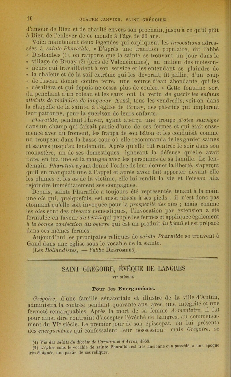 d’nmour de Dieu et de charité envers son prochain, jusqu’à, ce qu’il plût h Dieu de l’enlever de ce monde à l’âge de 90 ans. Voici maintenant deux légendes qui expliquent les invocations adres- sées à sainte Pharaïlde. a D’après une tradition populaire, dit l’abbé « Destombes (1), on rapporte que la sainte se trouvant, un jour dans le « village de Bruay (2) (près de Valenciennes), au milieu des moisson- « neurs qui travaillaient à son service et les entendant se plaindre de « la chaleur et de la soif extrême qui les dévorait, fit jaillir, d’un coup « de fuseau donné contre terre, une source d’eau abondante, qui les a désaltéra et qui depuis ne cessa plus de couler. » Cette fontaine sort du penchant d’un coteau et les eaux ont la vertu de guérir les enfants atteints de maladies de langueur. Aussi, tous les vendredis, voit-on dans la chapelle de la sainte, à l’église de Bruay, des pèlerins qui implorent leur patronne, pour la guérison de leurs enfants. Pharaïlde, pendant l’hiver, ayant aperçu une troupe d’oies sauvages dans un champ qui faisait partie d’une de ses fermes et qui était ense- mencé avec du froment, les frappa de son bâton et les conduisit comme un troupeau dans la basse-cour où elle recommanda de les garder saines et sauves jusqu’au lendemain. Après qu’elle fût rentrée le soir dans son monastère, un de ses domestiques, ignorant la défense qu’elle avait faite, en tua une et la mangea avec les personnes de sa famille. Le len- demain. Pharaïlde ayant donné l’ordre de leur donner la liberté, s’aperçut qu’il en manquait une à l’appel et après avoir fait apporter devant elle les plumes et les os de la victime, elle lui rendit la vie et l’oiseau alla rejoindre immédiatement ses compagnes. Depuis, sainte Pharaïlde a toujours été représentée tenant à la main une oie qui, quelquefois, est aussi placée à ses pieds ; il n’est donc pas étonnant qu’elle soit invoquée pour la prospérité des oies ; mais comme les oies sont des oiseaux domestiques, l’invocation par extension a été formulée en faveur du bétail qui peuple les fermes et appliquée également à la bonne confection du beurre qui est un produit du bétail et est préparé dans ces mêmes fermes. Aujourd’hui les principales reliques de sainte Pharaïlde se trouvent à Gand dans une église sous le vocable de la sainte. (Les Bollandistes, — l’abbé Destombes). SAINT GRÉGOIRE, ÉVÊQUE DE LANGRES VI' SIÈCLE. Pour les Energumènes. Grégoire, d’une famille sénatoriale et illustre de la ville d Autun, administra la contrée pendant quarante ans, avec une intégrité et une fermeté remarquables. Après la mort de sa femme Armcntaire, il fut pour ainsi dire contraint d’accepter l'évêché de Langres, au commence- ment du VIe siècle. Le premier jour de son épiscopat, on lui présenta des ènergumènes qui confessaient leur possession ; mais Grégoire, se (1) Vie des saints du diocèse de Cambrai et d’Arras, 1868. (2) L’église sous le vocable de sainte Pharaïlde est très ancienne et a possédé, à une époque très éloignée, une partie de ses reliques.