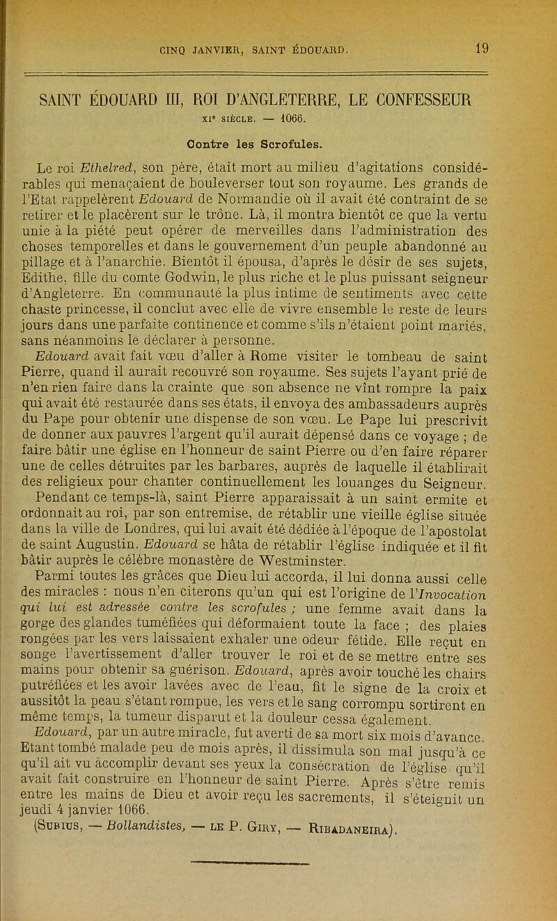 SAINT ÉDOUARD III, ROI D’ANGLETERRE, LE CONFESSEUR XIe SIÈCLE. — 1066. Contre les Scrofules. Le roi Ethelred, son père, était mort au milieu d’agitations considé- rables qui menaçaient de bouleverser tout son royaume. Les grands de l’Etat rappelèrent Edouard de Normandie où il avait été contraint de se retirer et le placèrent sur le trône. Là, il montra bientôt ce que la vertu unie à la piété peut opérer de merveilles dans l’administration des choses temporelles et dans le gouvernement d’un peuple abandonné au pillage et à l’anarchie. Bientôt il épousa, d’après le désir de ses sujets, Edithe, fille du comte Godwin, le plus riche et le plus puissant seigneur d’Angleterre. En communauté la plus intime de sentiments avec cette chaste princesse, il conclut avec elle de vivre ensemble le reste de leurs jours dans une parfaite continence et comme s’ils n’étaient point mariés, sans néanmoins le déclarer à personne. Edouard avait fait vœu d’aller à Rome visiter le tombeau de saint Pierre, quand il aurait recouvré son royaume. Ses sujets l’ayant prié de n’en rien faire dans la crainte que son absence ne vint rompre la paix qui avait été restaurée dans ses états, il envoya des ambassadeurs auprès du Pape pour obtenir une dispense de son vœu. Le Pape lui prescrivit de donner aux pauvres l’argent qu’il aurait dépensé dans ce voyage ; de faire bâtir une église en l’honneur de saint Pierre ou d’en faire réparer une de celles détruites par les barbares, auprès de laquelle il établirait des religieux pour chanter continuellement les louanges du Seigneur. Pendant ce temps-là, saint Pierre apparaissait à un saint ermite et ordonnait au roi, par son entremise, de rétablir une vieille église située dans la ville de Londres, qui lui avait été dédiée à l’époque de l’apostolat de saint Augustin. Edouard se hâta de rétablir l’église indiquée et il fit bâtir auprès le célèbre monastère de Westminster. Parmi toutes les grâces que Dieu lui accorda, il lui donna aussi celle des miracles : nous n’en citerons qu’un qui est l’origine de l’Invocation qui lui est adressée contre les scrofules ; une femme avait dans la gorge des glandes tuméfiées qui déformaient toute la face ; des plaies rongées par les vers laissaient exhaler une odeur fétide. Elle reçut en songe l’avertissement d’aller trouver le roi et de se mettre entre ses mains poui obtenir sa guérison. Edouard, apres avoir touché les chairs putréfiées et les avoir lavées avec de l’eau, fit le signe de la croix et aussitôt la peau s étant rompue, les vers et le sang corrompu sortirent en même temps, la tumeur disparut et la douleur cessa également. Edouard, par un autre miracle, fut averti de sa mort six mois d’avance. Etant tombé malade peu de mois après, il dissimula son mal jusqu’à ce qu’il ait vu accomplir devant ses yeux la consécration de l’église qu’il avait fait construire en l’honneur de saint Pierre. Après s’ètre remis entre les mains de Dieu et avoir reçu les sacrements, il s’éteignit un jeudi 4 janvier 1066. (Subius, — Bollandistes, — le P. Giry, — Ridadaneira).