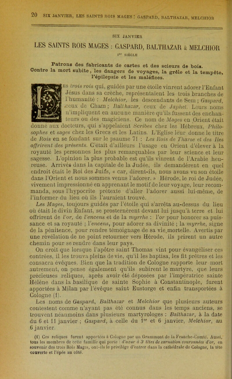 MAGES : GASPARD, BALTHAZAR, MELCHIOR SIX JANVIER LES SAINTS ROIS MAGES : GASPARD, BALTHAZAR & MELCHIOR Ier SIÈCLE Patrons des fabricants de cartes et des scieurs de bois. Contre la mort subite, les dangers de voyages, la grêle et la tempête, l’épilepsie et les maléfices. H es trois rois qui, guidés par une étoile vinrent adorer l’Enfant Jésus dans sa crèche, représentaient les trois branches de l’humanité : Melchior, les descendants de Sem ; Gaspard, .ceux de Chain; Ballhazar, ceux de Japhet. Leurs noms n’impliquent en aucune manière qu’ils fussent des enchan- teurs ou des magiciens. Ce nom de Mages en Orient était donné aux docteurs, qui s’appelaient Scribes chez les Hébreux, Philo- sophes et sages chez les Grecs et les Latins. L’Eglise leur donne le litre de Rois en se fondant sur le psaume 71 : Les Rois de Tharse et des Res offrirent des présents. C’était d’ailleurs l’usage en Orient d’élever à la royauté les personnes les plus remarquables par leur science et leur sagesse. L’opinion la plus probable est qu’ils vinrent de l’Arabie heu- reuse. Arrivés dans la capitale de la Judée, ils demandèrent en quel endroit était le Roi des Juifs, « car, dirent-ils, nous avons vu son étoile dans l’Orient et nous sommes venus l’adorer. » Hérode, le roi de Judée, vivement impressionné en apprenant le motif de leur voyage, leur recom- manda, sous l’hypocrite prétexte d’aller l’adorer aussi lui-même, de l’informer du lieu où ils l’auraient trouvé. Les Mages, toujours guidés par l’étoile qui s’arrêta au-dessus du lieu où était le divin Enfant, se prosternèrent devant lui jusqu’à terre et lui Offrirent de l’or, de l’encens et de la myrrhe : l’or pour honorer sa puis- sance et sa royauté ; l’encens, pour adorer sa divinité ; la myrrhe, signe de la pénitence, pour rendre témoignage de sa vie.mortelle. Avertis par une révélation de ne point retourner vers Hérode, ils prirent un autre chemin pour se rendre dans leur pays. On croit que lorsque l’apôtre saint Thomas vint pour évangéliser ces contrées, il les trouva pleins de vie, qu’il les baptisa, les fit prêtres et les consacra évêques. Bien que la tradition de Cologne rapporte leur mort autrement, on pense également qu’ils subirent le martyre, que leurs précieuses reliques, après avoir ôté déposées par l’impératrice sainte Hélène dans la basilique de sainte Sophie à Constantinople, furent apportées à Milan par l’évêque saint Eustorge et enfin transportées à Cologne (1). Les noms de Gaspard, Balthazar et Melchior que plusieurs auteurs contestent comme n’ayant pas été connus dans les temps anciens, se trouvent néanmoins dans plusieurs martyrologes : Balthazar, à la date du 6 et 11 janvier ; Gaspard, à celle du 1er et 6 janvier, Melchior, au 6 janvier. (1) Ces reliques furent apportées à Cologne par un Grammont de la Franche-Comté. Aussi, tous les membres de cette famille qui porte : d'azur à 3 têtes de carnation couronnées d’or, en souvenir des trois Hois Mages, ont-ils le privilège d’entrer dans la cathédrale de Cologne, la tète couverte et l’épée au côté.
