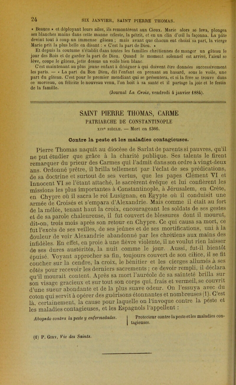 SIX JANVIER, SAINT PIERRE THOMAS. « Beaucc » et déployant leurs ailes, ils remontèrent aux Cieux. Marie alors se leva, plongea ses blanches mains dans celte manne céleste, la pétrit, el en un clin d’œil la façonna. La pâte devint tout à coup un immense gâteau ; mais avant que chacun eut choisi sa part, la vierge Marie prit la plus belle en disant : « C’est la part de Dieu. • Et depuis la coutume s’établit dans toutes les familles chrétiennes de manger un gâteau le jour des Rois et de garder la part de Dieu. Quand le moment solennel est arrivé, l’aïeul se lève, coupe le gâteau, jette dessus un voile bien blanc. C’est maintenant au plus jeune enfant à désigner à qui doivent être données successivement les parts. — « La part du Bon Dieu, dit l’enfant en prenant au hasard, sous le voile, une part du gâteau. C’est pour le premier mendiant qui se présentera, et si la fève se trouve dans ce morceau, on félicite le nouveau venu, l’on boit à sa santé et il partage la joie et le festin de la famille. (Journal La Croix, vendredi 4 janvier 1884). SAINT PIERRE THOMAS, CARME PATRIARCHE DE CONSTANTINOPLE xiv6 siècle. — Mort en 1386. Contre la peste et les maladies contagieuses. Pierre Thomas naquit au diocèse de Sarlat de parents si pauvres, qu’il ne put étudier que grâce à la charité publique. Ses talents le firent remarquer du prieur des Carmes qui l’admit dans son ordre à vingt-deux ans. Ordonné prêtre, il brilla tellement par l’éclat de ses prédications, de sa doctrine et surtout de ses vertus, que les papes Clément VI et Innocent VI se l’étant attaché, le sacrèrent évêque et lui confièrent les missions les plus importantes à Constantinople, à Jérusalem, en Crète, en Chypre où il sacra le roi Lusignan, en Egypte où il conduisit une armée de Croisés et s’empara d’Alexandrie. Mais comme il était au fort de la mêlée, tenant haut la croix, encourageant les soldats de ses gestes et de sa parole chaleureuse, il fut couvert de blessures dont il mourut, dit-on, trois mois après son retour en Chypre. Ce qui causa sa mort, ce fut l’excès de ses veilles, de ses jeûnes et de ses mortifications, uni à la douleur de voir Alexandrie abandonné par les chrétiens aux mains des infidèles. En effet, en proie à une fièvre violente, il ne voulut rien laisser de ses dures austérités, la nuit comme le jour. Aussi, fut-il bientôt épuisé. Voyant approcher sa fin, toujours couvert de son cilice, il se fit coucher sur la cendre, la croix, le bénitier et les cierges allumés à ses côtés pour recevoir les derniers sacrements ; ce devoir rempli, il déclara qu’il mourait content. Après sa mort l’auréole de sa sainteté brilla sur son visage gracieux et sur tout son corps qui, frais et vermeil, se couvrit d’une sueur abondante et de la plus suave odeur. On l’essuya avec du coton qui servit à opérer des guérisons étonnantes et nombreuses (1). C’est là, certainement, la cause pour laquelle on l’invoque contre la peste et les maladies contagieuses, et les Espagnols l’appellent : Abogedo contra la peste y enfermedades. I Protecteur contre la peste et les maladies con- | tagieuses. (1) P. Ginï, Vie des Saints.