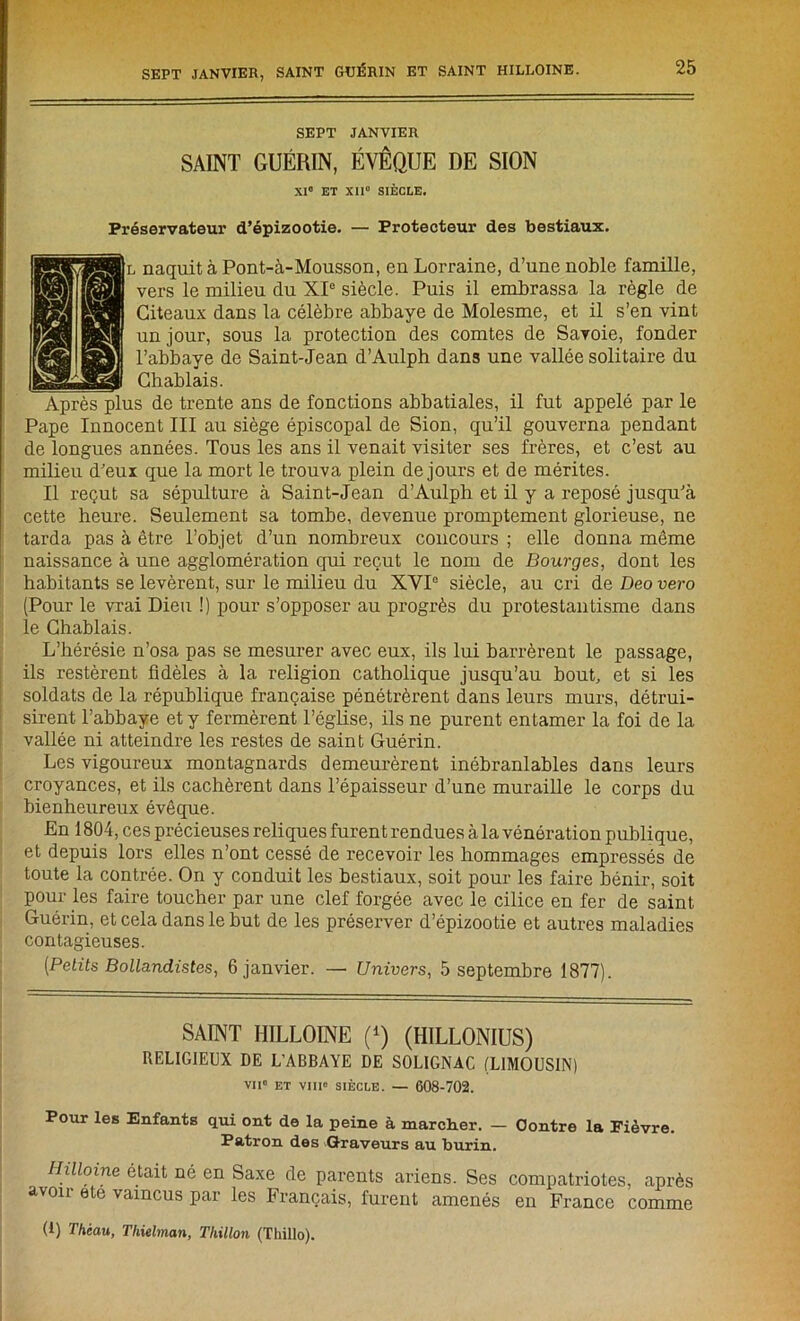 SEPT JANVIER SAINT GUÉRIN, ÉVÊQUE DE SION XI0 ET XII0 SIÈCLE. Préservateur d’épizootie. — Protecteur des bestiaux. l naquit à Pont-à-Mousson, en Lorraine, d’une noble famille, vers le milieu du XIe siècle. Puis il embrassa la règle de Giteaux dans la célèbre abbaye de Molesme, et il s’en vint un jour, sous la protection des comtes de Savoie, fonder l’abbaye de Saint-Jean d’Aulph dans une vallée solitaire du Ghablais. Après plus de trente ans de fonctions abbatiales, il fut appelé par le Pape Innocent III au siège épiscopal de Sion, qu’il gouverna pendant de longues années. Tous les ans il venait visiter ses frères, et c’est au milieu d’eux que la mort le trouva plein de jours et de mérites. Il reçut sa sépulture à Saint-Jean d’Aulph et il y a reposé jusqu’à cette heure. Seulement sa tombe, devenue promptement glorieuse, ne tarda pas à être l’objet d’un nombreux concours ; elle donna même naissance à une agglomération qui reçut le nom de Bourges, dont les habitants se levèrent, sur le milieu du XVI0 siècle, au cri deDeouero (Pour le vrai Dieu !) pour s’opposer au progrès du protestantisme dans le Ghablais. L’hérésie n’osa pas se mesurer avec eux, ils lui barrèrent le passage, ils restèrent fidèles à la religion catholique jusqu’au bout, et si les soldats de la république française pénétrèrent dans leurs murs, détrui- sirent l’abbaye et y fermèrent l’église, ils ne purent entamer la foi de la vallée ni atteindre les restes de saint Guérin. Les vigoureux montagnards demeurèrent inébranlables dans leurs croyances, et ils cachèrent dans l’épaisseur d’une muraille le corps du bienheureux évêque. En 1804, ces précieuses reliques furent rendues à la vénération publique, et depuis lors elles n’ont cessé de recevoir les hommages empressés de toute la contrée. On y conduit les bestiaux, soit pour les faire bénir, soit pour les faire toucher par une clef forgée avec le cilice en fer de saint Guérin, et cela dans le but de les préserver d’épizootie et autres maladies contagieuses. [Petits Bollandistes, 6 janvier. — Univers, 5 septembre 1877). SAINT IIILLOINE (*) (HILLONIUS) RELIGIEUX DE L’ABBAYE DE SOLIGNAC (LIMOUSIN) vu0 et viii» siècle. — 608-702. Pour les Enfants qui ont de la peine à marcher. — Contre la Fièvre. Patron des Graveurs au burin. Hilloine était né en Saxe de parents ariens. Ses compatriotes, après avon ete vaincus par les Français, furent amenés en France comme (1) Thèau, Tliielman, Thillon (Thillo).