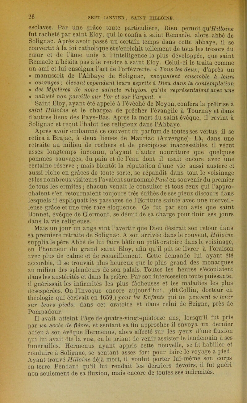 esclaves. Par une grâce toute particulière, Dieu permit qu'Hilloine fut racheté par saint Eloy, qui le confia à saint Remacle, alors abbé de Solignac. Après avoir passé un certain temps dans cette abbaye, il se convertit à la foi catholique et s’enrichit tellement de tous les trésors du cœur et de l’àme unis à l’intelligence la plus développée, que saint Remacle n’hésita pas à le rendre à saint Eloy. Celui-ci le traita comme un ami et lui enseigna l’art de l’orfèvrerie. « Tous les deux, d’après un « manuscrit de l’Abbaye de Solignac, va.cqua.ient ensemble à leurs « ouvrages ; élevant cependant leurs esprits à Dieu dans la contemplation « des Mystères de notre saincte religion qu'ils représentaient avec une « naïveté non pareille sur l’or et sur l’argent. » Saint Eloy, ayant été appelé à l’évôché de Noyon, conféra la prêtrise à saint Hilloine et le chargea de prêcher l’évangile à Tournay et dans d’autres lieux des Pays-Bas. Après la mort du saint évêque, il revint à Solignac et reçut l’habit des religieux dans l’Abbaye. Après avoir embaumé ce couvent du parfum de toutes ses vertus, il se retira à Brajac, à deux lieues de Mauriac (Auvergne). Là, dans une retraite au milieu de rochers et de précipices inaccessibles, il vécut assez longtemps inconnu, n’ayant d’autre nourriture que quelques pommes sauvages, du pain et de l’eau dont il usait encore avec une certaine réserve ; mais bientôt la réputation d’une vie aussi austère et aussi riche en grâces de toute sorte, se répandit dans tout le voisinage et les nombreux visiteurs l’avaient surnommé Paul en souvenir du premier de tous les ermites ; chacun venait le consulter et tous ceux qui l’appro- chaient s’en retournaient toujours très édifiés de ses pieux discours dans lesquels il expliquait les passages de l’Ecriture sainte avec une merveil- leuse grâce et une très rare éloquence. Ce fut par son avis que saint Bonnet, évêque de Clermont, se démit de sa charge pour finir ses jours dans la vie religieuse. Mais un jour un ange vint l’avertir que Dieu désirait son retour dans sa première retraite de Solignac. A son arrivée dans le couvent, Hilloine supplia le père Abbé de lui faire bâtir un petit oratoire dans le voisinage, en l’honneur du grand saint Eloy, afin qu’il pût se livrer à l’oraison avec plus de calme et de recueillement. Cette demande lui ayant été accordée, il se trouvait plus heureux que le plus grand des monarques au milieu des splendeurs de son palais. Toutes les heures s’écoulaient dans les austérités et dans la prière. Par son intercession toute puissante, il guérissait les infirmités les plus fâcheuses et les maladies les plus désespérées. On l’invoque encore aujourd’hui, (dit Collin, docteur en théologie qui écrivait en 1659,) pour les Enfants qui ne peuvent se tenir sur leurs pieds, dans cet oratoire et dans celui de Seigne, près de Pompadour. Il avait atteint l’âge de quatre-vingt-quatorze ans, lorsqu’il fut pris par un accès de fièvre, et sentant sa fin approcher il envoya un dernier adieu à son évêque Hermenus, alors affecté sur les -yeux d’une fluxion qui lui avait ôté la vue, en le priant de venir assister le lendemain à ses funérailles. Hermenus ayant appris cette nouvelle, se fit habiller et conduire à Solignac, se sentant assez fort pour faire le voyage à pied. Ayant trouvé Hilloine déjà mort, il voulut porter lui-même son corps en terre. Pendant qu’il lui rendait les derniers devoirs, il fut guéri non seulement de sa fluxion, mais encore de toutes ses infirmités.