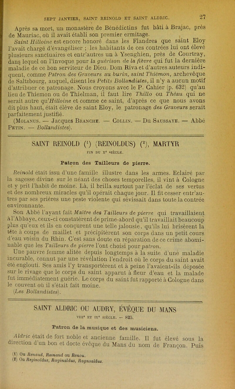 Après sa mort, un monastère de Bénédictins fut bâti à Brajac, près de Mauriac, où il avait établi son premier ermitage. Saint Hilloine est encore honoré dans les Flandres que saint Eloy l’avait chargé d’évangéliser ; les habitants de ces contrées lui ont élevé plusieurs sanctuaires et entr’autres un à Ysenghien, près de Gourtray, dans lequel on l’invoque pour la guérison de la fièvre qui fut la dernière maladie de ce bon serviteur de Dieu. Dom Riva et d’autres auteurs indi- quent, comme Patron des Graveurs au burin, saint Thièmon, archevêque de Saltzbourg, auquel, disent les Petits Bollandistes, il n’y a aucun motif d’attribuer ce patronage. Nous croyons avec le P. Cahier (p. 632) qu’au lieu de Thiemon ou de Thielman, il faut lire Thillo ou Théau qui ne serait autre qu'Hilloine et comme ce saint, d’après ce que nous avons dit plus haut, était élève de saint Eloy, le patronage des Graveurs serait parfaitement justifié. (Molanus. — Jacques Branche. — Collin. — Du Saussaye. — Abbé Petin. — Bollandistes). SAINT REINOLD (*) (REINOLDUS) (2), MARTYR FIN DD X® SIÈCLE. Patron des Tailleurs de pierre. Reinold était issu d’une famille illustre dans les armes. Eclairé par la sagesse divine sur le néant des choses temporelles, il vint à Cologne et y prit l’habit de moine. Là, il brilla surtout par l’éclat de ses vertus et des nombreux miracles qu’il opérait chaque jour. Il fit cesser entr’au- tres par ses prières une peste violente qui sévissait dans toute la contrée environnante. Son Abbé l’ayant fait Maître des Tailleurs de pierre qui travaillaient à l’Abbaye, ceux-ci constatèrent de prime-abord qu’il travaillait beaucoup plus qu’eux et ils en conçurent une telle jalousie, qu’ils lui brisèrent la tête à coups de maillet et précipitèrent son corps dans un petit cours d’eau voisin du Rhin. C’est sans doute en réparation de ce crime abomi- nable que les Tailleurs de pierre l’ont choisi pour patron. Une pauvre femme alitée depuis longtemps à la suite d’une maladie incurable, connut par une révélation l’endroit où le corps du saint avait été englouti. Ses amis l’y transportèrent et à peine l’avaient-ils déposée sur le rivage que le corps du saint apparut à fleur d’eau et la malade fut immédiatement guérie. Le corps du saint fut rapporté à Cologne dans le couvent où il s’était fait moine. [Les Bollandistes). SAINT ALDRIC OU AUDRY, ÉVÊQUE DU MANS VIII® ET IXe SIÈCLE. — 825. Patron de la musique et des musiciens. A Idric était de fort noble et ancienne famille. Il fut élevé sous la direction d’un bon et docte évêque du Mans du nom de Françon. Puis (1) Ou Renaud, Ramaud ou Renou. (2) Ou Reginoldus, Rœginaldus, Ragnoaldus.