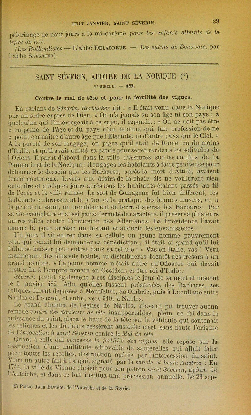 pèlerinage de neuf jours à la mi-carême pour les enfants atteints de la lèpre de lait. (Les Bollandistes — L’abbé Deladreue. — Les saints de Beauvais, par l’abbé Sabatier). SAINT SÉVERIN, APOTRE DE LA NORIQUE (*). V“ SIÈCLE. — 482. Contre le mal de tête et pour la fertilité des vignes. En parlant de Séverin, Rorbacker dit : « Il était venu dans la Norique par un ordre exprès de Dieu. » On n’a jamais su son âge ni son pays ; à quelqu’un qui l’interrogeait à ce sujet, il répondit : « On ne doit pas être « en peine de l’âge et du pays d’un homme qui fait profession- de ne « point connaître d’autre âge que l'Eternité, ni d’autre pays que le Ciel. » A la pureté de son langage, on jugea qu’il était de Rome, ou du moins d’Italie, et qu’il avait quitté sa patrie pour se retirer dans les solitudes de l’Orient. Il parut d’abord dans la ville d’Astures, sur les confins de la Pannonie et de la Norique ; il engagea les habitants à faire pénitence pour détourner le dessein que les Barbares, après la mort d’Attila, avaient formé contre eux. Livrés aux désirs de la chair, ils ne voulurent rien entendre et quelques jours après tous les habitants étaient passés au fil de l’épée et la ville ruinée. Le sort de Comagène fut bien différent, les habitants embrassèrent le jeûne et la pratique des bonnes œuvres, et, à la prière du saint, un tremblement de terre dispersa les Barbares. Par sa vie exemplaire et aussi par sa fermeté de caractère, il préserva plusieurs autres villes contre l’incursion des Allemands. La Providence l’avait amené là pour arrêter un instant et adoucir les envahisseurs. Un jour, il vit entrer dans sa cellule un jeune homme pauvrement vêtu qui venait lui demander sa bénédiction ; il était si grand qu’il lui fallut se baisser pour entrer dans sa cellule : « Vas en Italie, vas ! Vêtu maintenant des plus vils habits, tu distribueras bientôt des trésors à un grand nombre. » Ce jeune homme n’était autre qu’Odoacre qui devait mettre fin à l’empire romain en Occident et être roi d’Italie. Séverin prédit également à ses disciples le jour de sa mort et mourut le 5 janvier 482. Afin qu’elles fussent préservées des Barbares, ses reliques furent déposées à Montfeltre, en Ombrie, puis à Lucullano entre Naples et Pouzzol, et enfin, vers 910, à Naples. Le grand chantre de l’église de Naples, n’ayant pu trouver aucun remède contre des douleurs de tête insupportables, plein de foi dans la puissance du saint, plaça le haut de la tête sur le véhicule qui soutenait les reliques et les douleurs cessèrent aussitôt ; c’est sans doute l’origine de Y invocation à saint Séverin contre le Mal de tête. Quant à celle qui concerne la fertilité des vignes, elle repose sur la destruction d une multitude effroyable de sauterelles qui allait faire pu ii toutes les récoltes, destruction opérée par l’intercession du saint, oiei un autre fait à 1 appui, signalé par la sancta et beata Austria : En ,/ h, la ville de Vienne choisit pour son patron saint Séverin, apôtre de ’ utriche, et dans ce but institua une procession annuelle. Le 23 sep-