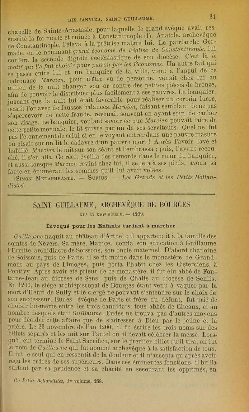 DIX JANVIER. SAINT GUILLAUME. chapelle de Sainte-Anastasie, pour laquelle le grand évêque avait res- suscité la foi morte et ruinée à Constantinople (1). Anatole, archevêque de Constantinople, l’éleva à la prêtrise malgré lui. Le patriarche Ger- made en le nommant grand économe de l’église de Constantinople lui conféra la seconde dignité ecclésiastique de son diocèse. G est la le motif qui l’a fait choisir pour patron par les Economes. Un autre tait qui se passa entre lui et un banquier de la ville, vient à l’appui de ce patronage Marcien, pour n’être vu de personne, venait chez lui au milieu de la nuit changer son or contre des petites pièces de bronze, afin de pouvoir le distribuer plus facilement à ses pauvres. Le banquier, jugeant que la nuit lui était favorable pour réaliser un certain lucre, pesait l’or avec de fausses balances. Marcien, faisant semblant de ne pas s’apercevoir de cette fraude, revenait souvent en ayant soin de cacher son visage. Le banquier, voulant savoir ce que Marcien pouvait faire de cette petite monnaie, le fit suivre par un de ses serviteurs. Quel ne fut pas l’étonnement de celui-ci en le voyant entrer dans une pauvre masure où gisait sur un lit le cadavre d’un pauvre mort ! Après l’avoir lavé et habillé, Marcien le mit sur son séant et l’embrassa ; puis, l’ayant recou- ché, il s’en alla. Ce récit éveilla des remords dans le cœur du banquier, et aussi lorsque Marcien revint chez lui, il se jeta à ses pieds, avoua sa faute en énumérant les sommes qu’il lui avait volées. (Simon Metaphraste. — Surius. — Les Grands et les Petits Bollan- distes). SAINT GUILLAUME, ARCHEVÊQUE DE BOURGES XII ET XIII0 SIÈCLE. — 1209. Invoqué pour les Enfants tardant à marcher Guillaume naquit au château d’Arthel ; il appartenait à la famille des comtes de Nevers. Sa mère, Manice, confia son éducation à Guillaume l’Ermite, archidiacre de Soissons, son oncle maternel. D’abord chanoine de Soissons, puis de Paris, il se fit moine dans le monastère de Grand- mont, au pays de Limoges, puis porta l’habit chez les Cisterciens, à Pontivy. Après avoir été prieur de ce monastère, il fut élu abbé de Fon- taine-Jean au diocèse de Sens, puis de Chalis au diocèse de Senlis. En 1200, le siège archiépiscopal de Bourges étant venu à vaquer par la mort d’Henri de Sully et le clergé ne pouvant s’entendre sur le choix de son successeur, Eudes, évêque de Paris et frère du défunt, fut prié de choisir lui-mème entre les trois candidats, tous abbés de Citeaux, et au nombre desquels était Guillaume. Eudes ne trouva pas d’autres moyens pour décider cette affaire que de s’adresser à Dieu par le jeûne et la prière. Le 23 novembre de l’an 1200, il fit écrire les trois noms sur des billets séparés et les mit sur l’autel où il devait célébrer la messe. Lors- qu’il eut terminé le Saint Sacrifice, sur le premier billet qu’il tira, on lut le nom de Guillaume qui fut nommé archevêque à la satisfaction de tous. Il fut le seul qui en ressentît de la douleur et il n’accepta qu’après avoir reçu les ordres de ses supérieurs. Dans ces éminentes fonctions, il brilla surtout par sa prudence et sa charité en secourant les opprimés, en (1) Petits Bollandistes, lor volume, 258.