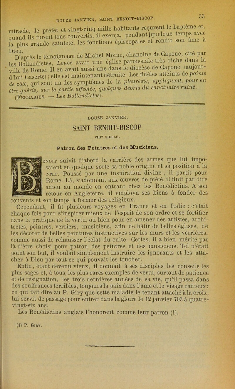90 DOUZE JANVIER, SAINT BENOIT-BISCOP. miracle le préfet et vingt-cinq mille habitants reçurent le baptême et, uand üs Lmit tous convertis, ü exerça, pendant |quelque emps^yec la plus grande sainteté, les fonctions épiscopales et lendit son ame a D D’après le témoignage de Michel Moine, chanoine de Capoue, cité par les Bollandistes, Leuce avait une église paroissiale très riche dans a ville de Rome. Il en avait aussi une dans le diocèse de Capoue (aujour- d’hui Gaserte) ; elle est maintenant détruite. Les fidèles atteints de points de côté qui sont un des symptômes de la pleurésie, appliquent, pour en être guéris, sur la partie affectée, quelques débris du sanctuaire ruiné. (Ferrarius. — Les Bollandistes). DOUZE JANVIER. SAINT BENOIT-BISCOP VIU° SIÈCLE. Patron des Peintres et des Musiciens. suivit d’abord la carrière des armes que lui impo- t en quelque sorte sa noble origine et sa position à la Poussé par une inspiration divine , il partit pour î. Là, s'adonnant aux œuvres de piété, il finit par dire l au monde en entrant chez les Bénédictins. A son r en Angleterre, il employa ses biens à fonder des couvents et son temps à former des religieux. Cependant, il fit plusieurs voyages en France et en Italie : c'était chaque fois pour s’inspirer mieux de l’esprit de son ordre et se fortifier dans la pratique de la vertu, ou bien pour en amener des artistes, archi- tectes, peintres, verriers, musiciens, afin de bâtir de belles églises, de les décorer de belles peintures instructives sur les murs et les verrières, comme aussi de rehausser l’éclat du culte. Certes, il a bien mérité par là d’être choisi pour patron des peintres et des musiciens. Tel n’était point son but, il voulait simplement instruire les ignorants et les atta- cher à Dieu par tout ce qui pouvait les toucher. Enfin, étant devenu vieux, il donnait à ses disciples les conseils les plus sages et, à tous, les plus rares exemples de vertu, surtout de patience et de résignation, les trois dernières années de sa vie, qu’il passa dans des souffrances terribles, toujours la paix dans l’âme et le visage radieux : ce qui fait dire au P. Giry que cette maladie le tenant attaché à la croix, lui servit de passage pour entrer dans la gloire le 12 janvier 703 à quatre- vingt-six ans. Les Bénédictins anglais l’honorent comme leur patron (1). (1) P. GinY.