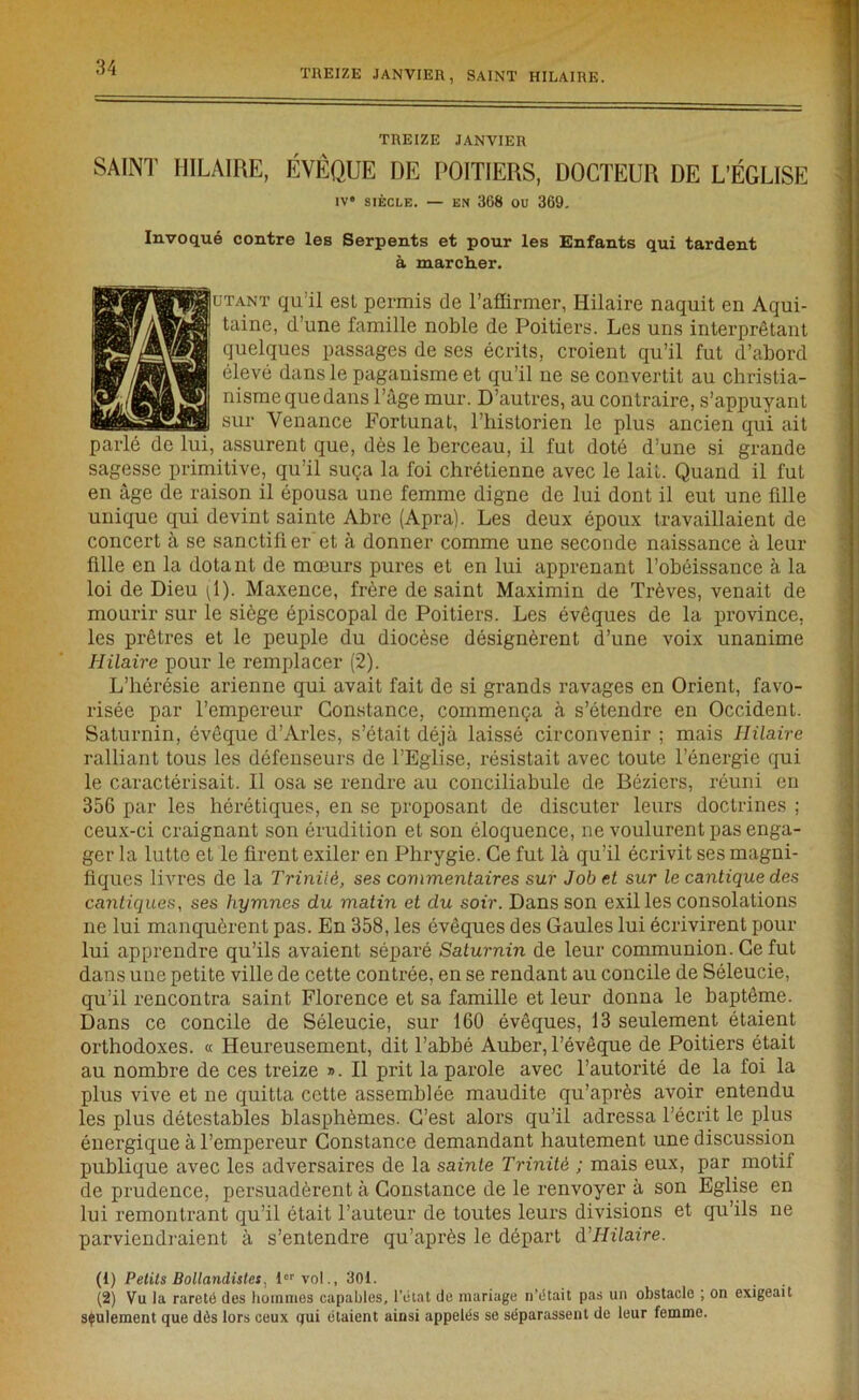 TREIZE JANVIER, SAINT HILAIRE. TREIZE JANVIER SAINT HILAIRE, ÉVÊQUE DE POITIERS, DOCTEUR DE L’ÉGLISE iv* siècle. — en 368 ou 369. Invoqué contre les Serpents et pour les Enfants qui tardent à marcher. r qu’il esl permis de l’affirmer, Hilaire naquit en Aqui- taine, d’une famille noble de Poitiers. Les uns interprétant quelques passages de ses écrits, croient qu’il fut d’abord élevé dans le paganisme et qu’il ne se convertit au christia- nisme que dans l’âge mur. D’autres, au contraire, s’appuyant sur Venance Fortunat, l’historien le plus ancien qui ait parlé de lui, assurent que, dès le berceau, il fut doté d’une si grande sagesse primitive, qu’il suça la foi chrétienne avec le lait. Quand il fut en âge de raison il épousa une femme digne de lui dont il eut une fille unique qui devint sainte Abre (Apra). Les deux époux travaillaient de concert à se sanctifter’et à donner comme une seconde naissance à leur fille en la dotant de mœurs pures et en lui apprenant l’obéissance à la loi de Dieu (1). Maxence, frère de saint Maximin de Trêves, venait de mourir sur le siège épiscopal de Poitiers. Les évêques de la province, les prêtres et le peuple du diocèse désignèrent d’une voix unanime Hilaire pour le remplacer (2). L’hérésie arienne qui avait fait de si grands ravages en Orient, favo- risée par l’empereur Constance, commença à s’étendre en Occident. Saturnin, évêque d’Arles, s’était déjà laissé circonvenir ; mais Hilaire ralliant tous les défenseurs de l’Eglise, résistait avec toute l’énergie qui le caractérisait. Il osa se rendre au conciliabule de Béziers, réuni en 356 par les hérétiques, en se proposant de discuter leurs doctrines ; ceux-ci craignant son érudition et son éloquence, ne voulurent pas enga- ger la lutte et le firent exiler en Plirygie. Ce fut là qu’il écrivit ses magni- fiques livres de la Trinité, ses commentaires sur Job et sur le cantique des cantiques, ses hymnes du matin et du soir. Dans son exil les consolations ne lui manquèrent pas. En 358, les évêques des Gaules lui écrivirent pour lui apprendre qu’ils avaient séparé Saturnin de leur communion. Ce fut dans une petite ville de cette contrée, en se rendant au concile de Séleucie, qu’il rencontra saint Florence et sa famille et leur donna le baptême. Dans ce concile de Séleucie, sur 160 évêques, 13 seulement étaient orthodoxes. « Heureusement, dit l’abbé Auber, l’évêque de Poitiers était au nombre de ces treize ». Il prit la parole avec l’autorité de la foi la plus vive et ne quitta cette assemblée maudite qu’après avoir entendu les plus détestables blasphèmes. C’est alors qu’il adressa l’écrit le plus énergique à l’empereur Constance demandant hautement une discussion publique avec les adversaires de la sainte Trinité ; mais eux, par motif de prudence, persuadèrent à Constance de le renvoyer à son Eglise en lui remontrant qu’il était l’auteur de toutes leurs divisions et qu’ils ne parviendraient à s’entendre qu’après le départ d'Hilaire. (1) Petits Bollandistes, 1er vol., 301. (2) Vu la rareté des hommes capables, l’état de mariage n’était pas un obstacle ; on exigeait seulement que dès lors ceux qui étaient ainsi appelés se séparassent de leur femme.