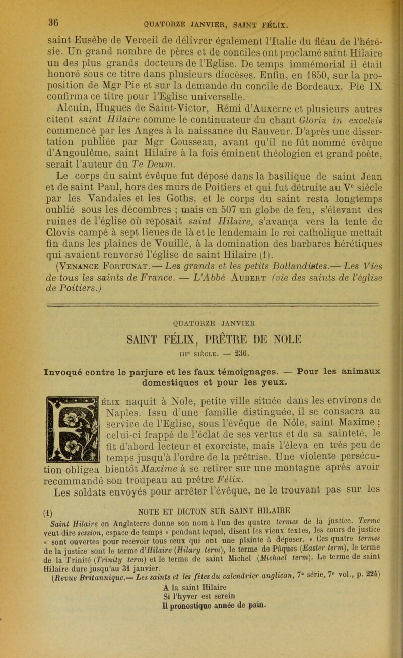 saint Eusèbe de Yerceil de délivrer également l’Italie du fléau de l’héré- sie. Un grand nombre de pères et de conciles ont proclamé saint Hilaire un des plus grands docteurs de l’Eglise. De temps immémorial il était honoré sous ce titre dans plusieurs diocèses. Enfin, en 1850, sur la pro- position de Mgr Pie et sur la demande du concile de Bordeaux, Pie IX confirma ce titre pour l’Eglise universelle. Alcuin, Hugues de Saint-Victor, Rémi d’Auxerre et plusieurs autres citent saint Hilaire comme le continuateur du chant Gloria in excelsis commencé par les Anges «à la naissance du Sauveur. D’après une disser- tation publiée par Mgr Cousseau, avant qu’il ne fût nommé évêque d’Angoulême, saint Hilaire à la fois éminent théologien et grand poète, serait l’auteur du Te Deum. Le corps du saint évêque fut déposé dans la basilique de saint Jean et de saint Paul, hors des murs de Poitiers et qui fut détruite au Ve siècle par les Vandales et les Goths, et le corps du saint resta longtemps oublié sous les décombres ; mais en 507 un globe de feu, s’élevant des ruines de l’église où reposait saint Hilaire, s’avança vers la lente de Clovis campé à sept lieues de là et le lendemain le roi catholique mettait fin dans les plaines de Vouillé, à la domination des barbares hérétiques qui avaient renversé l’église de saint Hilaire (1). (Venance Fortunat.— Les grands et les petits Bollandietes.— Les Vies de tous les saints de France. — L’Abbé Aubert (vie des saints de l’église de Poitiers.) QUATORZE janvier SAINT FÉLIX, PRÊTRE UE NOLE 111° SIÈCLE. — 236. Invoqué contre le parjure et les faux témoignages. — Pour les animaux domestiques et pour les yeux. SS^siiaaai^ÉLix naquit à Noie, petite ville située dans les environs de I Naples. Issu d'une famille distinguée, il se consacra au I service de l’Eglise, sous l’évêque de Nôle, saint Maxime ; 1 frappé de l’éclat de ses vertus et de sa sainteté, le ■AVr^ml d’abord lecteur et exorciste, mais l’éleva en très peu de temps jusqu’à l’ordre de la prêtrise. Une violente persécu- tion obligea bientôt Maxime à se retirer sur une montagne après avoir recommandé son troupeau au prêtre Félix. Les soldats envoyés pour arrêter l’évêque, ne le trouvant pas sur les (i) NOTE ET DICTON SUR SAINT HILAIRE Saint Hilaire en Angleterre donne son nom à l’un des quatre termes de la justice. Terme veut dire session, espace de temps « pendant lequel, disent les vieux textes, les cours de justice « sont ouvertes pour recevoir tous ceux qui ont une plainte à déposer. • Ces quatre termes de la justice sont le terme d’Hilaire (Hilanj terni), le terme de Pâques (Easler terni), le terme de la Trinité (Trinity terni) et le terme de saint Michel (Michael terni), Le terme de saint Hilaire dure jusqu’au 31 janvier. (Revue Britannique.— Les saints et les fêtes du calendrier anglican, 7» série, 7» vol., p. -24) A la saint Hilaire Si l’hyver est serein Il pronostique année de pain.