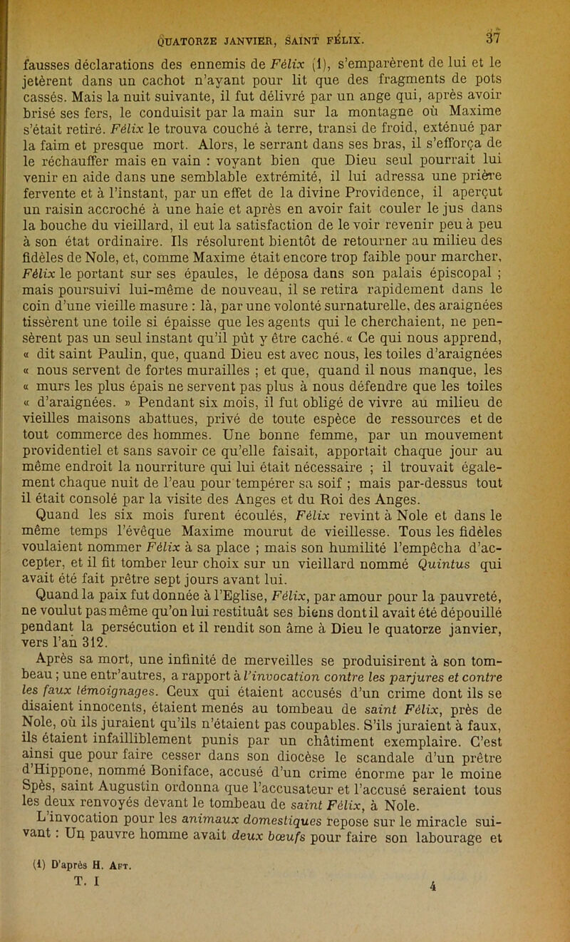 fausses déclarations des ennemis de Félix (1), s’emparèrent de lui et le jetèrent dans un cachot n’ayant pour lit que des fragments de pots cassés. Mais la nuit suivante, il fut délivré par un ange qui, après avoir brisé ses fers, le conduisit par la main sur la montagne où Maxime s’était retiré. Félix le trouva couché à terre, transi de froid, exténué par la faim et presque mort. Alors, le serrant dans ses bras, il s’efforça de le réchauffer mais en vain : voyant bien que Dieu seul pourrait lui venir en aide dans une semblable extrémité, il lui adressa une prière fervente et à l’instant, par un effet de la divine Providence, il aperçut un raisin accroché à une haie et après en avoir fait couler le jus dans la bouche du vieillard, il eut la satisfaction de le voir revenir peu à peu à son état ordinaire. Ils résolurent bientôt de retourner au milieu des fidèles de Noie, et, comme Maxime était encore trop faible pour marcher, Félix le portant sur ses épaules, le déposa dans son palais épiscopal ; mais poursuivi lui-même de nouveau, il se retira rapidement dans le coin d’une vieille masure : là, par une volonté surnaturelle, des araignées tissèrent une toile si épaisse que les agents qui le cherchaient, ne pen- sèrent pas un seul instant qu’il pût y être caché. « Ce qui nous apprend, « dit saint Paulin, que, quand Dieu est avec nous, les toiles d’araignées « nous servent de fortes murailles ; et que, quand il nous manque, les « murs les plus épais ne servent pas plus à nous défendre que les toiles « d’araignées. » Pendant six mois, il fut obligé de vivre au milieu de vieilles maisons abattues, privé de toute espèce de ressources et de tout commerce des hommes. Une bonne femme, par un mouvement providentiel et sans savoir ce qu’elle faisait, apportait chaque jour au même endroit la nourriture qui lui était nécessaire ; il trouvait égale- ment chaque nuit de l’eau pour tempérer sa soif ; mais par-dessus tout il était consolé par la visite des Anges et du Roi des Anges. Quand les six mois furent écoulés, Félix revint à Noie et dans le même temps l’évêque Maxime mourut de vieillesse. Tous les fidèles voulaient nommer Félix à sa place ; mais son humilité l’empêcha d’ac- cepter, et il fit tomber leur choix sur un vieillard nommé Quintus qui avait été fait prêtre sept jours avant lui. Quand la paix fut donnée à l’Eglise, Félix, par amour pour la pauvreté, ne voulut pas même qu’on lui restituât ses biens dont il avait été dépouillé pendant la persécution et il rendit son âme à Dieu le quatorze janvier, vers l’an 312. Après sa mort, une infinité de merveilles se produisirent à son tom- beau ; une entr’autres, a rapport à l’invocation contre les parjures et contre les faux témoignages. Ceux qui étaient accusés d’un crime dont ils se disaient innocents, étaient menés au tombeau de saint Félix, près de Noie, où ils juraient qu’ils n’étaient pas coupables. S’ils juraient à faux, ils étaient infailliblement punis par un châtiment exemplaire. C’est ainsi que pour faire cesser dans son diocèse le scandale d’un prêtre d Hippone, nommé Boniface, accusé d’un crime énorme par le moine Spès, saint Augustin ordonna que l’accusateur et l’accusé seraient tous les deux renvoyés devant le tombeau de saint Félix, à Noie. L invocation pour les animaux domestiques repose sur le miracle sui- vant : Un pauvre homme avait deux bœufs pour faire son labourage et (1) D’après H. Aft. T. I 4