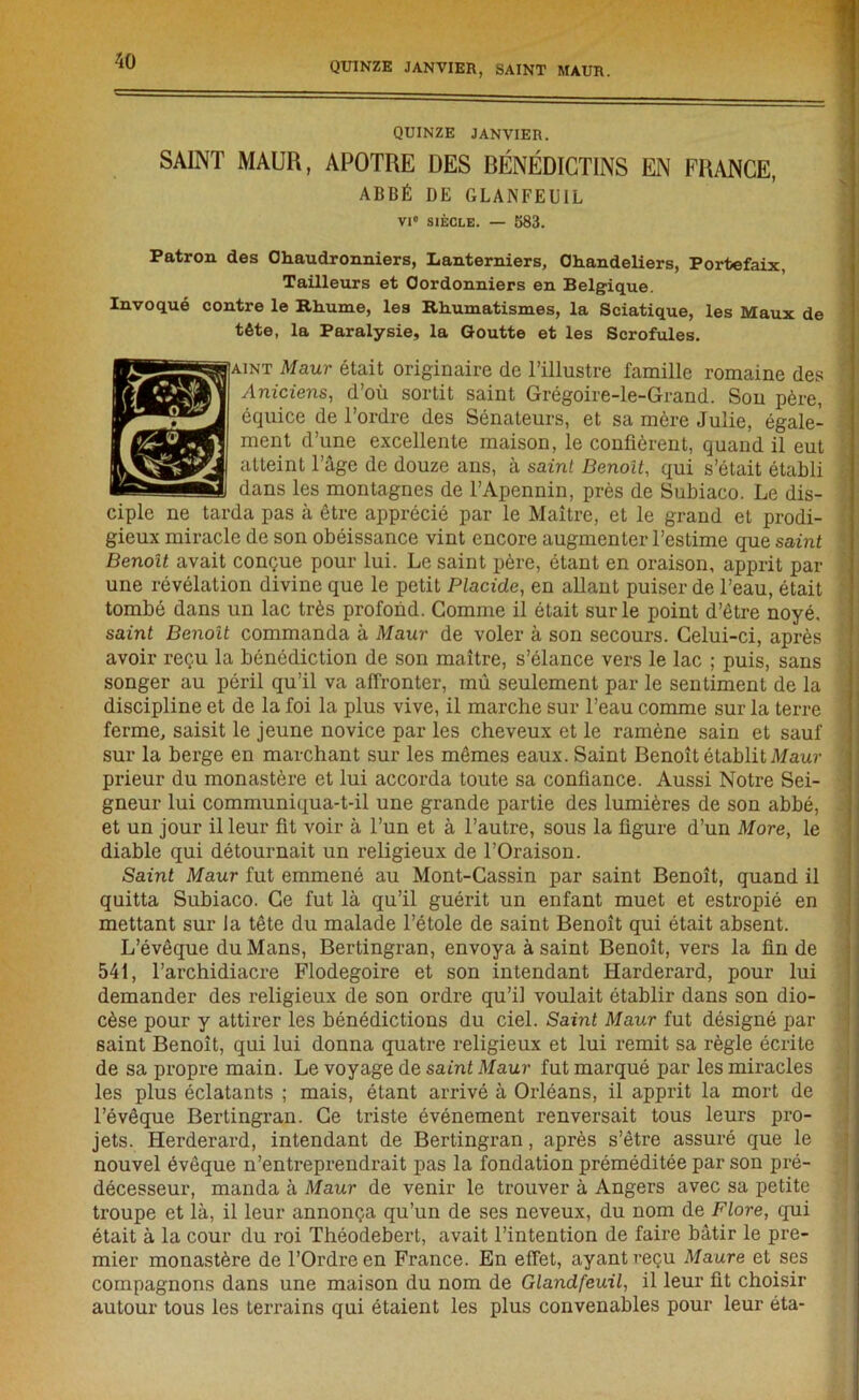 QUINZE JANVIER. SAINT MAUR, APOTRE DES BÉNÉDICTINS EN FRANCE, ABBÉ DE GLANFEUIL VI0 SIÈCLE. — 583. Patron des Chaudronniers, Lanterniers, Chandeliers, Portefaix, Tailleurs et Cordonniers en Belgique. Invoqué contre le Rhume, les Rhumatismes, la Sciatique, les Maux de tête, la Paralysie, la Goutte et les Scrofules. aint Maur était originaire de l’illustre famille romaine des j Aniciens, d’où sortit saint Grégoire-le-Grand. Sou père, équice de l’ordre des Sénateurs, et sa mère Julie, égale- ment d’une excellente maison, le confièrent, quand il eut ‘ atteint l’âge de douze ans, à saint Benoit, qui s’était établi dans les montagnes de l’Apennin, près de Subiaco. Le dis- ciple ne tarda pas à être apprécié par le Maître, et le grand et prodi- gieux miracle de son obéissance vint encore augmenter l’estime que saint Benoît avait conçue pour lui. Le saint père, étant en oraison, apprit par une révélation divine que le petit Placide, en allant puiser de l’eau, était ' tombé dans un lac très profond. Comme il était sur le point d’être noyé, saint Benoît commanda à Maur de voler à son secours. Celui-ci, après I avoir reçu la bénédiction de son maître, s’élance vers le lac ; puis, sans songer au péril qu’il va affronter, mû seulement par le sentiment de la discipline et de la foi la plus vive, il marche sur l’eau comme sur la terre ferme, saisit le jeune novice par les cheveux et le ramène sain et sauf sur la berge en marchant sur les mêmes eaux. Saint Benoît établit Maur i prieur du monastère et lui accorda toute sa confiance. Aussi Notre Sei- gneur lui communiqua-t-il une grande partie des lumières de son abbé, et un jour il leur fit voir à l’un et à l’autre, sous la figure d’un More, le diable qui détournait un religieux de l’Oraison. Saint Maur fut emmené au Mont-Cassin par saint Benoît, quand il quitta Subiaco. Ce fut là qu’il guérit un enfant muet et estropié en mettant sur la tête du malade l’étole de saint Benoît qui était absent. L’évêque du Mans, Bertingran, envoya à saint Benoît, vers la fin de 541, l’archidiacre Flodegoire et son intendant Harderard, pour lui demander des religieux de son ordre qu’il voulait établir dans son dio- cèse pour y attirer les bénédictions du ciel. Saint Maur fut désigné par saint Benoît, qui lui donna quatre religieux et lui remit sa règle écrite de sa propre main. Le voyage de saint Maur fut marqué par les miracles les plus éclatants ; mais, étant arrivé à Orléans, il apprit la mort de l’évêque Bertingran. Ce triste événement renversait tous leurs pro- jets. Herderard, intendant de Bertingran, après s’être assuré que le nouvel évêque n’entreprendrait pas la fondation préméditée par son pré- décesseur, manda à Maur de venir le trouver à Angers avec sa petite troupe et là, il leur annonça qu’un de ses neveux, du nom de Flore, qui était à la cour du roi Théodebert, avait l’intention de faire bâtir le pre- mier monastère de l’Ordre en France. En effet, ayant reçu Maure et ses compagnons dans une maison du nom de Glandfeuil, il leur fit choisir autour tous les terrains qui étaient les plus convenables pour leur éta-