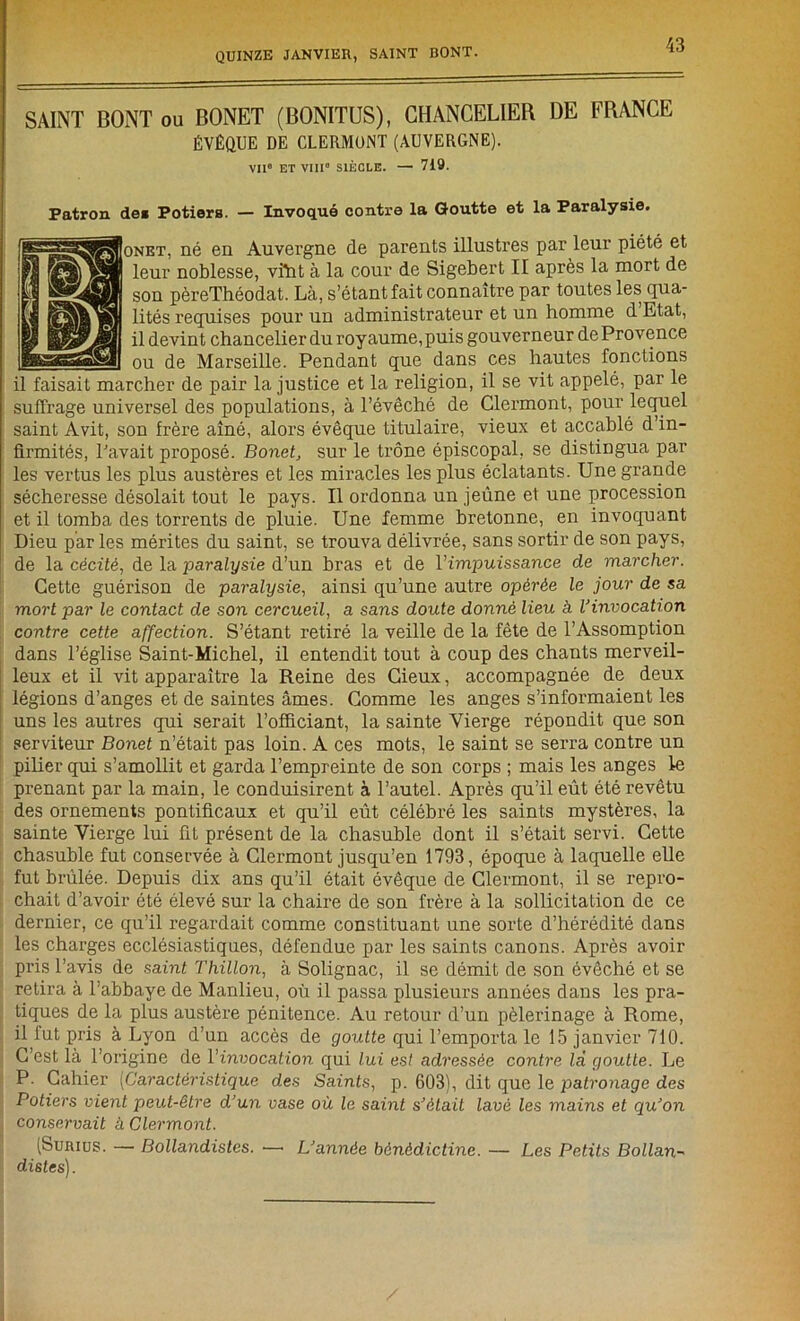 SAINT BONT ou BONET (BONITUS), CHANCELIER DE FRANCE ÉVÊQUE DE CLERMONT (AUVERGNE). VIIe ET VIII” SIÈCLE. — 719. Patron de« Potiers. — Invoqué contre la Goutte et la Paralysie. onet, né en Auvergne de parents illustres par leur piété et leur noblesse, viïit à la cour de Sigebert II après la mort de son pèreThéodat. Là, s’étant fait connaître par toutes les qua- lités requises pour un administrateur et un homme d Etat, il devint chancelier du royaume, puis gouverneur de Provence ou de Marseille. Pendant que dans ces hautes fonctions il faisait marcher de pair la justice et la religion, il se vit appelé, par le suffrage universel des populations, à l’évêché de Clermont, pour lequel saint Avit, son frère aîné, alors évêque titulaire, vieux et accablé d’in- firmités, Pavait proposé. Bonet, sur le trône épiscopal, se distingua par les vertus les plus austères et les miracles les plus éclatants. Une grande sécheresse désolait tout le pays. Il ordonna un jeûne et une procession et il tomba des torrents de pluie. Une femme bretonne, en invoquant Dieu par les mérites du saint, se trouva délivrée, sans sortir de son pays, de la cécité, de la paralysie d’un bras et de l'impuissance de marcher. Cette guérison de paralysie, ainsi qu’une autre opérée le jour de sa mort par le contact de son cercueil, a sans doute donné lieu à Vinvocation contre cette affection. S’étant retiré la veille de la fête de l’Assomption dans l’église Saint-Michel, il entendit tout à coup des chants merveil- leux et il vit apparaître la Reine des Cieux, accompagnée de deux légions d’anges et de saintes âmes. Comme les anges s’informaient les uns les autres qui serait l’officiant, la sainte Vierge répondit que son serviteur Bonet n’était pas loin. A ces mots, le saint se serra contre un pilier qui s’amollit et garda l’empreinte de son corps ; mais les anges le prenant par la main, le conduisirent à l’autel. Après qu’il eût été revêtu des ornements pontificaux et qu’il eût célébré les saints mystères, la sainte Vierge lui fit présent de la chasuble dont il s’était servi. Cette chasuble fut conservée à Clermont jusqu’en 1793, époque à laquelle elle fut brûlée. Depuis dix ans qu’il était évêque de Clermont, il se repro- chait d’avoir été élevé sur la chaire de son frère à la sollicitation de ce dernier, ce qu’il regardait comme constituant une sorte d’hérédité dans les charges ecclésiastiques, défendue par les saints canons. Après avoir pris l’avis de sabit Thillon, à Solignac, il se démit de son évêché et se retira à l’abbaye de Manlieu, où il passa plusieurs années dans les pra- tiques de la plus austère pénitence. Au retour d’un pèlerinage à Rome, il lut pris à Lyon d’un accès de goutte qui l’emporta le 15 janvier 710. C’est là l’origine de l’invocation qui lui est adressée contre là goutte. Le P. Cahier (Caractéristique des Saints, p. 603), dit que le patronage des Potiers vient peut-être d’un vase où le saint s’était lavé les mains et qu’on conservait à Clermont. (Surius. — Bollandistes. — L’année bénédictine. — Les Petits Bollan- distes).