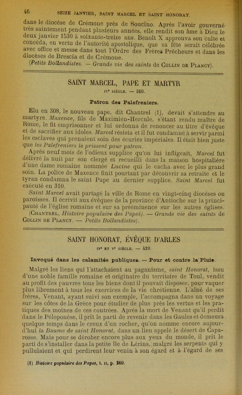 SEIZE JANVIER, SAINT MARCEL ET SAINT HONORAT. dans le diocèse de Crémone près de Soucino. Après l’avoir gouverné ties saintement pendant plusieurs années, elle rendit son âme à Dieu le deux janvier 1530 à soixante-treize ans. Benoît X approuva son culte et concéda, en vertu de l’autorité apostolique, que sa fête serait célébrée avec ollice et messe dans tout l’Ordre des Frères Prêcheurs et dans les diocèses de Brescia et de Crémone. {Petits Bollandistes. — Grande vie des saints de Collin de Plancy). SAINT MARCEL, PAPE ET MARTYR IV* SIÈCLE. — 310. Patron dea Palefreniers. Elu en 308, le nouveau pape, dit Ghantrel (1), devait s’attendre au martyre. Maxence, fils de Maximien-Hercule, s’étant rendu maître de Rome, le fit emprisonner et lui ordonna de renoncer au titre d’évêque et de sacrifier aux idoles. Marcel résista et il fut condamné à servir parmi les esclaves qui prenaient soin des écuries impériales. Il était bien juste que les Palefreniers le prissent pour patron. Après neuf mois de l’odieux supplice qu'on lui infligeait, Marcel fut délivré la nuit par son clergé et recueilli dans la maison hospitalière d’une dame romaine nommée Lucine qui le cacha avec le plus grand soin. La police de Maxence finit pourtant par découvrir sa retraite et le tyran condamna le saint Pape au dernier supplice. Saint Marcel fut exécuté en 310. Saint Marcel avait partagé la ville de Rome en vingt-cinq diocèses ou paroisses. Il écrivit aux évêques de la province d’Antioche sur la princi- pauté de l’église romaine et sur sa prééminence sur les autres églises. (Chantrel, Histoire populaire des Papes). — Grande vie des saints de Collin de Plancy. — Petits Bollandistes). SAINT HONORAT, ÉVÊQUE D’ARLES IV* ET Ve SIÈCLE. — 429. Invoqué dans les calamités publiques. — Pour et contre la Pluie. Malgré les liens qui l'attachaient au paganisme, saint Honorât, issu d’une noble famille romaine et originaire du territoire de Toul, vendit au profit des pauvres tous les biens dont il pouvait disposer, pour vaquer plus librement à tous les exercices de la vie chrétienne. L’aîné de ses frères, Venant, ayant suivi son exemple, l’accompagna dans un voyage sur les côtes de la Grèce pour étudier de plus près les vertus et les pra- tiques des moines de ces contrées. Après la mort de Venant qu’il perdit dans le Péloponèse, il prit le parti de revenir dans les Gaules et demeura quelque temps dans le creux d’un rocher, qu’on nomme encore aujour- d’hui la Baume de saint Honorât, dans un lieu appelé le désert de Capa- rosse. Mais pour se dérober encore plus aux yeux du monde, il prit le parti de s’installer dans la petite île de Lérins, malgré les serpents qui y pullulaient et qui perdirent leur venin à son égard et à l’égard de ses