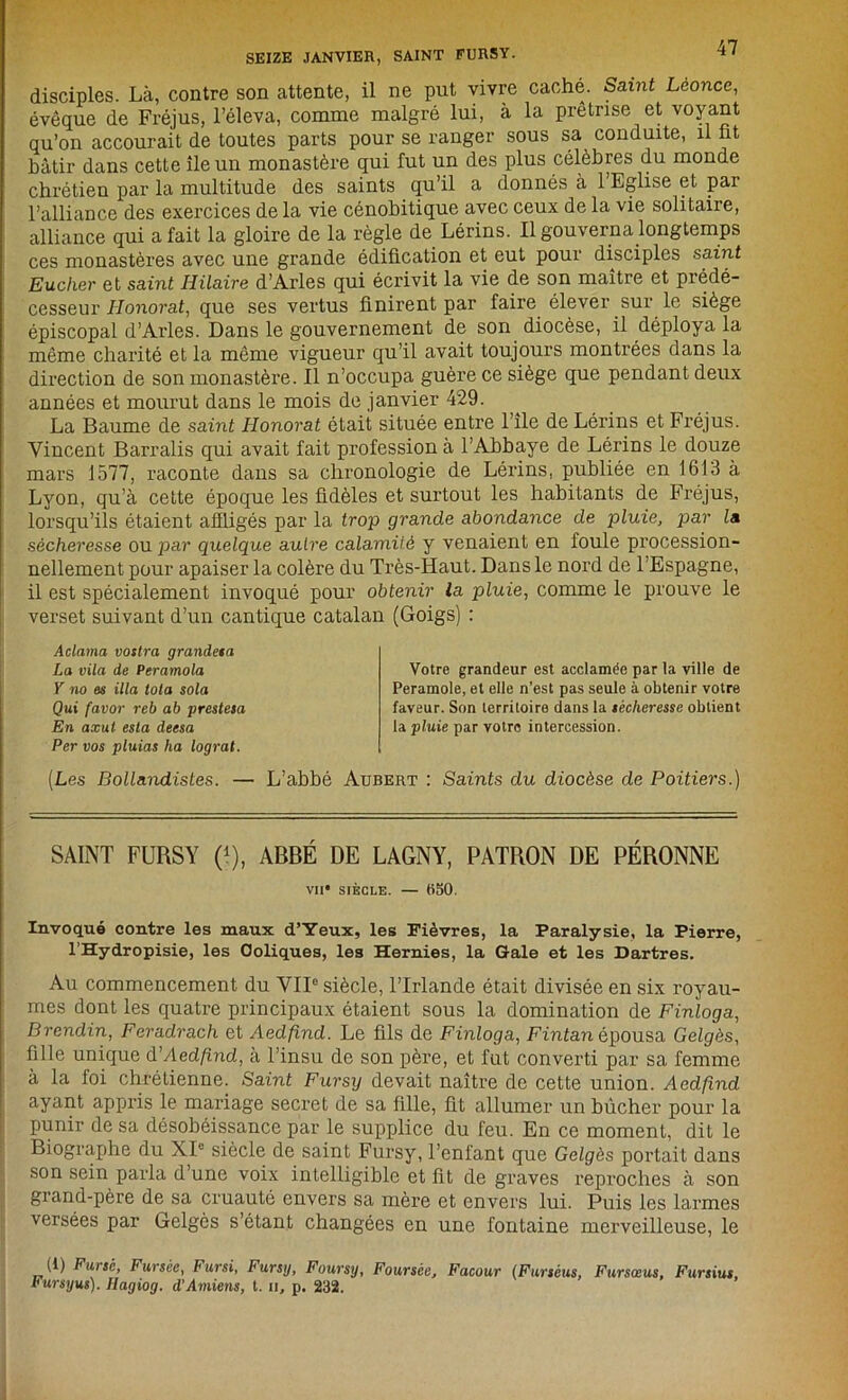 SEIZE JANVIER, SAINT FURSY. ** ' disciples. Là, contre son attente, il ne put vivre caché. Saint Léonce, évêque de Fréjus, l’éleva, comme malgré lui, à la prêtrise et voyant qu’on accourait de toutes parts pour se ranger sous sa conduite, il fit bâtir dans cette île un monastère qui fut un des plus célèbres du monde chrétien par la multitude des saints qu’il a donnés à l’Eglise et par l’alliance des exercices de la vie cénobitique avec ceux de la vie solitaire, alliance qui a fait la gloire de la règle de Lérins. Il gouverna longtemps ces monastères avec une grande édification et eut pour disciples saint Eucher et saint Hilaire d’Arles qui écrivit la vie de son maître et prédé- cesseur Honorât, que ses vertus finirent par faire élever sur le siège épiscopal d’Arles. Dans le gouvernement de son diocèse, il déploya la même charité et la même vigueur qu’il avait toujours montrées dans la direction de son monastère. Il n’occupa guère ce siège que pendant deux années et mourut dans le mois de janvier 429. La Baume de saint Honorât était située entre l’île de Lérins et Fréjus. Vincent Barralis qui avait fait profession à l’Abbaye de Lérins le douze mars 1577, raconte dans sa chronologie de Lérins, publiée en 1613 à Lyon, qu’à cette époque les fidèles et surtout les habitants de Fréjus, lorsqu’ils étaient affligés par la trop grande abondance de pluie, par la sécheresse ou par quelque autre calamité y venaient en foule procession- nellement pour apaiser la colère du Très-Haut. Dans le nord de l’Espagne, il est spécialement invoqué pour obtenir la pluie, comme le prouve le verset suivant d’un cantique catalan (Goigs) : Aclama vostra grandeta La vila de Peramola Y no es ilia tota sola Qui favor reb ab prestesa En axut esta deesa Per vos pluias ha lograt. [Les Bollandistes.— L’abbé Aubert : Saints du diocèse de Poitiers.) Votre grandeur est acclamée par la ville de Peramole, et elle n’est pas seule à obtenir votre faveur. Son territoire dans la sécheresse obtient la pluie par votre intercession. SAINT FURSY (*), ABBÉ DE LAGNY, PATRON DE PÉRONNE VII* SIÈCLE. — (Î50. Invoqué contre les maux d’Yeux, les Fièvres, la Paralysie, la Pierre, l’Hydropisie, les Coliques, les Hernies, la Gale et les Dartres. Au commencement du VIIe siècle, l’Irlande était divisée en six royau- mes dont les quatre principaux étaient sous la domination de Finloga, Brendin, Feradrach et Aedfind. Le fils de Finloga, Finfanépousa Gelgès, fille unique d’Aedfind, à l’insu de son père, et fut converti par sa femme à la foi chrétienne. Saint Fursy devait naître de cette union. Aedfind ayant appris le mariage secret de sa fille, fit allumer un bûcher pour la punir de sa désobéissance par le supplice du feu. En ce moment, dit le Biographe du XIe siècle de saint Fursy, l’enlant que Gelgès portait dans son sein parla d’une voix intelligible et fit de graves reproches à son grand-père de sa cruauté envers sa mère et envers lui. Puis les larmes versées par Gelgès s’étant changées en une fontaine merveilleuse, le (1) Fursé, Fursèe, Fursi, Fursy, Foursy, Foursèe, Facour (Fursèus, Fursœus, Fursius, Fursyus). Hagiog. d’Amiens, t. il, p. 232.
