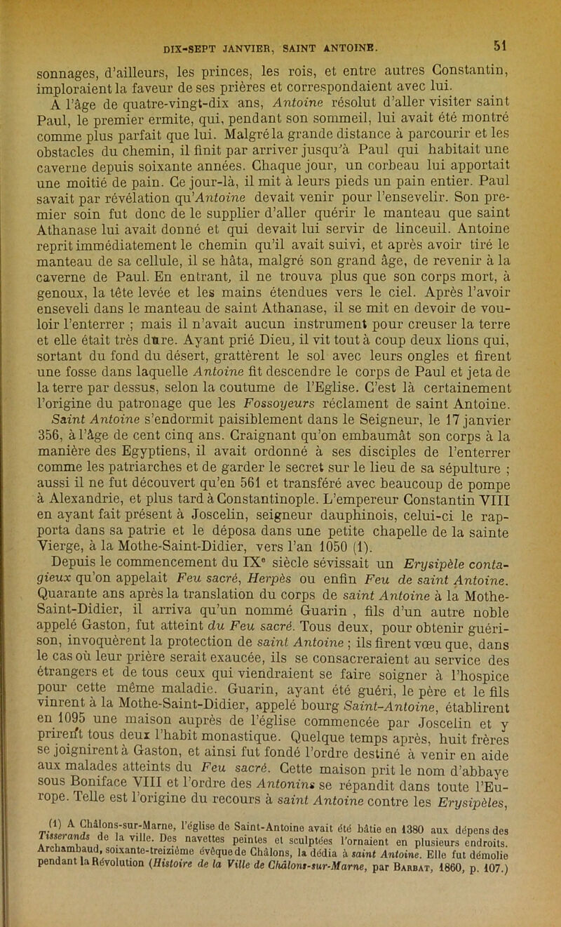 sonnages, d’ailleurs, les princes, les rois, et entre autres Constantin, imploraient la faveur de ses prières et correspondaient avec lui. A l’âge de quatre-vingt-dix ans, Antoine résolut d’aller visiter saint Paul, le premier ermite, qui, pendant son sommeil, lui avait été montré comme plus parfait que lui. Malgré la grande distance à parcourir et les obstacles du chemin, il finit par arriver jusqu'à Paul qui habitait une caverne depuis soixante années. Chaque jour, un corbeau lui apportait une moitié de pain. Ce jour-là, il mit à leurs pieds un pain entier. Paul savait par révélation qa'Antoine devait venir pour l’ensevelir. Son pre- mier soin fut donc de le supplier d’aller quérir le manteau que saint Athanase lui avait donné et qui devait lui servir de linceuil. Antoine reprit immédiatement le chemin qu’il avait suivi, et après avoir tiré le manteau de sa cellule, il se hâta, malgré son grand âge, de revenir à la caverne de Paul. En entrant, il ne trouva plus que son corps mort, à genoux, la tête levée et les mains étendues vers le ciel. Après l’avoir enseveli dans le manteau de saint Athanase, il se mit en devoir de vou- loir l’enterrer ; mais il n’avait aucun instrument pour creuser la terre et elle était très dure. Ayant prié Dieu, il vit tout à coup deux lions qui, sortant du fond du désert, grattèrent le sol avec leurs ongles et firent une fosse dans laquelle Antoine fit descendre le corps de Paul et jeta de la terre par dessus, selon la coutume de l’Eglise. C’est là certainement l’origine du patronage que les Fossoyeurs réclament de saint Antoine. Saint Antoine s’endormit paisiblement dans le Seigneur, le 17 janvier 356, à l’âge de cent cinq ans. Craignant qu’on embaumât son corps à la manière des Egyptiens, il avait ordonné à ses disciples de l’enterrer comme les patriarches et de garder le secret sur le lieu de sa sépulture ; aussi il ne fut découvert qu’en 561 et transféré avec beaucoup de pompe à Alexandrie, et plus tard à Constantinople. L’empereur Constantin VIII en ayant fait présent à Joscelin, seigneur dauphinois, celui-ci le rap- porta dans sa patrie et le déposa dans une petite chapelle de la sainte Vierge, à la Mothe-Saint-Didier, vers l’an 1050 (1). Depuis le commencement du IX0 siècle sévissait un Erysipèle conta- gieux qu’on appelait Feu sacré, Herpès ou enfin Feu de saint Antoine. Quarante ans après la translation du corps de saint Antoine à la Mothe- Saint-Didier, il arriva qu’un nommé Guarin , fils d’un autre noble appelé Gaston, fut atteint du Feu sacré. Tous deux, pour obtenir guéri- son, invoquèrent la protection de saint Antoine ; ils firent vœu que, dans le cas où leur prière serait exaucée, ils se consacreraient au service des étrangers et de tous ceux qui viendraient se faire soigner à l’hospice pour cette même maladie. Guarin, ayant été guéri, le père et le fils vinrent à la Mothe-Saint-Didier, appelé bourg Saint-Antoine, établirent en 1095 une maison auprès de l’église commencée par Joscelin et y prirerft tous deux l’habit monastique. Quelque temps après, huit frères se joignirent à Gaston, et ainsi fut fondé l’ordre destiné à venir en aide aux malades atteints du Feu sacré. Cette maison prit le nom d’abbaye sous Boniface VIII et l’ordre des Antonins se répandit dans toute l’Eu- rope. Telle est l’origine du recours à saint Antoine contre les Erysipèles, (1) A Châlons-sur-Marne, l’église de Saint-Antoino avait été bâtie en 1380 aux dépens des isnei cni s e la ville. Des navettes peintes et sculptées l'ornaient en plusieurs endroits. Archambaud, soixante-treizième évôquede Châlons, la dédia à. saint Antoine. Elle fut démolie pendant la Révolution (Histoire de la Ville de Châlons-sur-Marne, par Barbat, 1860, p. 107.)