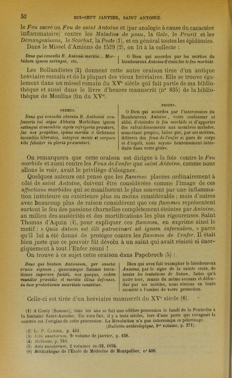 le Feu sacré ou Feu de saint Antoine et (par analogie à cause du caractère inflammatoire) contre les Maladies de peau, la Gale, le Prurit et les Démangeaisons, le Scorbut, la Peste (1), et en général toutes les épidémies. Dans le Missel d’Amiens de 1529 (2), on lit à la collecte : Dtut qui concedis B. Antonii meritis... Mor- i O Dieu qui accordez par les mérites du bidum ignem extingui, etc. | bienheureux Antoine d’éteindre le feu morbide. Les Bollandistes (3) donnent cette autre oraison tirée d’un antique bréviaire romain et de la plupart des vieux bréviaires. Elle se trouve éga- lement dans un missel romain du XV0 siècle qui fait partie de ma biblio- thèque et aussi dans le livre d’heures manuscrit (n° 835) de la biblio- thèque de Moulins (fin du XVe). OREMUS. Deus qui concedis obtenlu B. Antlionii con- fessoris lui atque Abbatis Morbidum ignem extingui etmernbris ægris refrigeria prœstari, fac nos propilius, ipsius meritis à Gehennæ incendiis liberatos, integros mente et corpore tibi féliciter in gloria prœsentari. PRIONS. O Dieu qui accordez par l’intercession du Bienheureux Antoine , votre confesseur et abbé, d’éteindre le feu morbide et d’apporter des rafraîchissements aux membres malades, nous étant propice, faites que, par ses mérites, délivrés des feux de l'enfer et purs de corps et d’esprit, nous soyons heureusement intro- duits dans votre gloire. On remarquera que cette oraison est dirigée à la fois contre le Feu morbide et aussi contre les Feux de l’enfer que saint Antoine, comme nous allons le voir, avait le privilège d’éloigner. Quelques auteurs ont pensé que les flammes placées ordinairement à côté de saint Antoine, doivent être considérées comme l’image de ces affections morbides qui se manifestent le plus souvent par une inflamma- tion intérieure ou extérieure plus ou moins considérable ; mais d’autres avec beaucoup plus de raison considèrent que ces flammes représentent surtout le feu des passions charnelles complètement éteintes par Antoine, au milieu des austérités et des mortifications les plus rigoureuses. Saint Thomas d’Aquin (4), pour expliquer ces flammes, en exprime ainsi le motif : « Quia datum est illi patrocinari ad ignem infernalem, » parce qu’il lui a été donné de protéger contre les flammes de l’enfer. Il était bien juste que ce pouvoir fût dévolu à un saint qui avait résisté si éner- giquement à tout l’Enfer réuni I On trouve à ce sujet cette oraison dans Papebroch (5) : Deus qui bealum Antonium, per sanctce crucis signum , quascumquc Satanæ tenta- tiones superare facisti, nos quoque, eodem munitos prœsidio et meritis illius defensos, in tuœ proteclionis securitale constitue. Dieu qui avez fait triompher le bienheureux Antoine, par le signe de la sainte croix, de toutes les tentations de Satan, faites qu’à notre tour, munis du même secours et défen- dus par ses mérites, nous vivions en toute sécurité à l’ombre de votre protection. Celle-ci est tirée d’un bréviaire manuscrit du XVe siècle (6). (1) A Conty (Somme), tous les ans se fait une célèbre procession le lundi de la Pentecôte à la fontaine Saint-Antoine. Un vœu fait, il y a trois siècles, lors d'une peste qui ravageait la contrée est l’origine de cette procession. La Révolution n’a pas interrompu ce pèlerinage. (Bulletin archéologique, ier volume, p. 271). (2) Le P. Caiuer, p. 411. (3) Aria sanclorum, 2* volume de janvier, p. 158. (4) Molanus, p. 248. (5) Acta sanclorum, 2 volumes in-32, 1694. (fi) Bibliothèque de l’Ecole de Médecine de Montpellier, n° 408.