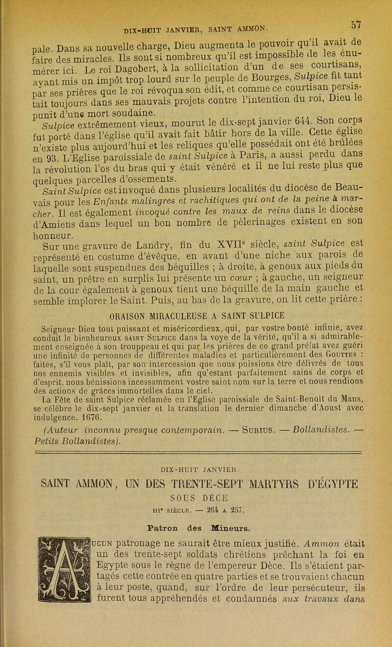 pale. Dans sa nouvelle charge, Dieu augmenta le pouvoir qu’il avait de faire des miracles. Ils sont si nombreux qu’il est impossible de les énu- mérer ici. Le roi Dagobert, à la sollicitation d’un de ses courtisans avant mis un impôt trop lourd sur le peuple de Bourges, Sulpice fit tant par ses prières que le roi révoqua son édit, et comme ce courtisan persis- tait toujours dans ses mauvais projets contre l’intention du roi, Dieu le punit d’une mort soudaine. Sulpice extrêmement vieux, mourut le dix-sept janvier 644. Son corps fut porté dans l’église qu’il avait fait bâtir hors de la ville. Cette eglise n’existe plus aujourd’hui et les reliques qu’elle possédait ont ete brulees en 93. L’Eglise paroissiale de saint Sulpice à Paris, a aussi perdu dans la révolution l’os du bras qui y était vénéré et il ne lui reste plus que quelques parcelles d’ossements. Saint Sulpice est invoqué dans plusieurs localités du diocèse de Beau- vais pour les Enfants malingres et rachitiques qui ont de la peine à mar- cher. Il est également invoqué contre les maux de reins dans le diocèse d’Amiens dans lequel un bon nombre de pèlerinages existent en son honneur. Sur une gravure de Landry, fin du XVII0 siècle, saint Sulpice est représenté en costume d’évêque, en avant d’une niche aux parois de laquelle sont suspendues des béquilles ; à droite, à genoux aux pieds du saint, un prêtre en surplis lui présente un cœur ; à gauche, un seigneur de la cour également à genoux tient une béquille de la main gauche et semble implorer le Saint. Puis, au bas de la gravure, on lit cette prière : ORAISON MIRACULEUSE A SAINT SULPICE Seigneur Dieu tout puissant et miséricordieux, qui, par vostre bonté infinie, avez conduit le bienheureux saint Sulpice dans la voye de la vérité, qu’il a si admirable- ment enseignée à son trouppeau et qui par les prières de ce grand prélat avez guéri une infinité de personnes de différentes maladies et particulièrement des Gouttes : faites, s’il vous plaît, par son intercession que nous puissions être délivrés de tous nos ennemis visibles et invisibles, afin qu’estant parfaitement sains de corps et d’esprit, nous bénissions incessamment vostre saint nom sur la terre et nous rendions des actions de grâces immortelles dans le ciel. La Fête de saint Sulpice réclamée en l’Eglise paroissiale de Saint-Benoît du Mans, se célèbre le dix-sept janvier et la translation le dernier dimanche d’Aoust avec indulgence. 1676. (Auteur inconnu presque contemporain. — Surius. — Bollandistes. — Petits Bollandistes). DIX-HUIT JANVIER SAINT AMMON, UN DES TRENTE-SEPT MARTYRS D’ÉGYPTE SOUS DÈCE m' siècle. — 264 a 257. Patron des Mineurs. ucun patronage ne saurait être mieux justifié. Ammon était un des trente-sept soldats chrétiens prêchant la foi en Egypte sous le règne de l’empereur Dèce. Ils s’étaient par- tagés cette contrée en quatre parties et se trouvaient chacun à leur poste, quand, sur l’ordre de leur persécuteur, ils furent tous appréhendés et condamnés aux travaux dans