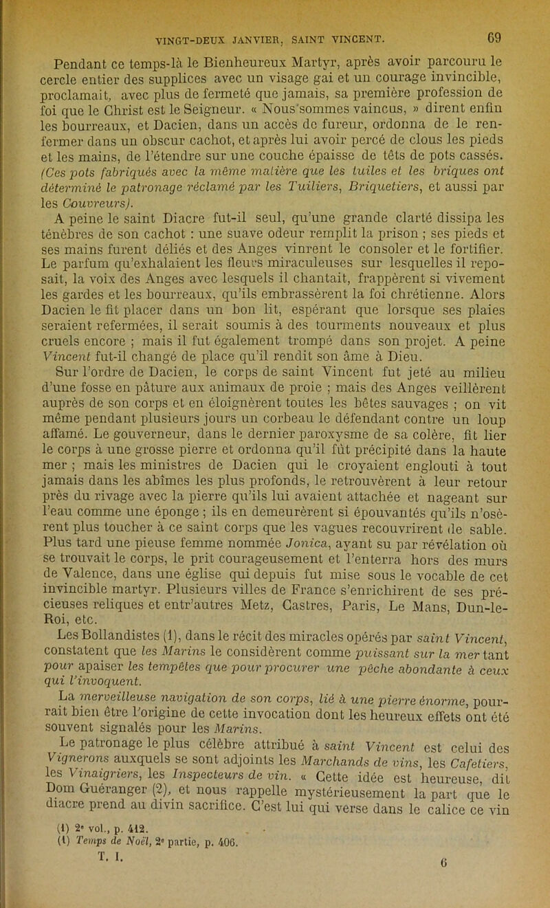Pendant ce temps-là le Bienheureux Martyr, après avoir parcouru le cercle entier des supplices avec un visage gai et un courage invincible, proclamait, avec plus de fermeté que jamais, sa première profession de foi que le Christ est le Seigneur. « Nous'sommes vaincus, » dirent enfin les bourreaux, et Dacien, dans un accès de fureur, ordonna de le ren- fermer dans un obscur cachot, et après lui avoir percé de clous les pieds et les mains, de l’étendre sur une couche épaisse de têts de pots cassés. (Ces pots fabriqués avec la même matière que les tuiles et les briques ont déterminé le patronage réclamé par les Tuiliers, Briquetiers, et aussi par les Couvreurs). A peine le saint Diacre fut-il seul, qu’une grande clarté dissipa les ténèbres de son cachot : une suave odeur remplit la prison ; ses pieds et ses mains furent déliés et des Anges vinrent le consoler et le fortifier. Le parfum qu’exhalaient les fleurs miraculeuses sur lesquelles il repo- sait, la voix des Anges avec lesquels il chantait, frappèrent si vivement les gardes et les bourreaux, qu’ils embrassèrent la foi chrétienne. Alors Dacien le fit placer dans un bon lit, espérant que lorsque ses plaies seraient refermées, il serait soumis à des tourments nouveaux et plus cruels encore ; mais il fut également trompé dans son projet. A peine Vincent fut-il changé de place qu’il rendit son âme à Dieu. Sur l’ordre de Dacien, le corps de saint Vincent fut jeté au milieu d’une fosse en pâture aux animaux de proie ; mais des Anges veillèrent auprès de son corps et en éloignèrent toutes les hôtes sauvages ; on vit même pendant plusieurs jours un corbeau le défendant contre un loup affamé. Le gouverneur, dans le dernier paroxysme de sa colère, fit lier le corps à une grosse pierre et ordonna qu’il fût précipité dans la haute mer ; mais les ministres de Dacien qui le croyaient englouti à tout jamais dans les abîmes les plus profonds, le retrouvèrent à leur retour près du rivage avec la pierre qu’ils lui avaient attachée et nageant sur l’eau comme une éponge ; ils en demeurèrent si épouvantés qu’ils n’osè- rent plus toucher à ce saint corps que les vagues recouvrirent de sable. Plus tard une pieuse femme nommée Jonica, ayant su par révélation où se trouvait le corps, le prit courageusement et l’enterra hors des murs de Valence, dans une église qui depuis fut mise sous le vocable de cet invincible martyr. Plusieurs villes de France s’enrichirent de ses pré- cieuses reliques et entr’autres Metz, Castres, Paris, Le Mans, Dun-le- Roi, etc. Les Bollandistes (1), dans le récit des miracles opérés par saint Vincent, constatent que les Marins le considèrent comme puissant sur la mer tant pour apaiser les tempêtes que pour procurer une pêche abondante à ceux qui l’invoquent. La merveilleuse navigation de son corps, lié à une pierre énorme, pour- rait bien être l’origine de cette invocation dont les heureux effets ont été souvent signalés pour les Marins. Le patronage le plus célèbre attribué à saint Vincent est celui des Vignerons auxquels se sont adjoints les Marchands de vins, les Cafetiers les Vinaigriers, les Inspecteurs de vin. « Cette idée est heureuse, dit Dom Guéranger (2), et nous rappelle mystérieusement la part que le diacre prend au divin sacrifice. C’est lui qui verse dans le calice ce vin (1) 2» vol., p. 412. . • (l) Temps de Noël, 2e partie, p. 406.