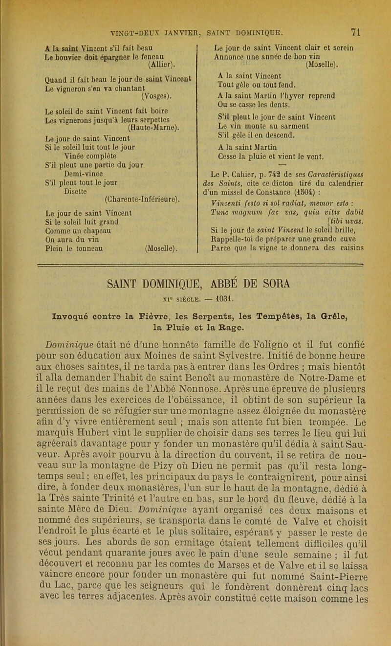 A la saint Vincent s’il fait beau Le bouvier doit épargner le feneau (Allier). Quand il fait beau le jour de saint Vincent Le vigneron s’en va chantant (Vosges). Le soleil de saint Vincent fait boire Les vignerons jusqu’à leurs serpettes (Haute-Marne). Le jour do saint Vincent Si le soleil luit tout le jour Vinée complète S’il pleut une partie du jour Demi-vinée S’il pleut tout le jour Disette (Charente-Inférieure). Le jour de saint Vincent Si le soleil luit grand Comme un chapeau On aura du vin Plein le tonneau (Moselle). Le jour do saint Vincent clair et serein Annonce une année de bon vin (Moselle). A la saint Vincent Tout gèle ou tout fend. A la saint Martin l’hyver reprend Ou se casse les dents. S’il pleut le jour de saint Vincent Le vin monte au sarment S’il gèle il en descend. A la saint Martin Cesse la pluie et vient le vent. Le P. Cahier, p. 742 de ses Caractéristiques des Saints, cite ce dicton tiré du calendrier d’un missel de Constance (1504) : Vincenli festo si sol radial, memor eslo : Tune magnum fac vas, quia vitis dabit [itibi uvas. Si le jour de saint Vincent le soleil brille, Rappelle-toi de préparer une grande cuve Parce que la vigne te donnera des raisins SAINT DOMINIQUE, ABBÉ DE SOBA XI0 SIÈCLE. — 1031. Invoqué contre la Fièvre, les Serpents, les Tempêtés, la Grêle, la Pluie et la Rage. Dominique était né d'une honnête famille de Foligno et il fut confié pour son éducation aux Moines de saint Sylvestre. Initié de bonne heure aux choses saintes, il ne tarda pas à entrer dans les Ordres ; mais bientôt il alla demander l’habit de saint Benoît au monastère de Notre-Dame et il le reçut des mains de l’Abbé Nonnose. Après une épreuve de plusieurs années dans les exercices de l’obéissance, il obtint de son supérieur la permission de se réfugier sur une montagne assez éloignée du monastère afin d’y vivre entièrement seul ; mais son attente fut bien trompée. Le marquis Hubert vint le supplier de choisir dans ses terres le lieu qui lui agréerait davantage pour y fonder un monastère qu’il dédia à saint Sau- veur. Après avoir pourvu à la direction du couvent, il se retira de nou- veau sur la montagne de Pizy où Dieu ne permit pas qu’il resta long- temps seul ; en effet, les principaux du pays le contraignirent, pour ainsi dire, à fonder deux monastères, l’un sur le haut de la montagne, dédié à la Très sainte Trinité et l’autre en bas, sur le bord du fleuve, dédié à la sainte Mère de Dieu. Dominique ayant organisé ces deux maisons et nommé des supérieurs, se transporta dans le comté de Valve et choisit l’endroit le plus écarté et le plus solitaire, espérant y passer le reste de ses jours. Les abords de son ermitage étaient tellement difficiles qu’il vécut pendant quarante jours avec le pain d’une seule semaine ; il fut découvert et reconnu par les comtes de Marses et de Valve et il se laissa vaincre encore pour fonder un monastère qui fut nommé Saint-Pierre du Lac, parce que les seigneurs qui le fondèrent donnèrent cinq lacs avec les terres adjacentes. Après avoir constitué cette maison comme les