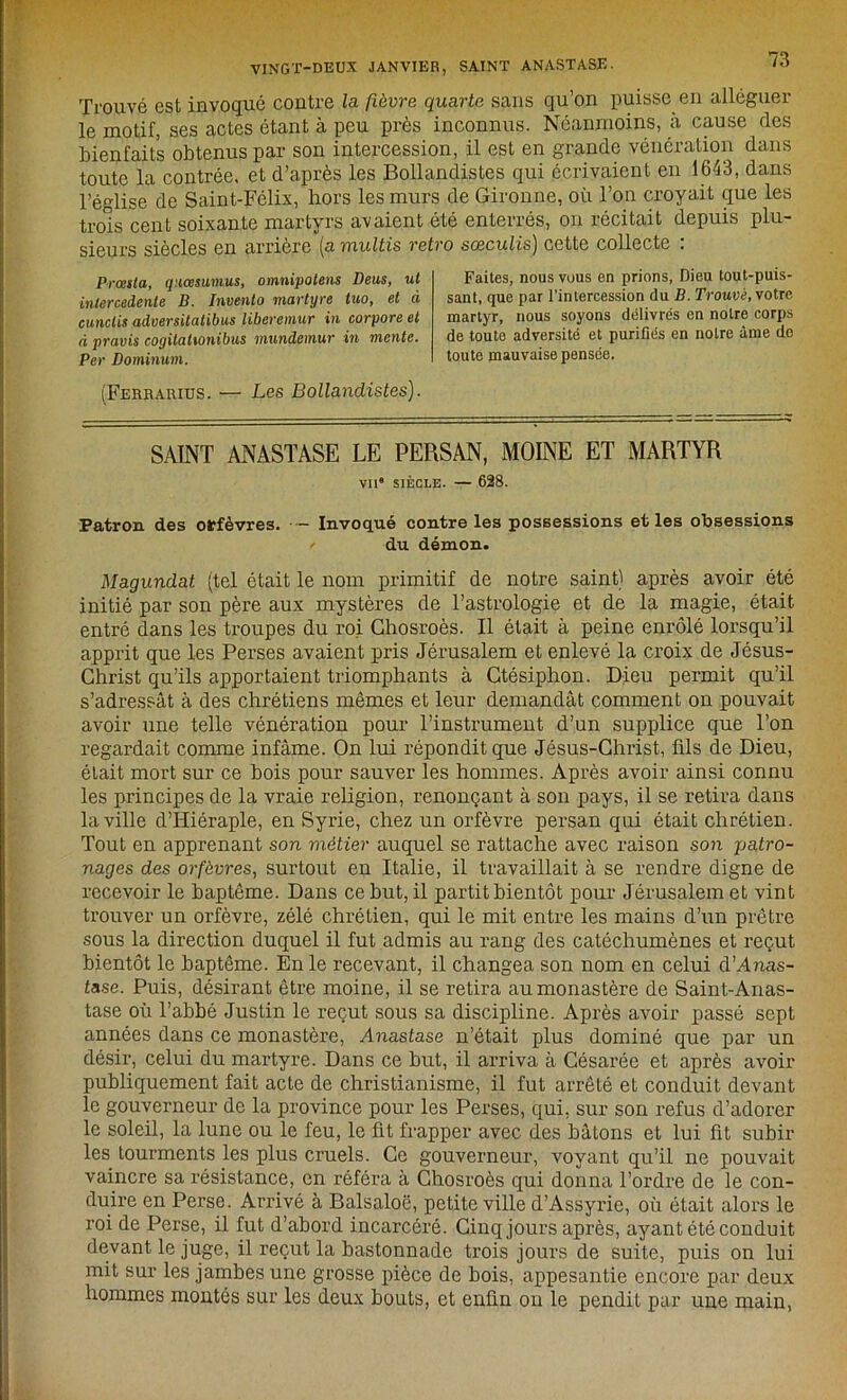 Trouvé est invoqué contre la fièvre quarte sans qu’on puisse en alléguer le motif, ses actes étant à peu près inconnus. Néanmoins, à cause des bienfaits obtenus par son intercession, il est en grande vénération dans toute la contrée, et d’après les Bollandistes qui écrivaient en 1643, dans l’église de Saint-Félix, hors les murs de Gironne, où l’on croyait que les trois cent soixante martyrs avaient été enterrés, on récitait depuis plu- sieurs siècles en arrière (a multis rétro sœculis) cette collecte : Prœsta, quœsiunus, omnipotens Deus, ut inlercedente B. Inventa martyre tuo, et ci cunctis adversitatibus liberemur in corpore et à pravis cogilatumibus mundemur in mente. Per Dominum. (Ferrarius. — Les Bollandistes). Faites, nous vous en prions, Dieu tout-puis- sant, que par l'intercession du B. Trouvé, votre martyr, nous soyons délivrés en notre corps de toute adversité et purifiés en notre âme do toute mauvaise pensée. SAINT ANASTASE LE PERSAN, MOINE ET MARTYR vna siècle. — 628. Patron des orfèvres. - Invoqué contre les possessions et les obsessions / du démon. Magundat (tel était le nom primitif de notre saint) après avoir été initié par son père aux mystères de l’astrologie et de la magie, était entré dans les troupes du roi Chosroès. Il était à peine enrôlé lorsqu’il apprit que les Perses avaient pris Jérusalem et enlevé la croix de Jésus- Christ qu’ils apportaient triomphants à Ctésiphon. Dieu permit qu’il s’adressât à des chrétiens mêmes et leur demandât comment on pouvait avoir une telle vénération pour l’instrument d’un supplice que l’on regardait comme infâme. On lui répondit que Jésus-Christ, fils de Dieu, était mort sur ce bois pour sauver les hommes. Après avoir ainsi connu les principes de la vraie religion, renonçant à son pays, il se retira dans la ville d’Hiéraple, en Syrie, chez un orfèvre persan qui était chrétien. Tout en apprenant son métier auquel se rattache avec raison son patro- nages des orfèvres, surtout en Italie, il travaillait à se rendre digne de recevoir le baptême. Dans ce but, il partit bientôt pour Jérusalem et vint trouver un orfèvre, zélé chrétien, qui le mit entre les mains d’un prêtre sous la direction duquel il fut admis au rang des catéchumènes et reçut bientôt le baptême. En le recevant, il changea son nom en celui d’Anas- ta.se. Puis, désirant être moine, il se retira au monastère de Saint-Anas- tase où l’abbé Justin le reçut sous sa discipline. Après avoir passé sept années dans ce monastère, Anastase n’était plus dominé que par un désir, celui du martyre. Dans ce but, il arriva à Césarée et après avoir publiquement fait acte de christianisme, il fut arrêté et conduit devant le gouverneur de la province pour les Perses, qui, sur son refus d’adorer le soleil, la lune ou le feu, le fit frapper avec des bâtons et lui fit subir les tourments les plus cruels. Ce gouverneur, voyant qu’il ne pouvait vaincre sa résistance, en référa à Chosroès qui donna l’ordre de le con- duire en Perse. Arrivé à Balsaloë, petite ville d’Assyrie, où était alors le roi de Perse, il fut d’abord incarcéré. Cinq jours après, ayant été conduit devant le juge, il reçut la bastonnade trois jours de suite, puis on lui mit sur les jambes une grosse pièce de bois, appesantie encore par deux hommes montés sur les deux bouts, et enfin on le pendit par une main,