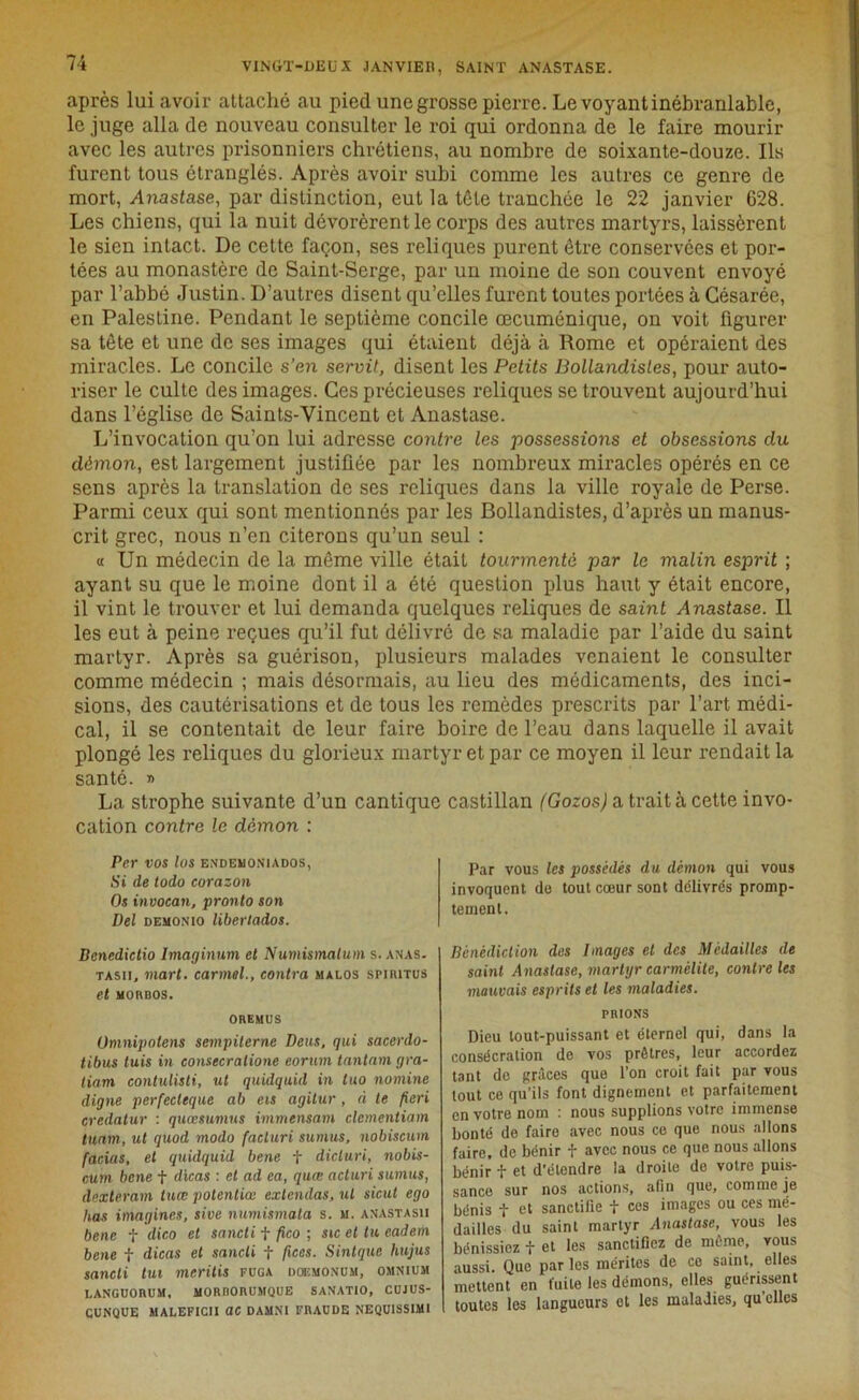 après lui avoir attaché au pied unegrosse pierre. Le voyant inébranlable, le juge alla de nouveau consulter le roi qui ordonna de le faire mourir avec les autres prisonniers chrétiens, au nombre de soixante-douze. Ils furent tous étranglés. Après avoir subi comme les autres ce genre de mort, Anastase, par distinction, eut la tête tranchée le 22 janvier 628. Les chiens, qui la nuit dévorèrent le corps des autres martyrs, laissèrent le sien intact. De cette façon, ses reliques purent être conservées et por- tées au monastère de Saint-Serge, par un moine de son couvent envoyé par l’abbé Justin. D’autres disent qu’elles furent toutes portées à Gésarée, en Palestine. Pendant le septième concile œcuménique, on voit figurer sa tête et une de ses images qui étaient déjà à Rome et opéraient des miracles. Le concile s'en servit, disent les Petits Bollandistes, pour auto- riser le culte des images. Ces précieuses reliques se trouvent aujourd’hui dans l’église de Saints-Vincent et Anastase. L’invocation qu’on lui adresse contre les possessions et obsessions du démon, est largement justifiée par les nombreux miracles opérés en ce sens après la translation de ses reliques dans la ville royale de Perse. Parmi ceux qui sont mentionnés par les Bollandistes, d’après un manus- crit grec, nous n’en citerons qu’un seul : « Un médecin de la même ville était tourmenté par le malin esprit ; ayant su que le moine dont il a été question jdus haut y était encore, il vint le trouver et lui demanda quelques reliques de saint Anastase. Il les eut à peine reçues qu’il fut délivré de sa maladie par l’aide du saint martyr. Après sa guérison, plusieurs malades venaient le consulter comme médecin ; mais désormais, au lieu des médicaments, des inci- sions, des cautérisations et de tous les remèdes prescrits par l’art médi- cal, il se contentait de leur faire boire de l’eau dans laquelle il avait plongé les reliques du glorieux martyr et par ce moyen il leur rendait la santé. » La strophe suivante d’un cantique castillan (Gozos) a traita cette invo- cation contre le démon : Per vos lus endeuoniados, Si de todo corazon Os invocan, pronto son Del demonio liberlados. Denedictio Imaginum et Numismalum s. anas. tasii, inart. carmel., contra malos spirites et MORBOS. OREMUS Omnipolens sempilerne Deus, qui sacerdo- tibus luis in consecralione eorum tantam gra- tiam contulisti, ut quidqu'ul in tuo nomine digne perfecleque ab eis agitur, à te fieri credatur : quœsumus immensam clementiam tunm, ut quod modo facluri su mus, nobiscum facias, et quidquid bene f dicluri, nobis- cum bene f dicas : et ad ea, quœ acluri sumus, dexteram luœ polentiœ exlendas, ut sicut ego lias imagines, sive numismata s. m. an’astasii bene f dico et sancti f fico ; sic et tu cadem bene f dicas et sancti f fices. Sinlque hujus sancti tui meritis fuga doemonum, omnium LANGUORUM, MORRORUMQUE SANATIO, CUJUS- CUNQUE MALEFICII OC DAMNI FRAUDE NEQU1SSIMI Par vous les possédés du démon qui vous invoquent de tout cœur sont délivrés promp- tement. Bénédiction des Images et des Médailles de saint Anastase, martyr carmélite, contre les mauvais esprits et les maladies. PRIONS Dieu tout-puissant et éternel qui, dans la consécration de vos prêtres, leur accordez tant de grâces que l’on croit fait par vous tout ce qu’ils font dignement et parfaitement en votre nom : nous supplions votre immense bonté de faire avec nous ce que nous allons faire, de bénir f avec nous ce que nous allons bénir f et d'étendre la droite de votre puis- sance sur nos actions, afin que, comme je bénis f et sanctifie f ces images ou ces mé- dailles du saint martyr Anastase, vous les bénissiez f et les sanctifiez de même, vous aussi. Que par les mérites de ce saint, elles mettent en fuite les démons, elles guérissent toutes les langueurs et les maladies, qu elles