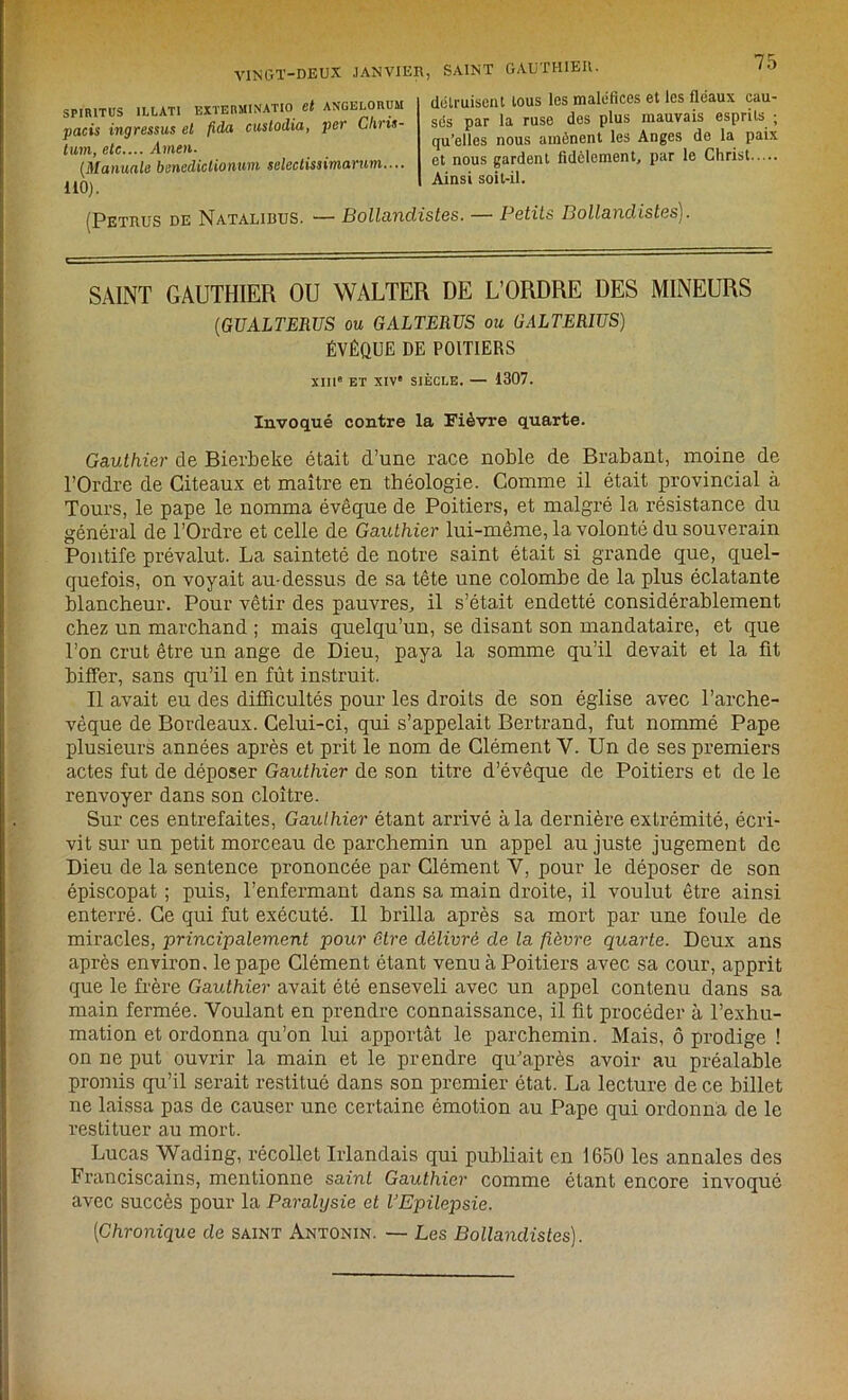 SPIRITUS 1LLATI EXTERMINATIO et AN'GELORUM pacis ingressus et fida custodia, per Chris- tum, etc.... Amen. (Manuale benediclionum selectissimarum.... 110). SAINT GAUTHIER. /G dolruiscnt tous les maléfices et les fléaux cau- sés par la ruse des plus mauvais esprits • qu’elles nous amènent les Anges de la paix et nous gardent fidèlement, par le Christ Ainsi soit-il. (Petrus de Natalibus. ■— Bollandistes. — Petits Bollandistes). SAINT GAUTHIER OU WALTER DE L’ORDRE DES MINEURS (GUALTERUS ou GALTERTJS ou GALTERIUS) ÉVÊQUE DE POITIERS XIIIe ET XIV' SIÈCLE. — 1307. Invoqué contre la Fièvre quarte. Gauthier de Bierbeke était d’une race noble de Brabant, moine de l’Ordre de Citeaux et maître en théologie. Comme il était provincial à Tours, le pape le nomma évêque de Poitiers, et malgré la résistance du général de l’Ordre et celle de Gauthier lui-même, la volonté du souverain Pontife prévalut. La sainteté de notre saint était si grande que, quel- quefois, on voyait au-dessus de sa tête une colombe de la plus éclatante blancheur. Pour vêtir des pauvres, il s’était endetté considérablement chez un marchand ; mais quelqu’un, se disant son mandataire, et que l’on crut être un ange de Dieu, paya la somme qu’il devait et la fit biffer, sans qu’il en fût instruit. Il avait eu des difficultés pour les droits de son église avec l’arche- vêque de Bordeaux. Celui-ci, qui s’appelait Bertrand, fut nommé Pape plusieurs années après et prit le nom de Clément Y. Un de ses premiers actes fut de déposer Gauthier de son titre d’évêque de Poitiers et de le renvoyer dans son cloître. Sur ces entrefaites, Gauthier étant arrivé à la dernière extrémité, écri- vit sur un petit morceau de parchemin un appel au juste jugement de Dieu de la sentence prononcée par Clément Y, pour le déposer de son épiscopat ; puis, l’enfermant dans sa main droite, il voulut être ainsi enterré. Ce qui fut exécuté. Il brilla après sa mort par une foule de miracles, principalement pour être délivré de la fièvre quarte. Deux ans après environ, le pape Clément étant venu à Poitiers avec sa cour, apprit que le frère Gauthier avait été enseveli avec un appel contenu dans sa main fermée. Voulant en prendre connaissance, il fit procéder à l’exhu- mation et ordonna qu’on lui apportât le parchemin. Mais, ô prodige ! on ne put ouvrir la main et le prendre qu’après avoir au préalable promis qu’il serait restitué dans son premier état. La lecture de ce billet ne laissa pas de causer une certaine émotion au Pape qui ordonna de le restituer au mort. Lucas Wading, récollet Irlandais qui publiait en 1650 les annales des Franciscains, mentionne saint Gauthier comme étant encore invoqué avec succès pour la Paralysie et l’Epilepsie. {Chronique de saint Antonin. — Les Bollandistes).
