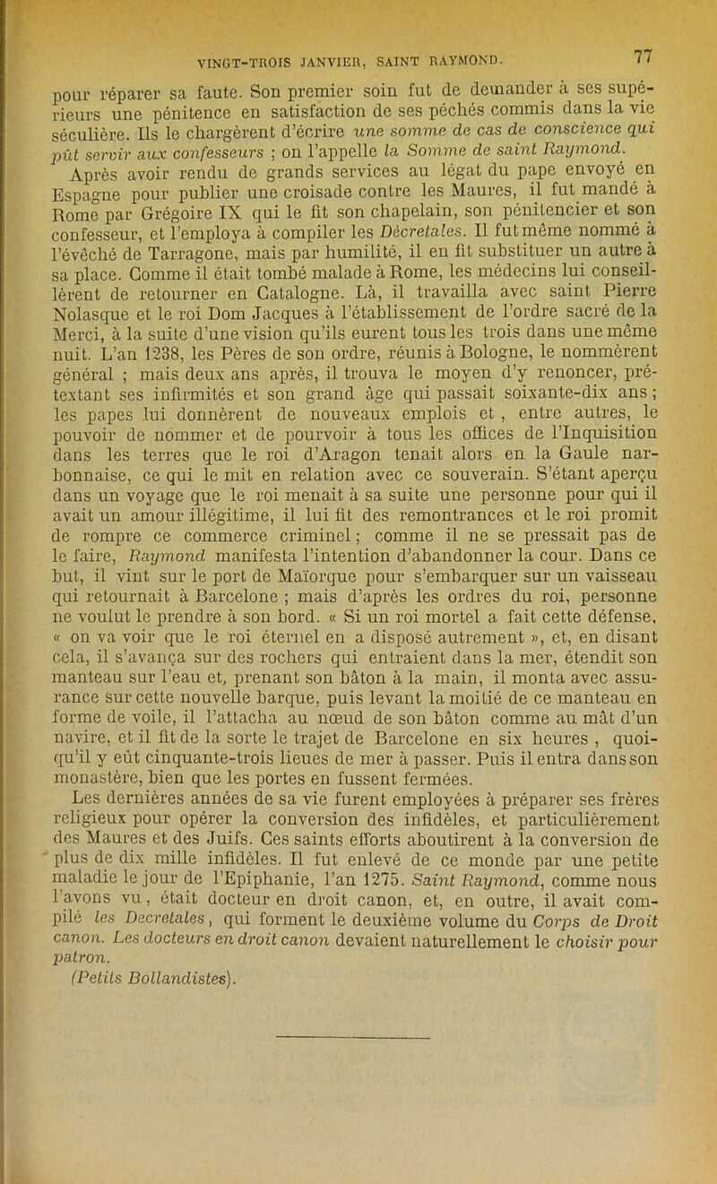 VINGT-TROIS JANVIER, SAINT RAYMOND. pour réparer sa faute. Son premier soin fut de demander à ses supé- rieurs une pénitence en satisfaction de ses péchés commis dans la vie séculière. Ils le chargèrent d’écrire une somme de cas de conscience qui pût servir aux confesseurs ; on l’appelle la Somme de saint Raymond. Après avoir rendu de grands services au légat du pape envoyé en Espagne pour publier une croisade contre les Maures, il fut mandé à Rome par Grégoire IX qui le üt son chapelain, son pénitencier et son confesseur, et l’employa à compiler les Décrétâtes. Il fut même nommé à l’évêché de Tarragone, mais par humilité, il en fit substituer un autre à sa place. Gomme il était tombé malade à Rome, les médecins lui conseil- lèrent de retourner en Catalogne. Là, il travailla avec saint Pierre Nolasque et le roi Dom Jacques à l’établissement de l’ordre sacré de la Merci, à la suite d’une vision qu’ils eurent tous les trois dans une même nuit. L’an 1238, les Pères de son ordre, réunis à Bologne, le nommèrent général ; mais deux ans après, il trouva le moyen d’y renoncer, pré- textant ses infirmités et son grand âge qui passait soixante-dix ans ; les papes lui donnèrent de nouveaux emplois et , entre autres, le pouvoir de nommer et de pourvoir à tous les offices de l’Inquisition dans les terres que le roi d’Aragon tenait alors en la Gaule nar- honnaise, ce qui le mit en relation avec ce souverain. S’étant aperçu dans un voyage que le roi menait à sa suite une personne pour qui il avait un amour illégitime, il lui fit des remontrances et le roi promit de rompre ce commerce criminel ; comme il ne se pressait pas de le faire, Raymond manifesta l’intention d’abandonner la cour. Dans ce but, il vint sur le port de Maïorque pour s’embarquer sur un vaisseau qui retournait à Barcelone ; mais d’après les ordres du roi, personne ne voulut le prendre à son bord. « Si un roi mortel a fait cette défense, « on va voir que le roi éternel en a disposé autrement », et, en disant cela, il s’avança sur des rochers qui entraient dans la mer, étendit son manteau sur l’eau et, prenant son bâton à la main, il monta avec assu- rance sur cette nouvelle barque, puis levant la moitié de ce manteau en forme de voile, il l’attacha au nœud de son bâton comme au mât d’un navire, et il fit de la sorte le trajet de Barcelone en six heures , quoi- qu’il y eût cinquante-trois lieues de mer à passer. Puis il entra dans son monastère, bien que les portes en fussent fermées. Les deruières années de sa vie furent employées à préparer ses frères religieux pour opérer la conversion des infidèles, et particulièrement des Maures et des Juifs. Ces saints efforts aboutirent à la conversion de plus de dix mille infidèles. Il fut enlevé de ce monde par une petite maladie le jour de l’Epiphanie, l’an 1275. Saint Raymond, comme nous 1 avons vu, était docteur en droit canon, et, en outre, il avait com- pilé les Décrétâtes, qui forment le deuxième volume du Corps de Droit canon. Les docteurs en droit canon devaient naturellement le choisir pour patron. (Petits Bollandistes).
