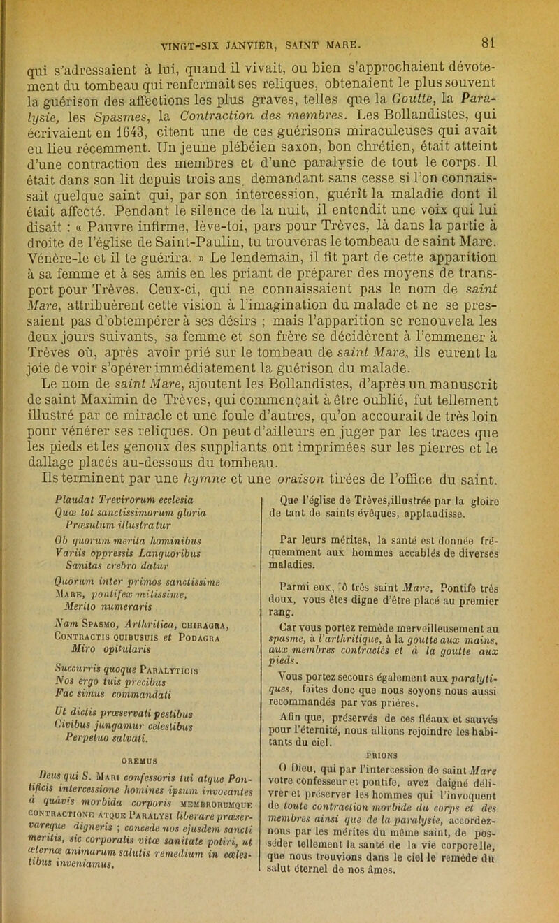qui s'adressaient à lui, quand il vivait, ou bien s’approchaient dévote- ment du tombeau qui renfermait ses reliques, obtenaient le plus souvent la guérison des affections les plus graves, telles que la Goutte, la Para- lysie, les Spasmes, la Contraction des membres. Les Bollandistes, qui écrivaient en 1643, citent une de ces guérisons miraculeuses qui avait eu lieu récemment. Un jeune plébéien saxon, bon chrétien, était atteint d’une contraction des membres et d’une paralysie de tout le corps. Il était dans son lit depuis trois ans demandant sans cesse si l’on connais- sait quelque saint qui, par son intercession, guérît la maladie dont il était affecté. Pendant le silence de la nuit, il entendit une voix qui lui disait : « Pauvre infirme, lève-toi, pars pour Trêves, là daus la partie à droite de l’église de Saint-Paulin, tu trouveras le tombeau de saint Mare. Vénère-le et il te guérira. » Le lendemain, il fit part de cette apparition à sa femme et à ses amis en les priant de préparer des moyens de trans- port pour Trêves. Ceux-ci, qui ne connaissaient pas le nom de saint Mare, attribuèrent cette vision à l’imagination du malade et ne se pres- saient pas d’obtempérer à ses désirs ; mais l’apparition se renouvela les deux jours suivants, sa femme et son frère se décidèrent à l’emmener à Trêves où, après avoir prié sur le tombeau de saint Mare, ils eurent la joie de voir s’opérer immédiatement la guérison du malade. Le nom de saint Mare, ajoutent les Bollandistes, d’après un manuscrit de saint Maximin de Trêves, qui commençait à être oublié, fut tellement illustré par ce miracle et une foule d’autres, qu’on accourait de très loin pour vénérer ses reliques. On peut d’ailleurs en juger par les traces que les pieds et les genoux des suppliants ont imprimées sur les pierres et le dallage placés au-dessous du tombeau. Ils terminent par une hymne et une oraison tirées de l’office du saint. Plaudat Trevirorum ecclesia Quœ tôt sanctissimorum gloria Prœsulum illustralur Ob quorum mérita hominibus Variis oppressis Lanijuoribus Sanitas crebro dalur Quorum inter primos sanctissime Mare, pontifex mitissime, Merilo numeraris Nam Spasmo, Arlhritica, chiragra, CoNTRACTIS QUIBUSUIS et PODAGRA Miro ophularis Succurris quoque Paralyticts Nos ergo tuis precibus Fac simus commandati Ut dictis prœservati pestibus Civibus jungamur celeslibus Perpetuo salvali. 0REMU3 Ueus qui S. Mari confessons tui atque Pon- tijicis intercessione hommes ipsum invocantes à quâv.s morbida corporis memrrorümque contraction'!: atque Paralysi libéra ni p rcese r- vareque digneris ; concédé nos ejusdem sancti meritis, sic corporalis vitœ sanitate potiri, ut ceternce animarum salutis remedium in codes- tibus inventa mus. Que l’église de Trêves,illustrée par la gloire de tant de saints évêques, applaudisse. Par leurs mérites, la santé est donnée fré- quemment aux hommes accablés de diverses maladies. Parmi eux, 'ô très saint Mare, Pontife très doux, vous êtes digne d’être placé au premier rang. Car vous portez remède merveilleusement au spasme, à l’arthritique, à la goutte aux mains, aux membres contractés et à la goutte aux pieds. Vous portez secours également aux paralyti- ques, faites donc que nous soyons nous aussi recommandés par vos prières. Afin que, préservés de ces fléaux et sauvés pour l’éternité, nous allions rejoindre les habi- tants du ciel. TRIONS O Dieu, qui par l’intercession de saint Mare votre confesseur et pontife, avez daigné déli- vrer et préserver les hommes qui l’invoquent de toute contraction morbide du corps et des membres ainsi que de la paralysie, accordez- nous par les mérites du même saint, de pos- séder tellement la santé de la vie corporelle, que nous trouvions dans le ciel le remède du salut éternel de nos âmes.