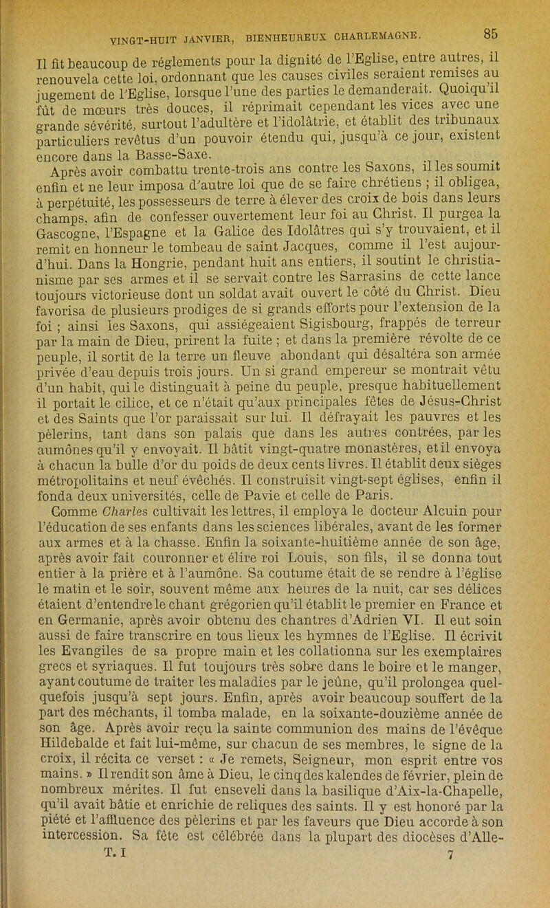 Il fit beaucoup de réglements pour la dignité de 1 Eglise, entre auties, il renouvela cette loi, ordonnant que les causes civiles seraient remises au jugement de l'Eglise, lorsque l’une des parties le demanderait. Quoiqu il fût de mœurs très douces, il réprimait cependant les vices avec une °rande sévérité., surtout l’adultère et 1 idolâtrie, et établit des tiibunaux particuliers revêtus d’un pouvoir étendu qui, jusqu’à ce jour, existent encore dans la Basse-Saxe. . Après avoir combattu trente-trois ans contre les Saxons, il les soumit enfin et ne leur imposa d'autre loi que de se faire chrétiens ; il obligea, à perpétuité, les possesseurs de terre à élever des croix de bois dans leurs champs, afin de confesser ouvertement leur foi au Christ. Il purgea la Gascogne, l’Espagne et la Galice des Idolâtres qui s’y trouvaient, et il remit en honneur le tombeau de saint Jacques, comme il l’est aujour- d’hui. Dans la Hongrie, pendant huit ans entiers, il soutint le christia- nisme par ses armes et il se servait contre les Sarrasins de cette lance toujours victorieuse dont un soldat avait ouvert le côté du Christ. Dieu favorisa de plusieurs prodiges de si grands efforts pour l’extension de la foi ; ainsi les Saxons, qui assiégeaient Sigisbourg, frappés de terreur par la main de Dieu, prirent la fuite ; et dans la première révolte de ce peuple, il sortit de la terre un fleuve abondant qui désaltéra son armée privée d’eau depuis trois jours. Un si grand empereur se montrait vêtu d’un habit, qui le distinguait à peine du peuple, presque habituellement il portait le cilice, et ce n’était qu’aux principales fêtes de Jésus-Christ et des Saints que l’or paraissait sur lui. Il défrayait les pauvres et les pèlerins, tant dans son palais que dans les autres contrées, par les aumônes qu’il y envoyait. Il bâtit vingt-quatre monastères, et il envoya à chacun la bulle d’or du poids de deux cents livres. Il établit deux sièges métropolitains et neuf évêchés. Il construisit vingt-sept églises, enfin il fonda deux universités, celle de Pavie et celle de Paris. Comme Charles cultivait les lettres, il employa le docteur Alcuin pour l’éducation de ses enfants dans les sciences libérales, avant de les former aux armes et à la chasse. Enfin la soixante-huitième année de son âge, après avoir fait couronner et élire roi Louis, son fils, il se donna tout entier à la prière et à l’aumône. Sa coutume était de se rendre à l’église le matin et le soir, souvent même aux heures de la nuit, car ses délices étaient d’entendre le chant grégorien qu’il établit le premier en France et en Germanie, après avoir obtenu des chantres d’Adrien VI. Il eut soin aussi de faire transcrire en tous lieux les hymnes de l’Eglise. Il écrivit les Evangiles de sa propre main et les collationna sur les exemplaires grecs et syriaques. Il fut toujours très sobre dans le boire et le manger, ayant coutume de traiter les maladies par le jeûne, qu’il prolongea quel- quefois jusqu’à sept jours. Enfin, après avoir beaucoup souffert de la part des méchants, il tomba malade, en la soixante-douzième année de son âge. Après avoir reçu la sainte communion des mains de l’évêque Hildebalde et fait lui-même, sur chacun de ses membres, le signe de la croix, il récita ce verset : « Je remets, Seigneur, mon esprit entre vos mains.» Ilrenditson âmeàDieu, le cinq des kalendes de février, plein de nombreux mérites. Il fut enseveli dans la basilique d’Aix-la-Chapelle, qu’il avait bâtie et enrichie de reliques des saints. Il y est honoré par la piété et l’affluence des pèlerins et par les faveurs que Dieu accorde à son intercession. Sa fête est célébrée dans la plupart des diocèses d’Alle-