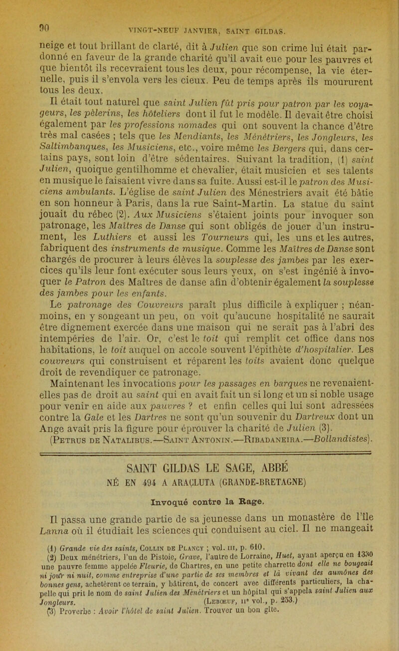 neige et tout brillant de clarté, dit à Julien que son crime lui était par- donné en faveur de la grande charité qu’il avait eue pour les pauvres et que bientôt ils recevraient tous les deux, pour récompense, la vie éter- nelle, puis il s’envola vers les cieux. Peu de temps après ils moururent tous les deux. Il était tout naturel que saint Julien fût pris pour patron par les voya- geurs, les pèlerins, les hôteliers dont il fut le modèle. Il devait être choisi également par les professions nomades qui ont souvent la chance d’être très mal casées ; tels que les Mendiants, les Ménétriers, les Jongleurs, les Saltimbanques, les Musiciens, etc., voire même les Bergers qui, dans cer- tains pays, sont loin d’être sédentaires. Suivant la tradition, (1) saint Julien, quoique gentilhomme et chevalier, était musicien et ses talents en musique le faisaient vivre dans sa fuite. Aussi est-il le patron des Musi- ciens ambulants. L’église de saint Julien des Ménestriers avait été bâtie en son honneur à Paris, dans la rue Saint-Martin. La statue du saint jouait du rébec (2). Aux Musiciens s’étaient joints pour invoquer son patronage, les Maîtres de Danse qui sont obligés de jouer d’un instru- ment, les Luthiers et aussi les Tourneurs qui, les uns et les autres, fabriquent des instruments de musique. Comme les Maîtres de Danse sont chargés de procurer à leurs élèves la souplesse des jambes par les exer- cices qu’ils leur font exécuter sous leurs yeux, on s’est ingénié à invo- quer le Patron des Maîtres de danse afin d’obtenir également^ souplesse des jambes pour les enfants. Le patronage des Couvreurs paraît plus difficile à expliquer ; néan- moins, en y songeant un peu, on voit qu’aucune hospitalité ne saurait être dignement exercée dans une maison qui ne serait pas à l’abri des intempéries de l’air. Or, c’est le toit qui remplit cet office dans nos habitations, le toit auquel on accole souvent l’épithète d’hospitalier. Les couvreurs qui construisent et réparent les toits avaient donc quelque droit de revendiquer ce patronage. Maintenant les invocations pour les passages en barques ne revenaient- elles pas de droit au saint qui en avait fait un si long et un si noble usage pour venir en aide aux pauvres ? et enfin celles qui lui sont adressées contre la Gale et les Dartres ne sont qu’un souvenir du Dartreux dont un Ange avait pris la figure pour éprouver la charité de Julien (3). (Petrus de Natalibus.—Saint Antonin.—Ribadaneira.—Bollandistes). SAINT GILDAS LE SAGE, ABBÉ NÉ EN 494 A ARAÇLUTA (GRANDE-BRETAGNE) Invoqué contre la Rage. Il passa une grande partie de sa jeunesse dans un monastère de l’ile Lanna où il étudiait les sciences qui conduisent au ciel. Il ne mangeait (1) Grande vie des saints, Collin de Plancv ; vol. ni, p. 610. (2) Deux ménétriers, l’un de Pistoie, Grave, l’autre de Lorraine, Huet, ayant aperçu en 1330 une pauvre femme appelée Fleurie, de Chartres, en une petite charrette dont elle ne bougeait ni joiCr ni nuit, comme entreprise d’une partie de ses membres et là vivant des aumônes des bonnes gens, achetèrent ce terrain, y bâtirent, de concert avec différents particuliers, la cha- pelle qui prit le nom de saint Julien des Ménétriers et un hôpital qui s appela saint Julien aux Jongleurs. (Lebqeuf, ii vol., p. 233.)