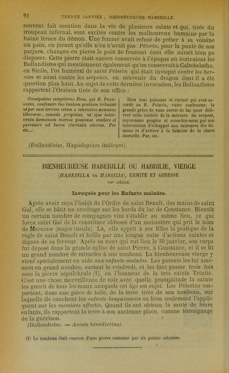 ■'* TRENTE JANVIER , BIENHEUREUSE HABERILLE. souvent fait mention dans la vie de plusieurs saints et qui, tirés du troupeau infernal, sont excités contre les malheureux humains par la haine féroce du démon. Une femme avait refusé de prêter à sa voisine un pain, en jurant qu’elle n’en n’avait pas. Pèlerin, pour la punir de son parjure, changea en pierre le pain de froment dont elle aurait bien pu disposer. Cette pierre était encore conservée à l’époque où écrivaient les Bollandistes qui mentionnent également qu’on conservait à Caltebelotha, en Sicile, l’os huméral de saint Pèlerin qui était invoqué contre les her- nies et aussi contre les serpents, en souvenir du dragon dont il a ôté question plus haut. Au sujet de cette dernière invocation, les Bollandistes rapportent l’Oraison tirée de son office : Umnipolens sempiterne Deus, qui B. Peke- uiiino, confessori tuo tantum gratiam tribuisti ut per eum terrain, istam a seupentis morsibus liberares ; concédé propitius, ut ejus inter- ventu dœmonum morsus possimus evadere et pervenire ad lucem claritatis œlernœ. Per etc... Dieu tout puissant et éternel qui avez ac- cordé au D. Pèlerin, votre confesseur, la grande grâce de vous servir de lui pour déli- vrer cette contrée de la morsure du serpent, soyez-nous propice et accordez-nous par son intercession d’échapper aux morsures des dé- mons et d’arriver à la lumière de la clarté éternelle. Par, etc. (Bollandistes, Hagiologium italicum). BIENHEUREUSE HABERILLE OU HABRILIE, VIERGE (1IABERILLA ou H ABRI LIA), ERMITE ET ABBESSE vu* SIÈCLE. Invoquée pour les Enfants malades. Après avoir reçu l’habit de l’Ordre de saint Benoît, des mains de saint Gai, elle se bâtit un ermitage sur les bords du lac de Constance. Bientôt un certain nombre de compagnes vint s’établir au même lieu, ce qui força saint Gai de la constituer abbesse d’un monastère qui prit le nom de Mereraw (major insula). Là, elle apprit à ses filles la pratique de la règle de saint Benoît et brilla par une longue suite d’actions saintes et dignes de sa ferveur. Après sa mort qui eut lieu le 30 janvier, son corps fut déposé dans la grande église de saint Pierre, à Constance, et il se fit un grand nombre de miracles à son tombeau. La bienheureuse vierge y vient spécialement en aide aux enfants malades. Les parents les lui amè- nent en grand nombre, surtout le vendredi, et les font passer trois fois sous la pierre sépulchrale (1), en l’honneur de la très sainte Trinité. C’est une chose merveilleuse de voir avec quelle promptitude la sainte les guérit de tous les maux auxquels cet âge est sujet. Les Pèlerins em- portent, dans une pièce de toile, de la terre tirée de son tombeau, sur laquelle ils couchent les enfants languissants ou bien seulement l’appli- quent sur les membres affectés. Quand ils ont obtenu la santé de leurs enfants, ils rapportent la terre à son ancienne place, comme témoignage de la guérison. (Bollandistes. — Année bénédictine). (1) Le tombeau était couvert d’une pierre soutenue par six petites colonnes.