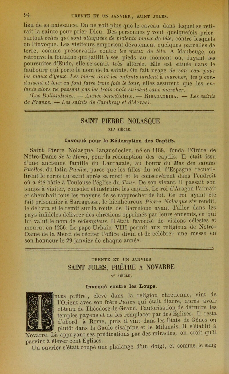 lieu de sa naissance. On ne voit plus que le caveau dans lequel se reti- rait la sainte pour prier Dieu. Des personnes y vont quelquefois prier, surtout celles qui sont attaquées de violents maux de tête, contre lesquels on l’invoque. Les visiteurs emportent dévotement quelques parcelles de terre, comme préservatifs contre les maux de tête. A Maubeuge, on retrouve la fontaine qui jaillit à ses pieds au moment où, fuyant les poursuites d’Eudo, elle se sentit très altérée. Elle est située dans le faubourg qui porte le nom de la sainte. On fait usage de son eau pour les maux d’yeux. Les mères dont les enfants lardent à marcher, les y con- duisent et leur en font faire trois fois le tour, elles assurent que les en- fants alors ne passent pas les trois mois suivant sans marcher. (Les Bollandistes. —Année bénédictine. — Ribadaneira. — Les saints de France. — Les saints de Cambray et d’Arras). SAINT PIERRE NOLASQUE XII* SIÈCLE. Invoqué pour la Rédemption des Oaptifs. Saint Pierre Nolasque, languedocien, né en 1188, fonda l’Ordre de Notre-Dame de la Merci, pour la rédemption des captifs. Il était issu d’une ancienne famille du Lauragais, au bourg du Mas des saintes Puelles, du latin Puellæ, parce que les filles du roi d’Espagne recueil- lirent le corps du saint après sa mort et le conservèrent dans l’endroit où a été bâtie à Toulouse l’église du Taur. De son vivant, il passait son temps à visiter, consoler et instruire les captifs. Le roi d’Aragon l’aimait et cherchait tous les moyens de se rapprocher de lui. Ce roi ayant été fait prisonnier à Sarragosse, le bienheureux Pierre Nolasque s’y rendit, le délivra et le remit sur la route de Barcelone avant d’aller dans les pays infidèles délivrer des chrétiens opprimés par leurs ennemis, ce qui lui valut le nom de rédempteur. Il était favorisé de visions célestes et mourut en 1256. Le pape Urbain VIII permit aux religieux de Notre- Dame de la Merci de réciter l’office divin et de célébrer une messe en son honneur le 29 janvier de chaque année. TRENTE ET UN JANVIER SAINT JULES, PRÊTRE A NOVARRE Ve SIÈCLE. Invoqué contre les Loups. ules prêtre , élevé dans la religion chrétienne, vint de l’Orient avec son frère Julien qui était diacre, après avoir obtenu de Théodose-le-Grand, l’autorisation de détruire les temples payens et de les remplacer par des Églises.^ Il resta d’abord à Rome, puis il vint dans les États de Gênes ou plutôt dans la Gaule cisalpine et le Milanais, Il s’établit à Novarre. Là appuyant ses prédications par des miracles, on croit qu il parvint à élever cent Églises. Un ouvrier s’était coupé une phalange d’un doigt, et comme le sang