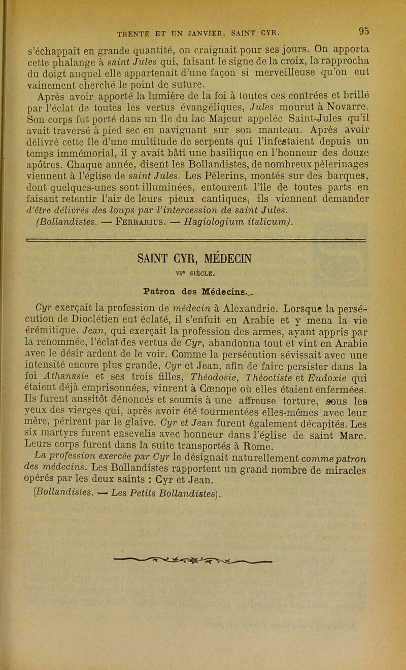 s’échappait en grande quantité, on craignait pour ses jours. On apporta cette phalange à saint Jules qui, faisant le signe delà croix, la rapprocha du doigt auquel elle appartenait d’une façon si merveilleuse qu’on eut vainement cherché le point de suture. Après avoir apporté la lumière de la foi à toutes ces contrées et brillé par l’éclat de toutes les vertus évangéliques, Jules mourut à Novarre. Son corps fut porté dans un île du lac Majeur appelée Saint-Jules qu’il avait traversé à pied sec en naviguant sur son manteau. Après avoir délivré cette île d’une multitude de serpents qui l’infestaient depuis un temps immémorial, il y avait bâti une basilique en l’honneur des douze apôtres. Chaque année, disent les Bollandistes, de nombreux pèlerinages viennent à l’église de saint Jules. Les Pèlerins, montés sur des barques, dont quelques-unes sont illuminées, entourent l’île de toutes parts en faisant retentir l’air de leurs pieux cantiques, ils viennent demander cl’être délivrés des loups par l’intercession de saint Jules. (Bollandistes. — Ferrarius. — Hagiologium ilalicum). SAINT CYR, MÉDECIN VI* SIÈCLE. Patron des Médecins.^, Cyr exerçait la profession de médecin à Alexandrie. Lorsque la persé- cution de Dioclétien eut éclaté, il s’enfuit en Arabie et y mena la vie érémitique. Jean, qui exerçait la profession des armes, ayant appris par la renommée, l’éclat des vertus de Cyr, abandonna tout et vint en Arabie avec le désir ardent de le voir. Comme la persécution sévissait avec une intensité encore plus grande, Cyr et Jean, afin de faire persister dans la foi Athanasie et ses trois filles, Théodosie, Thèoctiste et Eudoxie qui étaient déjà emprisonnées, vinrent à Cœnope où elles étaient enfermées. Ils furent aussitôt dénoncés et soumis à une affreuse torture, sous les yeux des vierges qui, après avoir été tourmentées elles-mêmes avec leur mère, périrent par le glaive. Cyr et Jean furent également décapités. Les six martyrs furent ensevelis avec honneur dans l’église de saint Marc. Leurs corps furent dans la suite transportés à Rome. La profession exercée par Cyr le désignait naturellement comme patron des médecins. Les Bollandistes rapportent un grand nombre de miracles opérés par les deux saints : Cyr et Jean. [Bollandistes. — Les Petits Bollandistes).