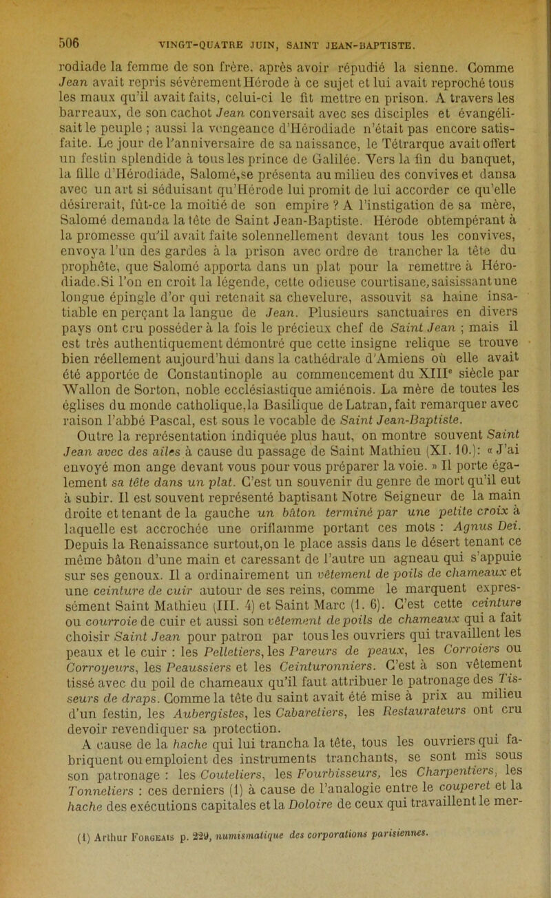 rodiade la femme de son frère, après avoir répudié la sienne. Comme Jean avait repris sévèrement Hérode à ce sujet et lui avait reproché tous les maux qu’il avait faits, celui-ci le fit mettre en prison. A travers les barreaux, de son cachot Jean conversait avec ses disciples et évangéli- sait le peuple ; aussi la vengeance d’Hérodiade n’était pas encore satis- faite. Le jour de l'anniversaire de sa naissance, le Télrarque avait offert un festin splendide à tous les prince de Galilée. Vers la fin du banquet, la fille d’Hérodiade, Salomé,se présenta au milieu des convives et dansa avec un art si séduisant qu’Hérode lui promit de lui accorder ce qu’elle désirerait, fut-ce la moitié de son empire ? A l’instigation de sa mère, Salomé demanda la tète de Saint Jean-Baptiste. Hérode obtempérant à la promesse qu'il avait faite solennellement devant tous les convives, envoya l’un des gardes à la prison avec ordre de trancher la tête du prophète, que Salomé apporta dans un plat pour la remettre à Héro- diade.Si l’on en croit la légende, cette odieuse courtisane, saisissant une longue épingle d’or qui retenait sa chevelure, assouvit sa haine insa- tiable en perçant la langue de Jean. Plusieurs sanctuaires en divers pays ont cru posséder à la fois le précieux chef de Saint Jean ; mais il est très authentiquement démontré que cette insigne relique se trouve bien réellement aujourd’hui dans la cathédrale d’Amiens où elle avait été apportée de Constantinople au commencement du XIII0 siècle par Wallon de Sorton, noble ecclésiastique amiénois. La mère de toutes les églises du monde catholique,la Basilique de Latran, fait remarquer avec raison l’abbé Pascal, est sous le vocable de Saint Jean-Baptiste. Outre la représentation indiquée plus haut, on montre souvent Saint Jean avec des ailes à cause du passage de Saint Mathieu (XI. 10.): « J’ai envoyé mon ange devant vous pour vous préparer la voie. » Il porte éga- lement sa tête dans un plat. C’est un souvenir du genre de mort qu’il eut à subir. Il est souvent représenté baptisant Notre Seigneur de la main droite et tenant de la gauche un bâton terminé par une petite croix à laquelle est accrochée une oriflamme portant ces mots : Agnus Dei. Depuis la Renaissance surtout,on le place assis dans le désert tenant ce même bâton d’une main et caressant de l’autre un agneau qui s’appuie sur ses genoux. Il a ordinairement un vêtement de poils de chameaux et une ceinture de cuir autour de ses reins, comme le marquent expres- sément Saint Mathieu (III. 4) et Saint Marc (1. 6). C’est cette ceinture ou couiToie de cuir et aussi son vêtement de poils de chameaux qui a fait choisir Saint Jean pour patron par tous les ouvriers qui travaillent les peaux et le cuir : les Pelletiers, les Paveurs de peaux, les Corroiers ou Corroyeurs, les Peaussiers et les Ceinturonniers. C’est a son vêtement tissé avec du poil de chameaux qu’il faut attribuer le patronage des T is- seurs de draps. Comme la tête du saint avait été mise à prix au milieu d’un festin, les Aubergistes, les Cabareliers, les Restaurateurs ont cru devoir revendiquer sa protection. A cause de la hache qui lui trancha la tête, tous les ouvriers qui fa- briquent ou emploient des instruments tranchants, se sont mis sous son patronage : les Couteliers, les Fourbisseurs, les Charpentiers, les Tonneliers : ces derniers (1) à cause de l’analogie entre le couperet et la hache des exécutions capitales et la Doloire de ceux qui travaillent le mer- (t) Arthur Forgeais p. 22U, numismatique des corporations parisiennes.