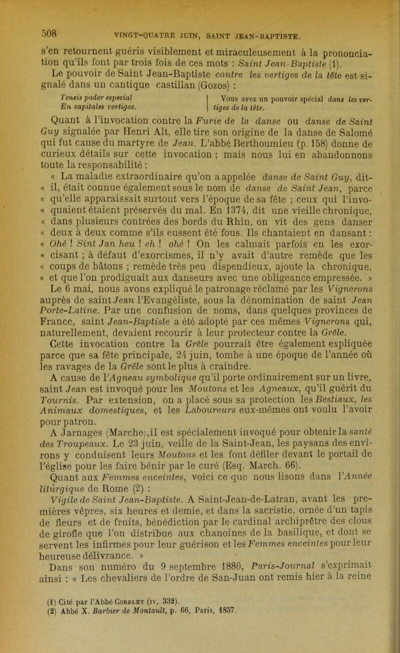 s’en retournent guéris visiblement et miraculeusement à la prononcia- tion qu’ils font par trois fois de ces mots : Saint Jean-Baptiste (1). Le pouvoir de Saint Jean-Baptiste contre les vertiges cle la tête est si- gnalé dans un cantique castillan (Gozos) : Teneis poder especial I Vous avez un pouvoir spécial dans les ver- En capitales vertigos. | tiges de la tète. Quant à l’invocation contre la Furie de la danse ou danse de Saint Guy signalée par Henri Alt, elle tire son origine de la danse de Salomé qui fut cause du martyre de Jean. L’abbé Berthoumieu (p. 158) donne de curieux détails sur cette invocation ; mais nous lui en abandonnons toute la responsabilité : « La maladie extraordinaire qu’on a appelée danse de Saint Guy, dit- « il, était connue également sous le nom de danse de Saint Jean, parce « qu’elle apparaissait surtout vers l’époque de sa fête ; ceux qui l’invo- « quaient étaient préservés du mal. En 1374, dit une vieille chronique, « dans plusieurs contrées des bords du Rhin, on vit des gens danser « deux à deux comme s’ils eussent été fous. Ils chantaient en dansant : « Ohè ! Sint Jan heu ! eh ! ohé ! On les calmait parfois en les exor- « cisant ; à défaut d’exorcismes, il n’y avait d’autre remède que les « coups de bâtons ; remède très peu dispendieux, ajoute la chronique, « et que l’on prodiguait aux danseurs avec une obligeance empressée. » Le 6 mai, nous avons expliqué le patronage réclamé par les Vignerons auprès de saint Jean l’Evangéliste, sous la dénomination de saint Jean Porte-Latine. Par une confusion de noms, dans quelques provinces de France, saint Jean-Baptiste a été adopté par ces mêmes Vignerons qui, naturellement, devaient recourir à leur protecteur contre la Grêle. Cette invocation contre la Grêle pourrait être également expliquée parce que sa fête principale, 24 juin, tombe à une époque de l’année où les ravages de la Grêle sont le plus à craindre. A cause de VAgneau symbolique qu’il porte ordinairement sur un livre, saint Jean est invoqué pour les Moutons et les Agneaux, qu’il guérit du Tournis. Par extension, on a placé sous sa protection les Bestiaux, les Animaux domestiques, et les Laboureurs eux-mêmes ont voulu l’avoir pour patron. A Jarnages (Marche;,il est spécialement invoqué pour obtenir la santé des Troupeaux. Le 23 juin, veille de la Saint-Jean, les paysans des envi- rons y conduisent leurs Moutons et les font défiler devant le portail de l’église pour les faire bénir par le curé (Esq. March. G6). Quant aux Femmes enceintes, voici ce que nous lisons dans l'Année liturgique de Rome (2) : Vigile de Saint Jean-Baptiste. A Saint-Jean-de-Latran, avant les pre- mières vêpres, six heures et demie, et dans la sacristie, ornée d’un tapis de fleurs et de fruits, bénédiction par le cardinal arebiprêtre des clous de girofle que l’on distribue aux chanoines de la basilique, et dont se servent les infirmes pour leur guérison et les Femmes enceintes pour leur heureuse délivrance. » Dans son numéro du 9 septembre 1880, Paris-Journal s’exprimait ainsi : « Les chevaliers de l’ordre de San-Juan ont remis hier à la reine (1) Cité par l’Abbé Cordlet (iv, 332). (2) Abbé X. Barbier de Montault, p. 66, Paris, 1837.
