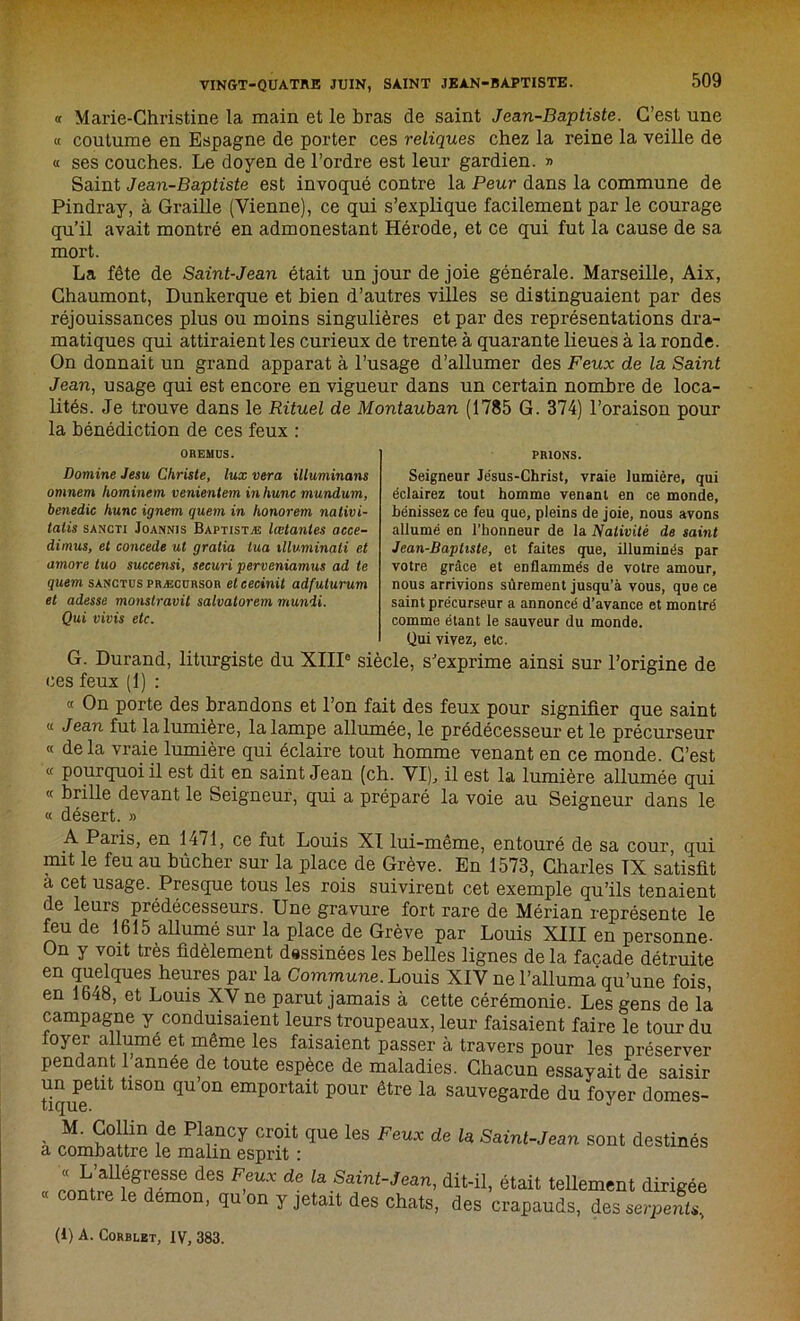 « Marie-Christine la main et le bras de saint Jean-Baptiste. C’est une « coutume en Espagne de porter ces reliques chez la reine la veille de « ses couches. Le doyen de l’ordre est leur gardien. » Saint Jean-Baptiste est invoqué contre la Peur dans la commune de Pindray, à Graille (Vienne), ce qui s’explique facilement par le courage qu’il avait montré en admonestant Hérode, et ce qui fut la cause de sa mort. La fête de Saint-Jean était un jour de joie générale. Marseille, Aix, Chaumont, Dunkerque et bien d’autres villes se distinguaient par des réjouissances plus ou moins singulières et par des représentations dra- matiques qui attiraient les curieux de trente à quarante lieues à la ronde. On donnait un grand apparat à l’usage d’allumer des Feux de la Saint Jean, usage qui est encore en vigueur dans un certain nombre de loca- lités. Je trouve dans le Rituel de Montauban (1785 G. 374) l’oraison pour la bénédiction de ces feux : OREMDS. PRIONS. Domine Jesu Christe, lux vera illuminons omnem hominem venientem in hune mundum, benedic hune ignem quem in honorem nativi- tatis sancti Joannis Baptistæ lœtanles acce- dimus, et concédé ut gralia tua illuminati et amore tuo succensi, securi perveniainus ad te quem sanctus præcdrsor et cecinit adfuturum et adesse monstravit salvatorem mundi. Qui vivis etc. Seigneur Jésus-Christ, vraie lumière, qui éclairez tout homme venant en ce monde, bénissez ce feu que, pleins de joie, nous avons allumé en l’honneur de la Nativité de saint Jean-Baptiste, et faites que, illuminés par votre grâce et enflammés de votre amour, nous arrivions sûrement jusqu’à vous, que ce saint précurseur a annoncé d’avance et montré comme étant le sauveur du monde. Qui vivez, etc. G. Durand, liturgiste du XIIIe siècle, s’exprime ainsi sur l’origine de ces feux (1) : « On porte des brandons et l’on fait des feux pour signifier que saint « Jean fut la lumière, la lampe allumée, le prédécesseur et le précurseur « de la vraie lumière qui éclaire tout homme venant en ce monde. C’est « pourquoi il est dit en saint Jean (ch. VI), il est la lumière allumée qui « brille devant le Seigneur, qui a préparé la voie au Seigneur dans le « désert. » A Paris, en 1471, ce fut Louis XI lui-même, entouré de sa cour qui mit le feu au bûcher sur la place de Grève. En 1573, Charles TX satisfit a cet usaSe- Presque tous les rois suivirent cet exemple qu’ils tenaient de leurs prédécesseurs. Une gravure fort rare de Mérian représente le feu de 1615 allumé sur la place de Grève par Louis XIII en personne- On y voit très fidèlement dessinées les belles lignes de la façade détruite en quelques heures par la Commune. Louis XIV ne l’alluma qu’une fois, en 1648, et Louis XV ne parut jamais à cette cérémonie. Les gens de là campagne y conduisaient leurs troupeaux, leur faisaient faire le tour du foyer allumé et même les faisaient passer à travers pour les préserver pendant 1 année de toute espèce de maladies. Chacun essayait de saisir un petit tison qu’on emportait pour être la sauvegarde du foyer domes- - win f6 P1fnCy Cr0it qUe l6S Feux de la Saint-Jean sont destinés a combattre le malin esprit : ànnt a.Uiégr/SSe des F?UX de la Saint~Jean, dit-il, était tellement dirigée contre le démon, qu on y jetait des chats, des crapauds, des serpents. (l) A. Corblet, IV, 383.