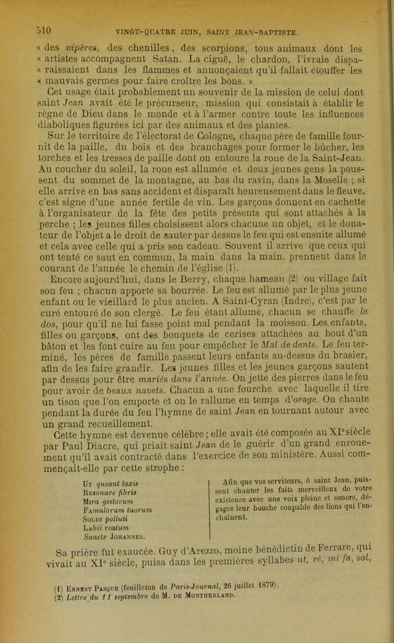 « des vipères, des chenilles, des scorpions, tous animaux dont les « artistes accompagnent Satan. La ciguë, le chardon, l’ivraie dispa- « raissaient dans les flammes et annonçaient qu’il fallait étouffer les « mauvais germes pour faire croître les bons. » Cet usage était probablement un souvenir de la mission de celui dont saint Jean avait été le précurseur, mission qui consistait à établir le règne de Dieu dans le monde et à l’armer contre toute les influences diaboliques figurées ici par des animaux et des plantes. Sur le territoire de l’électorat de Cologne, chaque père de famille four- nit de la paille, du bois et des branchages pour former le bûcher, les torches et les tresses de paille dont on entoure la roue de la Saint-Jean. Au coucher du soleil, la roue est allumée et deux jeunes gens la pous- sent du sommet de la montagne, au bas du ravin, dans la Moselle ; si elle arrive en bas sans accident et disparaît heureusement dans le fleuve, c’est signe d’une année fertile de vin. Les garçons donnent en cachette à l’organisateur de la fête des petits présents qui sont attachés à la perche ; les jeunes filles choisissent alors chacune un objet, et le dona- teur de l’objet a le droit de sauter par dessus le feu qui est ensuite allumé et cela avec celle qui a pris son cadeau. Souvent il arrive que ceux qui ont tenté ce saut en commun, la main dans la main, prennent dans le courant de l’année le chemin de l’église (1). Encore aujourd’hui, dans le Berry, chaque hameau (2) ou village fait son feu ; chacun apporte sa bourrée. Le feu est allumé par le plus jeune enfant ou le vieillard le plus ancien. A Saint-Cyran (Indre), c’est par le curé entouré de son clergé. Le feu étant allumé, chacun se chauffe le dos, pour qu’il ne lui fasse point mal pendant la moisson. Les enfants, filles ou garçons, ont des bouquets de cerises attachées au bout d’un bâton et les font cuire au feu pour empêcher le Mal de dents. Le feu ter- miné, les pères de famille passent leurs enfants au-dessus du brasier, afin de les faire grandir. Les jeunes filles et les jeunes garçons sautent par dessus pour être mariés dans Vannée. On jette des pierres dans le feu pour avoir de beaux navets. Chacun a une fourche avec laquelle il tire un tison que l’on emporte et on le rallume en temps d’orage. On chante pendant la durée du feu l’hymne de saint Jean en tournant autour avec un grand recueillement. Cette hymne est devenue célèbre ; elle avait été composée au XIe siècle par Paul Diacre, qui priait saint Jean de le guérir d’un grand enroue- ment qu’il avait contracté dans l'exercice de son ministère. Aussi com- mençait-elle par cette strophe : Sa prière fut exaucée. Guy d’Arezzo, moine bénédictin de Ferrare, qui vivait au XIe siècle, puisa dans les premières syllabes ut, ré, mi fa, soi, Ut queant taxis RESOnare fibris Mira gestorum FAmulorum luorum Soive poltuti Labii realum Sancle Johannes. Afin que vos serviteurs, ô saint Jean, puis- sent chanter les faits merveilleux de votre existence avec une voix pleine et sonore, dé- gagez leur bouche coupable des liens qui 1 en- chaînent. (1) Ernest Pasque (feuilleton de Paris-Journal, 26 juillet 1879). (2) Lettre du 11 septembre de M. de Montheiiland.