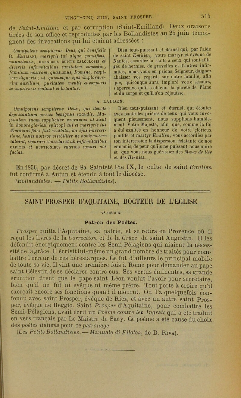 de Saint-Emilien, et par corruption (Saint-Emiliand). Deux oraisons tirées de son office et reproduites par les Bollandistes au 25 juin témoi- gnent des invocations qui lui étaient adressées : Omnipotens sempiterne Deus, qui beneficiis B. Æmiliani, marlyris tui alque ponlificis, nannelensis, iierniosis mjptis calculosis et cliversis infirmüalibus sanitalem concedis, familiam noslram, quœsumus, Domine, respi- cere digneris ; ut quicumque ejus implorave- rint auxilium, puritatem mentis et corporis se impetrasse senliant et lœlantur. Dieu tout-puissant et éternel qui, par l’aide de saint Emilien, votre martyr et évêque do Nantes, accordez la santé à ceux qui sont affli- gés de hernies, de gravelles et d’autres infir- mités, nous vous en prions, Seigneur, daignez abaisser vos regards sur notre famille, afin que, quiconque aura imploré votie secours, s’aperçoive qu’il a obtenu la pureté de l’âme et du corps et qu’il s’en réjouisse. A LAUDES. Omnipotens sempiterne Deus, qui devote deprecantium preces benignus exaudis, Ma- jesiatem tuam suppliciter exoramus ut sicut in honore gloriosi episcopi tui et martyris tui Æmiliani fides fuit exallata, ila ejus interces- sions, hosles nostros visibiliter ne nobis nocere ealeant, separari concédas et ab infirmitatibus capitis et nuPTiONiBüS ventris sanari nos facias. Dieu tout-puissant et éternel, qui écoutez avez bonté les prières de ceux qui vous invo- quent pieusement, nous supplions humble- ment Votre Majesté, afin que, comme la foi a été exaltée en honneur de votre glorieux pontife et martyr Emilien, vous accordiez par son intercession la dispersion éclatante de nos ennemis, de peur qu’ils ne puissent nous nuire et que vous nous guérissiez des Maux de tête et des Hernies. En 1856, par décret de Sa Sainteté Pie IX, le culte de saint Emilien fut confirmé à Autun et étendu atout le diocèse. (Bollandistes. — Petits Bollandistes). SAINT PROSPER D’AQUITAINE, DOCTEUR DE L’EGLISE V* SIÈCLE. Patron des Poètes. Prosper quitta l’Aquitaine, sa patrie, et se retira en Provence où il reçut les livres de la Correction et de la Grâce de saint Augustin. Il les défendit énergiquement contre les Semi-Pélagiens qui niaient la néces- sité delagrâce. Il écrivit lui-même un grand nombre de traités pour com- battre l'erreur de ces hérésiarques. Ce fut d’ailleurs le principal mobile de toute sa vie. Il vint une première fois à Rome pour demander au pape saint Célestindese déclarer contre eux. Ses vertus éminentes, sa grande érudition firent que le pape saint Léon voulut l’avoir pour secrétaire, bien qu’il ne fût ni évêque ni même prêtre. Tout porte à croire qu’il exerçait encore ses fonctions quand il mourut. On l’a quelquefois con- fondu avec saint Prosper, évêque de Riez, et avec un autre saint Pros- per, évêque de Reggio. Saint Prosper d’Aquitaine, pour combattre les Semi-Pélagiens, avait écrit un Poème contre les Ingrats qui a été traduit en vers français par Le Maistre de Sacy. Ce poème a été cause du choix des poètes italiens pour ce, patronage. (Les Petits Bollandistes, — Manuale di Filotea, de D. Riva).