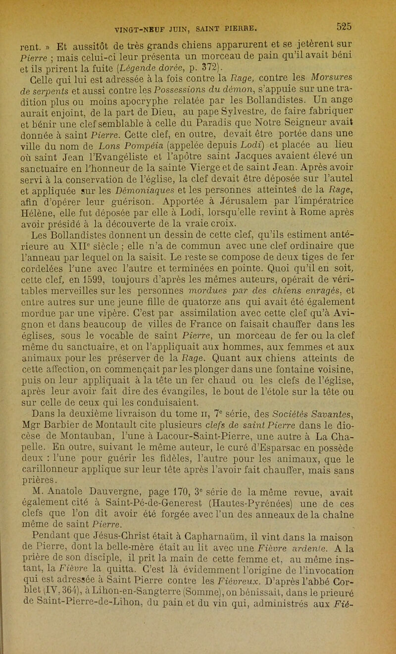 rent. » Et aussitôt de très grands chiens apparurent et se jetèrent sur Pierre ; mais celui-ci leur présenta un morceau de pain qu’il avait béni et ils prirent la fuite [Légende dorée, p. 372). Celle qui lui est adressée à la fois contre la Rage, contre, les Morsures de serpents et aussi contre les Possessions du démon, s’appuie sur une tra- dition plus ou moins apocryphe relatée par les Bollandistes. Un ange aurait enjoint, de la part de Dieu, au pape Sylvestre, de faire fabriquer et bénir une clef semblable à celle du Paradis que Notre Seigneur avait donnée à saint Pierre. Cette clef, en outre, devait être portée dans une ville du nom de Lons Pompéia (appelée depuis Lodi) et placée au lieu où saint Jean l’Evangéliste et l’apôtre saint Jacques avaient élevé un sanctuaire en l'honneur de la sainte Vierge et de saint Jean. Après avoir servi à la conservation de l’église, la clef devait être déposée sur l’autel et appliquée sur les Démoniaques et les personnes atteintes de la Rage, afin d’opérer leur guérison. Apportée à Jérusalem par l'impératrice Hélène, elle fut déposée par elle à Lodi, lorsqu’elle revint à Rome après avoir présidé à la découverte de la vraie croix. Les Boilandistes donnent un dessin de cette clef, qu’ils estiment anté- rieure au XIIe siècle ; elle n’a de commun avec une clef ordinaire que l’anneau par lequel on la saisit. Le reste se compose de deux tiges de fer cordelées l'une avec l’autre et terminées en pointe. Quoi qu’il en soit, cette clef, en 1599, toujours d’après les mêmes auteurs, opérait de véri- tables merveilles sur les personnes mordues par des chiens enragés, et entre autres sur une jeune fille de quatorze ans qui avait été également mordue par une vipère. C’est par assimilation avec cette clef qu’à Avi- gnon et dans beaucoup de villes de France on faisait chauffer dans les églises, sous le vocable de saint Pierre, un morceau de fer ou la clef même du sanctuaire, et on l’appliquait aux hommes, aux femmes et aux animaux pour les préserver de la Rage. Quant aux chiens atteints de cette affection, on commençait par les plonger dans une fontaine voisine, puis on leur appliquait à la tête un fer chaud ou les clefs de l’église, après leur avoir fait dire des évangiles, le bout de l’étole sur la tête ou sur celle de ceux qui les conduisaient. Dans la deuxième livraison du tome n, 7° série, des Sociétés Savantes, Mgr Barbier de Montaidt cite plusieurs clefs de saint Pierre dans le dio- cèse de Montauban, l’une à Lacour-Saint-Pierre, une autre à La Cha- pelle. En outre, suivant le même auteur, le curé d’Esparsac en possède deux : l’une pour guérir les fidèles, l’autre pour les animaux, que le carillonneur applique sur leur tête après l’avoir fait chauffer, mais sans prières. M. Anatole Dauvergne, page 170, 3° série de la même revue, avait également cité à Saint-Pé-de-Generest (Hautes-Pyrénées) une de ces clefs que l’on dit avoir été forgée avec l’un des anneaux de la chaîne même de saint Pierre. Pendant que Jésus-Christ était à Capharnaüm, il vint dans la maison de Pierre, dont la belle-mère était au lit avec une Fièvre ardente. A la prière de son disciple, il prit la main de cette femme et, au même ins- tant, la Fièvre la quitta. C’est là évidemment l’origine de l’invocation qui est adressée à Saint Pierre contre les Fiévreux. D’après l’abbé Cor- blet (IV. 364), à Lihon-en-Sangterre (Somme), on bénissait, dans le prieuré de Saint-Pierre-de-Lihon, du pain et du vin qui, administrés aux Fié-